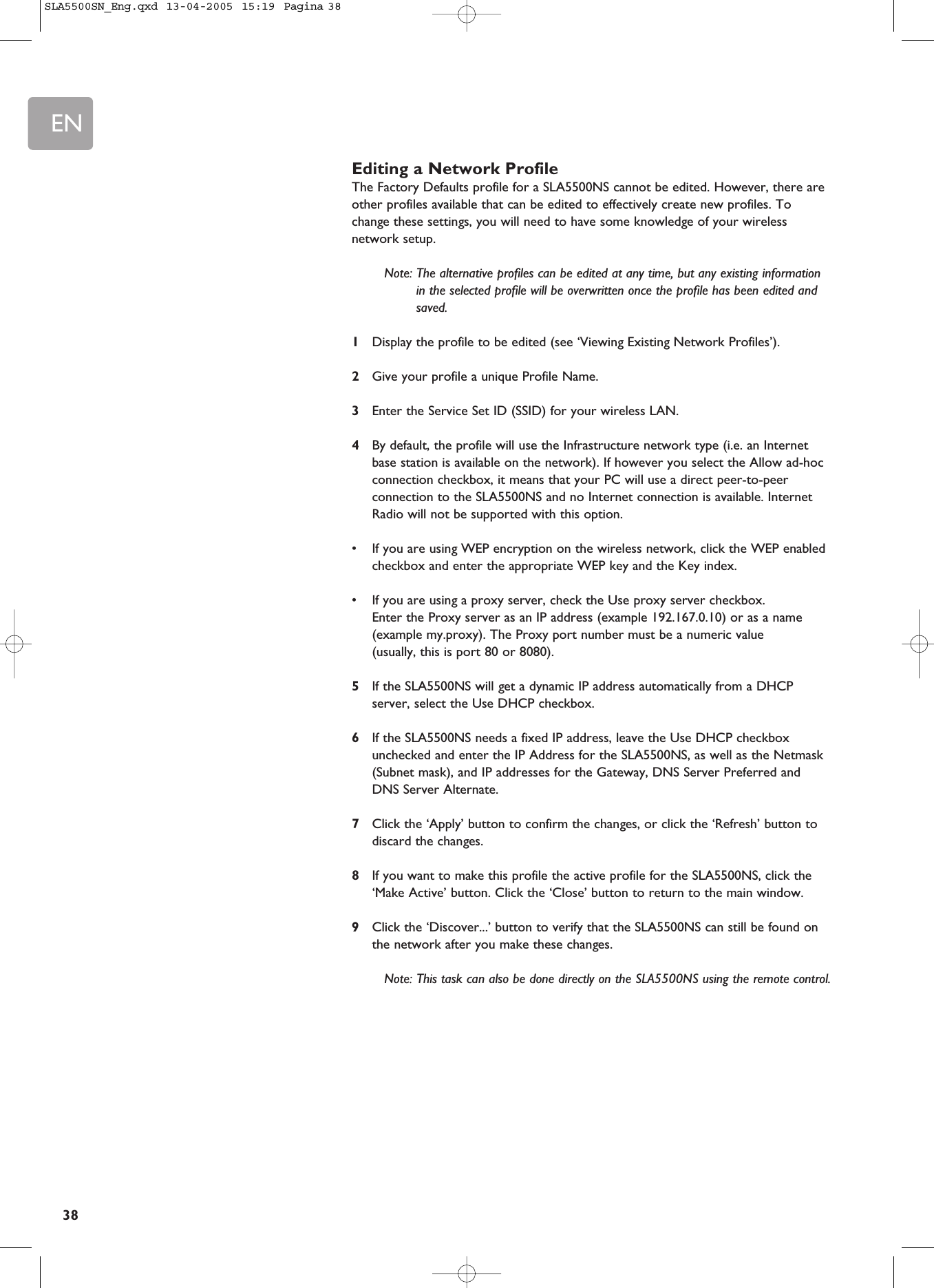 EN38Editing a Network ProfileThe Factory Defaults profile for a SLA5500NS cannot be edited. However, there areother profiles available that can be edited to effectively create new profiles. Tochange these settings, you will need to have some knowledge of your wirelessnetwork setup.Note: The alternative profiles can be edited at any time, but any existing informationin the selected profile will be overwritten once the profile has been edited andsaved.1Display the profile to be edited (see ‘Viewing Existing Network Profiles’).2Give your profile a unique Profile Name.3Enter the Service Set ID (SSID) for your wireless LAN.4By default, the profile will use the Infrastructure network type (i.e. an Internetbase station is available on the network). If however you select the Allow ad-hocconnection checkbox, it means that your PC will use a direct peer-to-peerconnection to the SLA5500NS and no Internet connection is available. InternetRadio will not be supported with this option.•If you are using WEP encryption on the wireless network, click the WEP enabledcheckbox and enter the appropriate WEP key and the Key index.•If you are using a proxy server, check the Use proxy server checkbox. Enter the Proxy server as an IP address (example 192.167.0.10) or as a name(example my.proxy). The Proxy port number must be a numeric value (usually, this is port 80 or 8080).5If the SLA5500NS will get a dynamic IP address automatically from a DHCPserver, select the Use DHCP checkbox.6If the SLA5500NS needs a fixed IP address, leave the Use DHCP checkboxunchecked and enter the IP Address for the SLA5500NS, as well as the Netmask(Subnet mask), and IP addresses for the Gateway, DNS Server Preferred and DNS Server Alternate.7Click the ‘Apply’ button to confirm the changes, or click the ‘Refresh’ button todiscard the changes.8If you want to make this profile the active profile for the SLA5500NS, click the‘Make Active’ button. Click the ‘Close’ button to return to the main window.9Click the ‘Discover...’ button to verify that the SLA5500NS can still be found onthe network after you make these changes.Note: This task can also be done directly on the SLA5500NS using the remote control.SLA5500SN_Eng.qxd  13-04-2005  15:19  Pagina 38