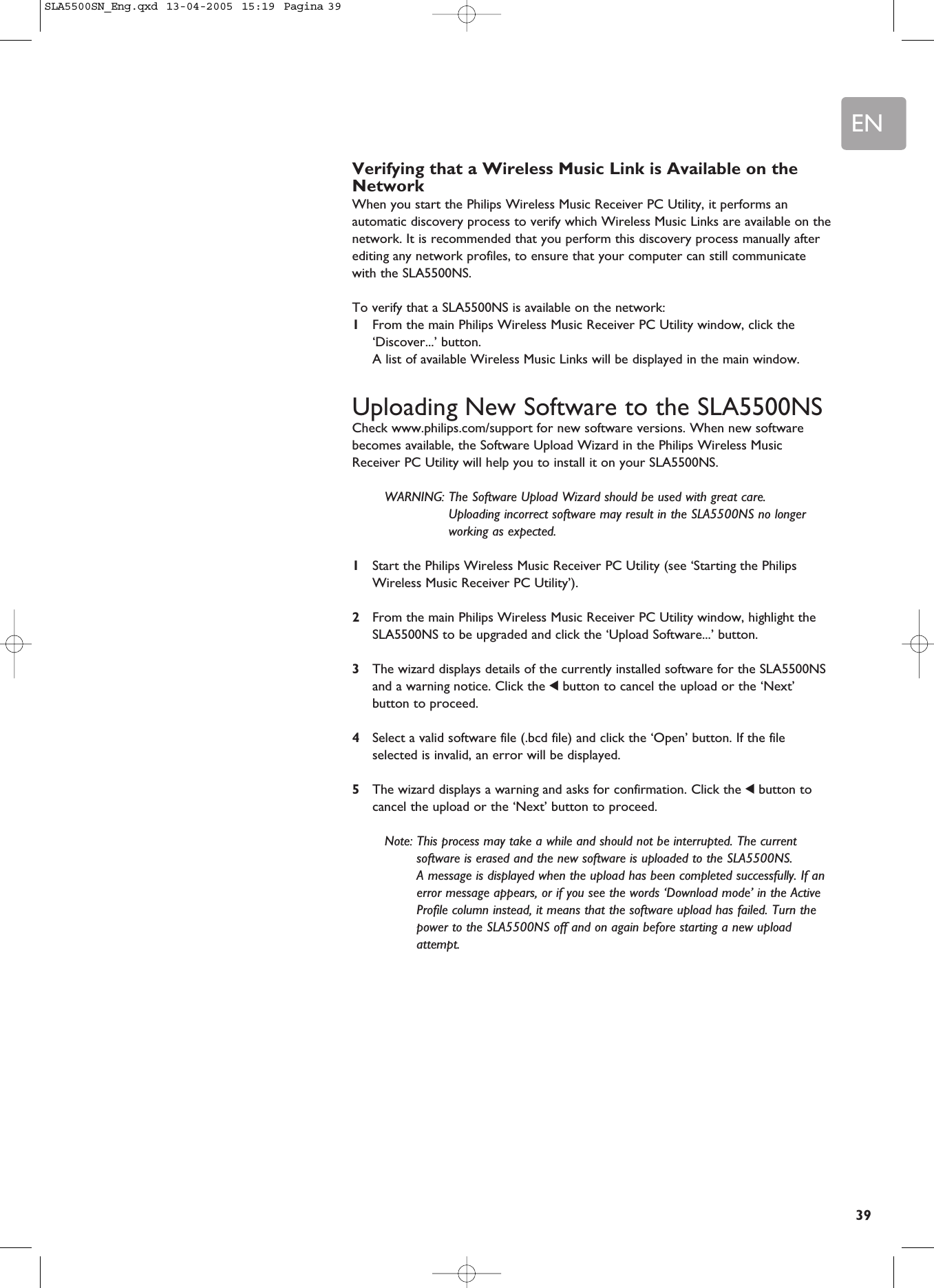 EN39Verifying that a Wireless Music Link is Available on theNetworkWhen you start the Philips Wireless Music Receiver PC Utility, it performs anautomatic discovery process to verify which Wireless Music Links are available on thenetwork. It is recommended that you perform this discovery process manually afterediting any network profiles, to ensure that your computer can still communicatewith the SLA5500NS.To verify that a SLA5500NS is available on the network:1From the main Philips Wireless Music Receiver PC Utility window, click the‘Discover...’ button.A list of available Wireless Music Links will be displayed in the main window.Uploading New Software to the SLA5500NSCheck www.philips.com/support for new software versions. When new softwarebecomes available, the Software Upload Wizard in the Philips Wireless MusicReceiver PC Utility will help you to install it on your SLA5500NS. WARNING: The Software Upload Wizard should be used with great care. Uploading incorrect software may result in the SLA5500NS no longerworking as expected.1Start the Philips Wireless Music Receiver PC Utility (see ‘Starting the PhilipsWireless Music Receiver PC Utility’).2From the main Philips Wireless Music Receiver PC Utility window, highlight theSLA5500NS to be upgraded and click the ‘Upload Software...’ button.3The wizard displays details of the currently installed software for the SLA5500NSand a warning notice. Click the 1button to cancel the upload or the ‘Next’button to proceed.4Select a valid software file (.bcd file) and click the ‘Open’ button. If the fileselected is invalid, an error will be displayed.5The wizard displays a warning and asks for confirmation. Click the 1button tocancel the upload or the ‘Next’ button to proceed.Note: This process may take a while and should not be interrupted. The currentsoftware is erased and the new software is uploaded to the SLA5500NS. A message is displayed when the upload has been completed successfully. If anerror message appears, or if you see the words ‘Download mode’ in the ActiveProfile column instead, it means that the software upload has failed. Turn thepower to the SLA5500NS off and on again before starting a new uploadattempt.SLA5500SN_Eng.qxd  13-04-2005  15:19  Pagina 39