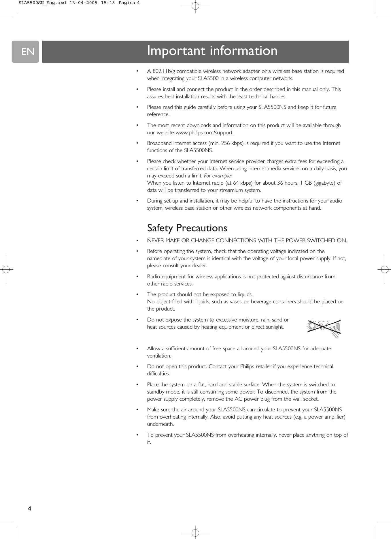 EN4•A 802.11b/g compatible wireless network adapter or a wireless base station is requiredwhen integrating your SLA5500 in a wireless computer network.•Please install and connect the product in the order described in this manual only. Thisassures best installation results with the least technical hassles.•Please read this guide carefully before using your SLA5500NS and keep it for futurereference.•The most recent downloads and information on this product will be available throughour website www.philips.com/support.•Broadband Internet access (min. 256 kbps) is required if you want to use the Internetfunctions of the SLA5500NS.•Please check whether your Internet service provider charges extra fees for exceeding acertain limit of transferred data. When using Internet media services on a daily basis, youmay exceed such a limit. For example:When you listen to Internet radio (at 64 kbps) for about 36 hours, 1 GB (gigabyte) ofdata will be transferred to your streamium system. •During set-up and installation, it may be helpful to have the instructions for your audiosystem, wireless base station or other wireless network components at hand.Safety Precautions•NEVER MAKE OR CHANGE CONNECTIONS WITH THE POWER SWITCHED ON.•Before operating the system, check that the operating voltage indicated on thenameplate of your system is identical with the voltage of your local power supply. If not,please consult your dealer.•Radio equipment for wireless applications is not protected against disturbance fromother radio services.•The product should not be exposed to liquids.No object filled with liquids, such as vases, or beverage containers should be placed onthe product.•Do not expose the system to excessive moisture, rain, sand orheat sources caused by heating equipment or direct sunlight.•Allow a sufficient amount of free space all around your SLA5500NS for adequateventilation.•Do not open this product. Contact your Philips retailer if you experience technicaldifficulties.•Place the system on a flat, hard and stable surface. When the system is switched tostandby mode, it is still consuming some power. To disconnect the system from thepower supply completely, remove the AC power plug from the wall socket.•Make sure the air around your SLA5500NS can circulate to prevent your SLA5500NSfrom overheating internally. Also, avoid putting any heat sources (e.g. a power amplifier)underneath.•To prevent your SLA5500NS from overheating internally, never place anything on top ofit.Important informationSLA5500SN_Eng.qxd  13-04-2005  15:18  Pagina 4