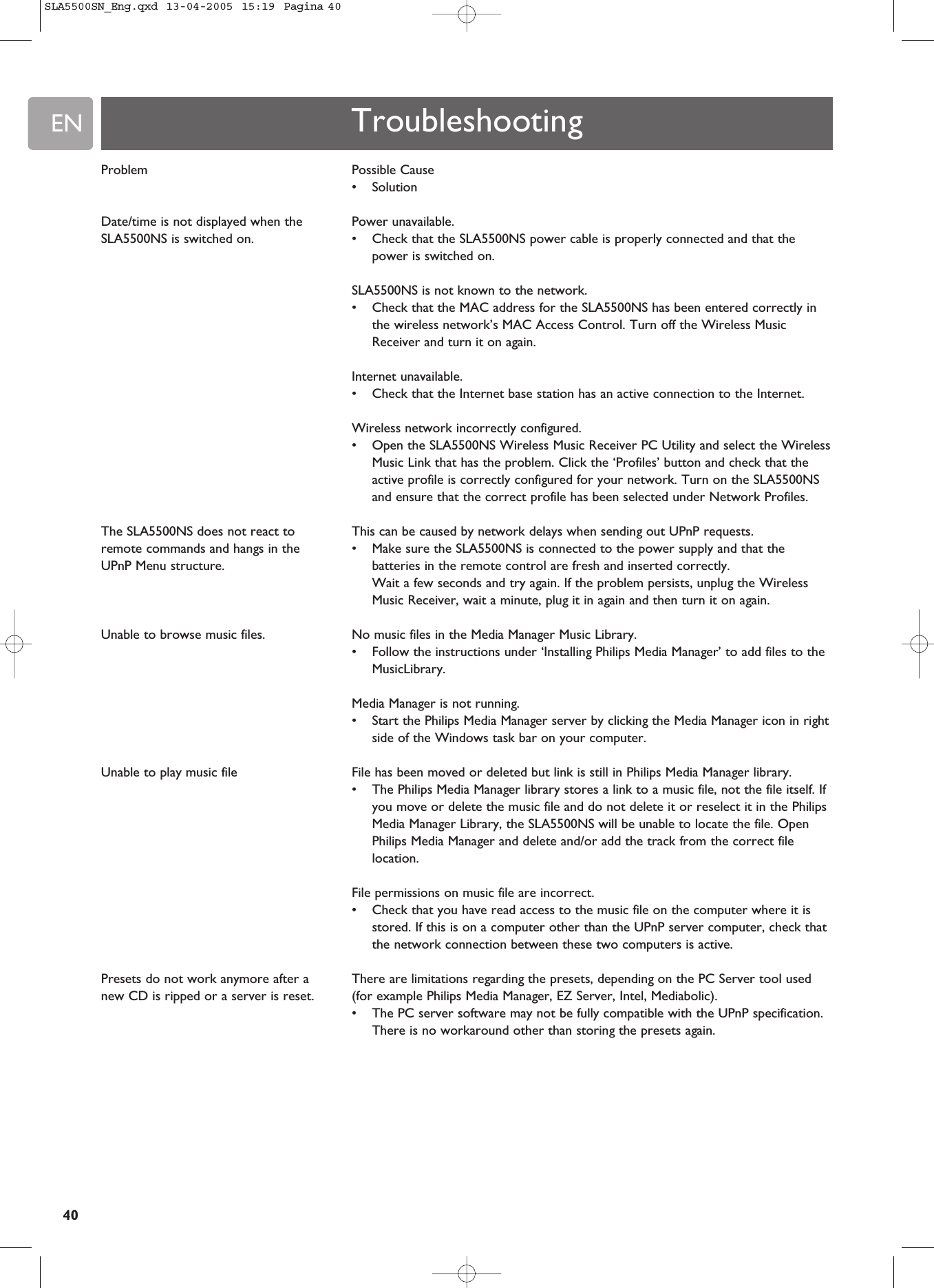 EN40Possible Cause •SolutionPower unavailable. •Check that the SLA5500NS power cable is properly connected and that thepower is switched on.SLA5500NS is not known to the network.•Check that the MAC address for the SLA5500NS has been entered correctly inthe wireless network’s MAC Access Control. Turn off the Wireless MusicReceiver and turn it on again.Internet unavailable.•Check that the Internet base station has an active connection to the Internet.Wireless network incorrectly configured.•Open the SLA5500NS Wireless Music Receiver PC Utility and select the WirelessMusic Link that has the problem. Click the ‘Profiles’ button and check that theactive profile is correctly configured for your network. Turn on the SLA5500NSand ensure that the correct profile has been selected under Network Profiles.This can be caused by network delays when sending out UPnP requests.•Make sure the SLA5500NS is connected to the power supply and that thebatteries in the remote control are fresh and inserted correctly.Wait a few seconds and try again. If the problem persists, unplug the WirelessMusic Receiver, wait a minute, plug it in again and then turn it on again.No music files in the Media Manager Music Library.•Follow the instructions under ‘Installing Philips Media Manager’ to add files to theMusicLibrary.Media Manager is not running. •Start the Philips Media Manager server by clicking the Media Manager icon in rightside of the Windows task bar on your computer.File has been moved or deleted but link is still in Philips Media Manager library.•The Philips Media Manager library stores a link to a music file, not the file itself. Ifyou move or delete the music file and do not delete it or reselect it in the PhilipsMedia Manager Library, the SLA5500NS will be unable to locate the file. OpenPhilips Media Manager and delete and/or add the track from the correct filelocation.File permissions on music file are incorrect.•Check that you have read access to the music file on the computer where it isstored. If this is on a computer other than the UPnP server computer, check thatthe network connection between these two computers is active.There are limitations regarding the presets, depending on the PC Server tool used(for example Philips Media Manager, EZ Server, Intel, Mediabolic).•The PC server software may not be fully compatible with the UPnP specification.There is no workaround other than storing the presets again.TroubleshootingProblemDate/time is not displayed when theSLA5500NS is switched on.The SLA5500NS does not react toremote commands and hangs in theUPnP Menu structure.Unable to browse music files.Unable to play music file Presets do not work anymore after anew CD is ripped or a server is reset.SLA5500SN_Eng.qxd  13-04-2005  15:19  Pagina 40