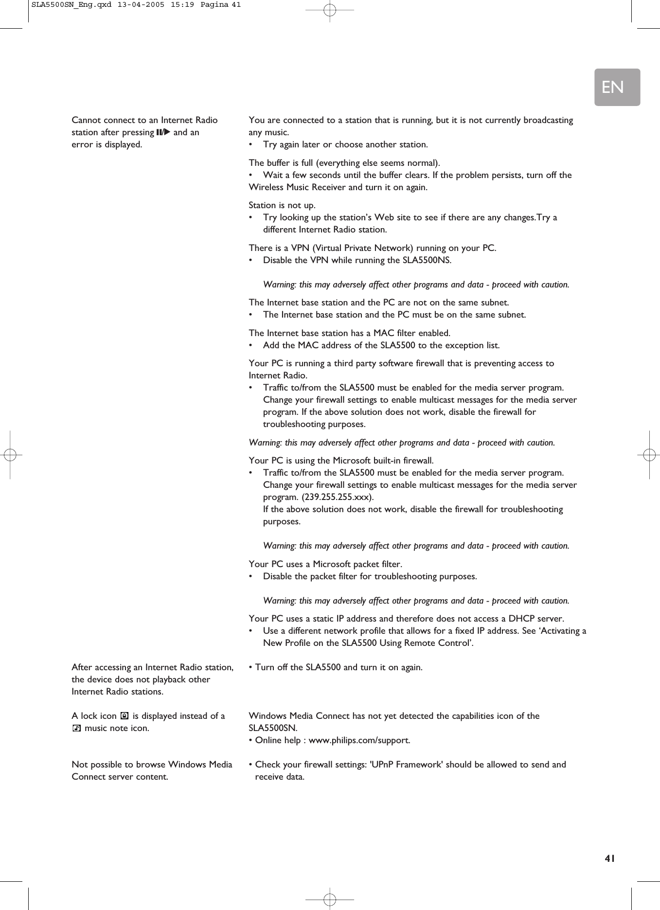 EN41You are connected to a station that is running, but it is not currently broadcastingany music.•Try again later or choose another station.The buffer is full (everything else seems normal).•Wait a few seconds until the buffer clears. If the problem persists, turn off theWireless Music Receiver and turn it on again.Station is not up.•Try looking up the station’s Web site to see if there are any changes.Try adifferent Internet Radio station.There is a VPN (Virtual Private Network) running on your PC.•Disable the VPN while running the SLA5500NS.Warning: this may adversely affect other programs and data - proceed with caution.The Internet base station and the PC are not on the same subnet.•The Internet base station and the PC must be on the same subnet.The Internet base station has a MAC filter enabled.•Add the MAC address of the SLA5500 to the exception list.Your PC is running a third party software firewall that is preventing access toInternet Radio.•Traffic to/from the SLA5500 must be enabled for the media server program.Change your firewall settings to enable multicast messages for the media serverprogram. If the above solution does not work, disable the firewall fortroubleshooting purposes.Warning: this may adversely affect other programs and data - proceed with caution.Your PC is using the Microsoft built-in firewall.•Traffic to/from the SLA5500 must be enabled for the media server program.Change your firewall settings to enable multicast messages for the media serverprogram. (239.255.255.xxx).If the above solution does not work, disable the firewall for troubleshootingpurposes.Warning: this may adversely affect other programs and data - proceed with caution.Your PC uses a Microsoft packet filter.•Disable the packet filter for troubleshooting purposes.Warning: this may adversely affect other programs and data - proceed with caution.Your PC uses a static IP address and therefore does not access a DHCP server.•Use a different network profile that allows for a fixed IP address. See ‘Activating aNew Profile on the SLA5500 Using Remote Control’.• Turn off the SLA5500 and turn it on again.Windows Media Connect has not yet detected the capabilities icon of theSLA5500SN.• Online help : www.philips.com/support.• Check your firewall settings: &apos;UPnP Framework&apos; should be allowed to send andreceive data.Cannot connect to an Internet Radiostation after pressing ;/2and anerror is displayed.After accessing an Internet Radio station,the device does not playback otherInternet Radio stations.A lock icon  is displayed instead of amusic note icon.Not possible to browse Windows MediaConnect server content.SLA5500SN_Eng.qxd  13-04-2005  15:19  Pagina 41