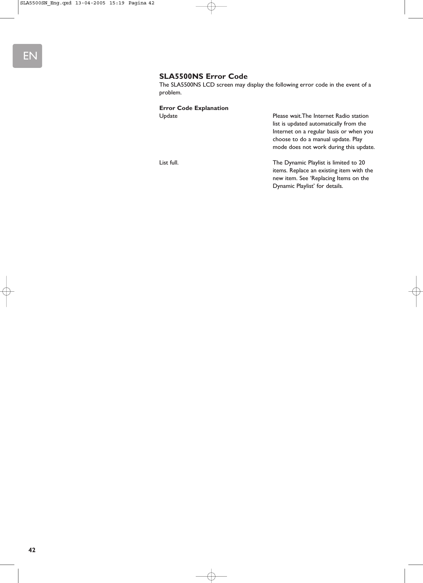 EN42SLA5500NS Error CodeThe SLA5500NS LCD screen may display the following error code in the event of aproblem.Error Code ExplanationUpdate Please wait.The Internet Radio stationlist is updated automatically from theInternet on a regular basis or when youchoose to do a manual update. Playmode does not work during this update.List full.  The Dynamic Playlist is limited to 20items. Replace an existing item with thenew item. See ‘Replacing Items on theDynamic Playlist’ for details.SLA5500SN_Eng.qxd  13-04-2005  15:19  Pagina 42