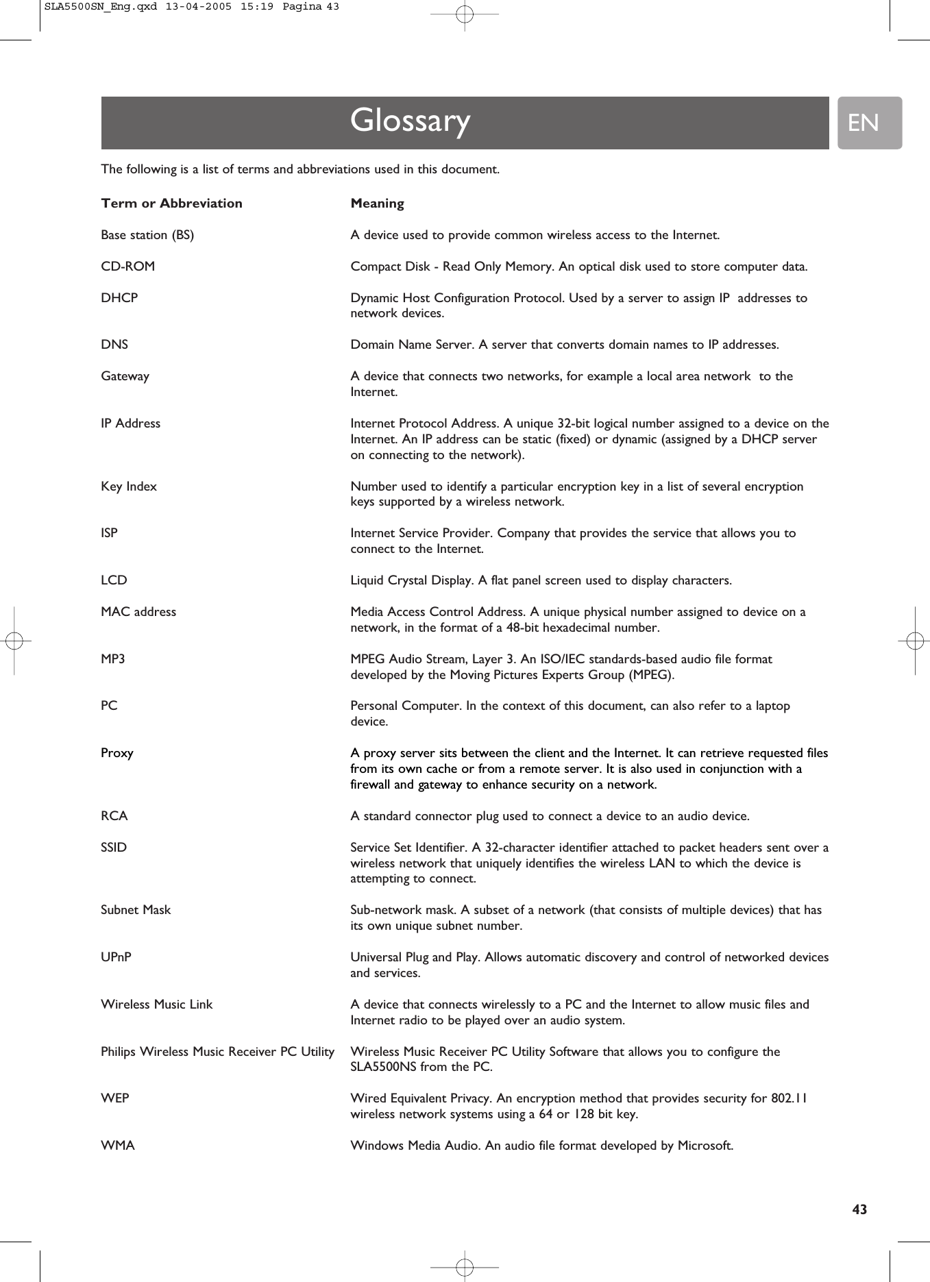 EN43The following is a list of terms and abbreviations used in this document.Term or Abbreviation MeaningBase station (BS) A device used to provide common wireless access to the Internet.CD-ROM  Compact Disk - Read Only Memory. An optical disk used to store computer data.DHCP   Dynamic Host Configuration Protocol. Used by a server to assign IP  addresses tonetwork devices.DNS   Domain Name Server. A server that converts domain names to IP addresses.Gateway   A device that connects two networks, for example a local area network  to theInternet.IP Address   Internet Protocol Address. A unique 32-bit logical number assigned to a device on theInternet. An IP address can be static (fixed) or dynamic (assigned by a DHCP serveron connecting to the network).Key Index Number used to identify a particular encryption key in a list of several encryptionkeys supported by a wireless network.ISP Internet Service Provider. Company that provides the service that allows you toconnect to the Internet.LCD   Liquid Crystal Display. A flat panel screen used to display characters.MAC address  Media Access Control Address. A unique physical number assigned to device on anetwork, in the format of a 48-bit hexadecimal number.MP3   MPEG Audio Stream, Layer 3. An ISO/IEC standards-based audio file formatdeveloped by the Moving Pictures Experts Group (MPEG).PC   Personal Computer. In the context of this document, can also refer to a laptopdevice.Proxy  A proxy server sits between the client and the Internet. It can retrieve requested filesfrom its own cache or from a remote server. It is also used in conjunction with afirewall and gateway to enhance security on a network.RCA  A standard connector plug used to connect a device to an audio device.SSID  Service Set Identifier. A 32-character identifier attached to packet headers sent over awireless network that uniquely identifies the wireless LAN to which the device isattempting to connect.Subnet Mask  Sub-network mask. A subset of a network (that consists of multiple devices) that hasits own unique subnet number.UPnP  Universal Plug and Play. Allows automatic discovery and control of networked devicesand services.Wireless Music Link A device that connects wirelessly to a PC and the Internet to allow music files andInternet radio to be played over an audio system.Philips Wireless Music Receiver PC Utility  Wireless Music Receiver PC Utility Software that allows you to configure theSLA5500NS from the PC.WEP Wired Equivalent Privacy. An encryption method that provides security for 802.11wireless network systems using a 64 or 128 bit key.WMA Windows Media Audio. An audio file format developed by Microsoft.GlossarySLA5500SN_Eng.qxd  13-04-2005  15:19  Pagina 43