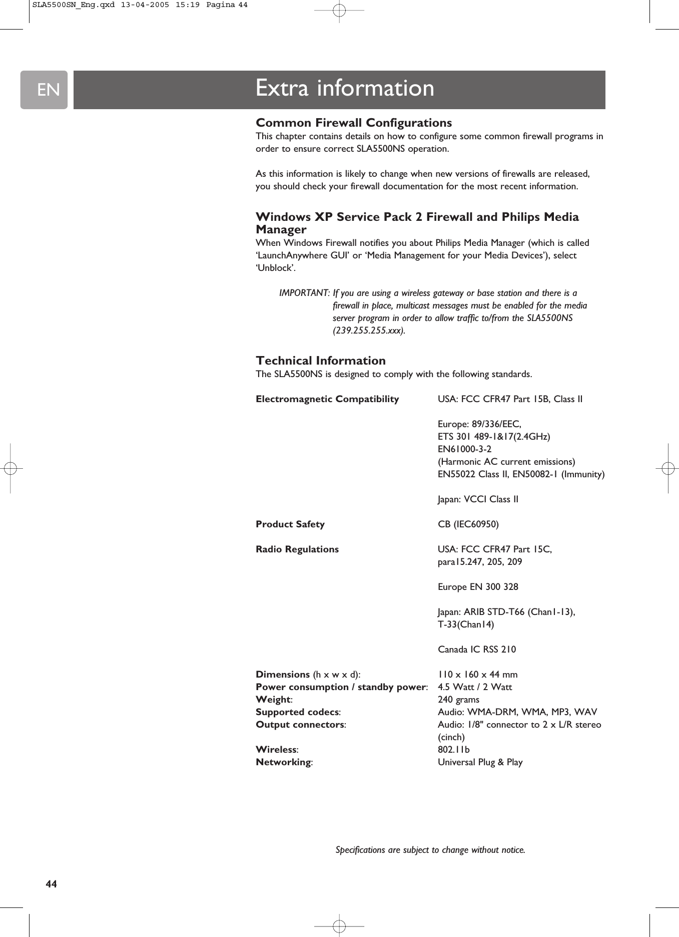 EN44Extra informationCommon Firewall ConfigurationsThis chapter contains details on how to configure some common firewall programs inorder to ensure correct SLA5500NS operation.As this information is likely to change when new versions of firewalls are released,you should check your firewall documentation for the most recent information.Windows XP Service Pack 2 Firewall and Philips MediaManagerWhen Windows Firewall notifies you about Philips Media Manager (which is called‘LaunchAnywhere GUI’ or ‘Media Management for your Media Devices’), select‘Unblock’. IMPORTANT: If you are using a wireless gateway or base station and there is afirewall in place, multicast messages must be enabled for the mediaserver program in order to allow traffic to/from the SLA5500NS(239.255.255.xxx). Technical InformationThe SLA5500NS is designed to comply with the following standards.Electromagnetic Compatibility USA: FCC CFR47 Part 15B, Class IIEurope: 89/336/EEC, ETS 301 489-1&amp;17(2.4GHz)EN61000-3-2(Harmonic AC current emissions)EN55022 Class II, EN50082-1 (Immunity)Japan: VCCI Class IIProduct Safety CB (IEC60950)Radio Regulations USA: FCC CFR47 Part 15C, para15.247, 205, 209Europe EN 300 328Japan: ARIB STD-T66 (Chan1-13), T-33(Chan14)Canada IC RSS 210Dimensions (h x w x d):  110 x 160 x 44 mm Power consumption / standby power:4.5 Watt / 2 WattWeight:240 gramsSupported codecs:  Audio: WMA-DRM, WMA, MP3, WAVOutput connectors:  Audio: 1/8&quot; connector to 2 x L/R stereo(cinch)Wireless: 802.11bNetworking:  Universal Plug &amp; PlaySpecifications are subject to change without notice.SLA5500SN_Eng.qxd  13-04-2005  15:19  Pagina 44