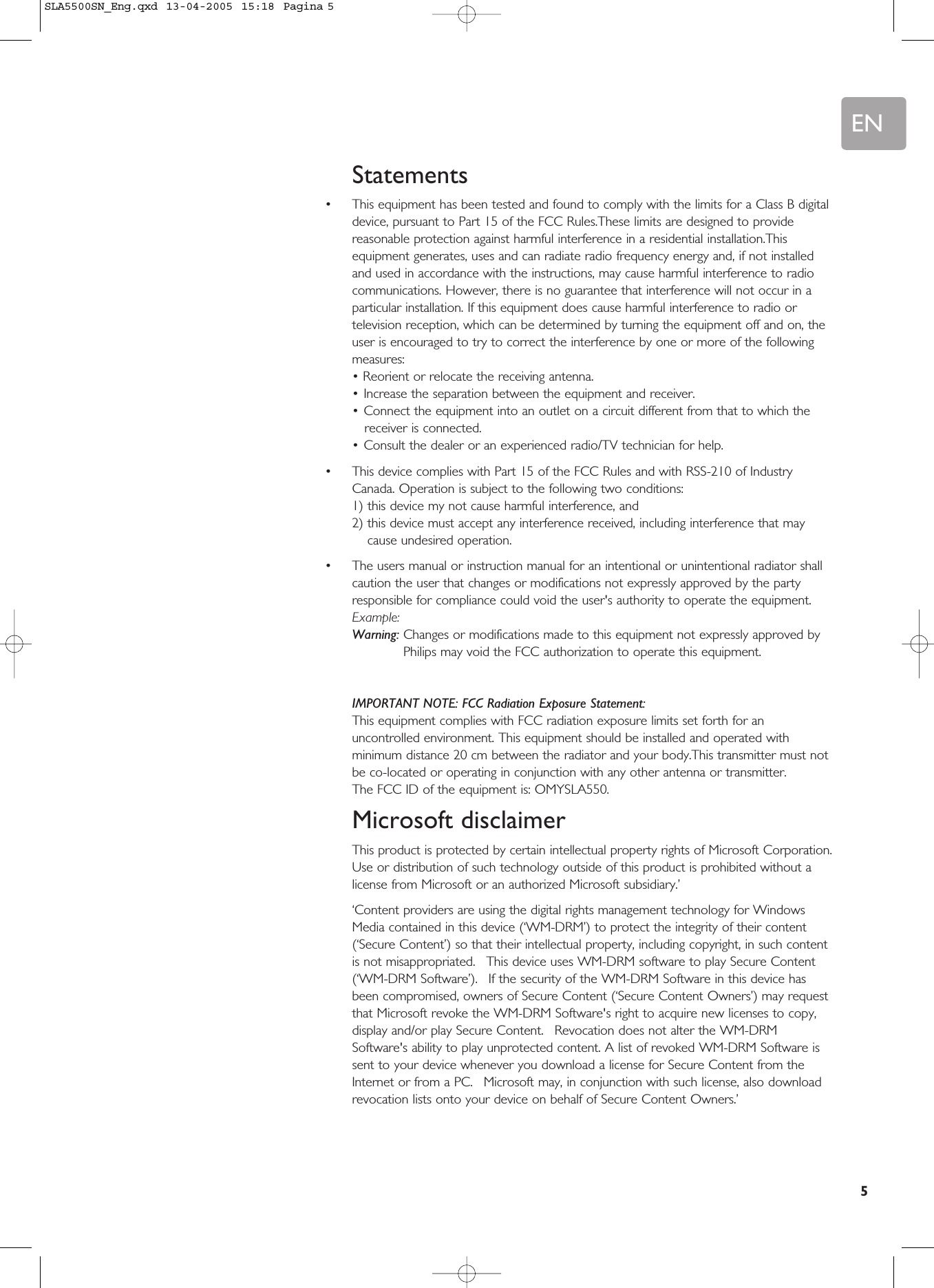EN5Statements•This equipment has been tested and found to comply with the limits for a Class B digitaldevice, pursuant to Part 15 of the FCC Rules.These limits are designed to providereasonable protection against harmful interference in a residential installation.Thisequipment generates, uses and can radiate radio frequency energy and, if not installedand used in accordance with the instructions, may cause harmful interference to radiocommunications. However, there is no guarantee that interference will not occur in aparticular installation. If this equipment does cause harmful interference to radio ortelevision reception, which can be determined by turning the equipment off and on, theuser is encouraged to try to correct the interference by one or more of the followingmeasures:• Reorient or relocate the receiving antenna.•Increase the separation between the equipment and receiver.•Connect the equipment into an outlet on a circuit different from that to which thereceiver is connected.•Consult the dealer or an experienced radio/TV technician for help.•This device complies with Part 15 of the FCC Rules and with RSS-210 of IndustryCanada. Operation is subject to the following two conditions:1) this device my not cause harmful interference, and2) this device must accept any interference received, including interference that maycause undesired operation.•The users manual or instruction manual for an intentional or unintentional radiator shallcaution the user that changes or modifications not expressly approved by the partyresponsible for compliance could void the user&apos;s authority to operate the equipment.Example:Warning: Changes or modifications made to this equipment not expressly approved byPhilips may void the FCC authorization to operate this equipment.IMPORTANT NOTE: FCC Radiation Exposure Statement:This equipment complies with FCC radiation exposure limits set forth for anuncontrolled environment. This equipment should be installed and operated withminimum distance 20 cm between the radiator and your body.This transmitter must notbe co-located or operating in conjunction with any other antenna or transmitter.The FCC ID of the equipment is: OMYSLA550.Microsoft disclaimerThis product is protected by certain intellectual property rights of Microsoft Corporation.Use or distribution of such technology outside of this product is prohibited without alicense from Microsoft or an authorized Microsoft subsidiary.’‘Content providers are using the digital rights management technology for WindowsMedia contained in this device (‘WM-DRM’) to protect the integrity of their content(‘Secure Content’) so that their intellectual property, including copyright, in such contentis not misappropriated.  This device uses WM-DRM software to play Secure Content(‘WM-DRM Software’).  If the security of the WM-DRM Software in this device hasbeen compromised, owners of Secure Content (‘Secure Content Owners’) may requestthat Microsoft revoke the WM-DRM Software&apos;s right to acquire new licenses to copy,display and/or play Secure Content.  Revocation does not alter the WM-DRMSoftware&apos;s ability to play unprotected content. A list of revoked WM-DRM Software issent to your device whenever you download a license for Secure Content from theInternet or from a PC.  Microsoft may, in conjunction with such license, also downloadrevocation lists onto your device on behalf of Secure Content Owners.’SLA5500SN_Eng.qxd  13-04-2005  15:18  Pagina 5