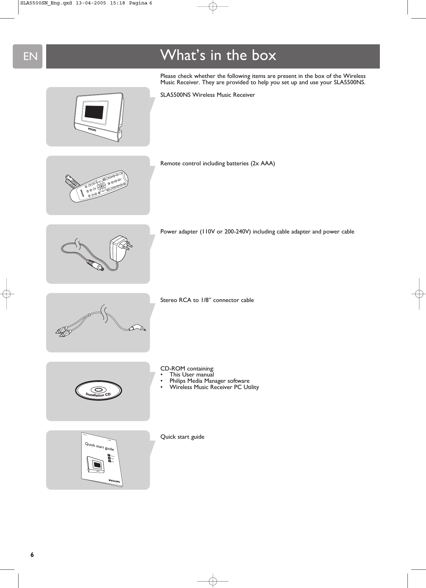 ENPlease check whether the following items are present in the box of the WirelessMusic Receiver. They are provided to help you set up and use your SLA5500NS.SLA5500NS Wireless Music ReceiverRemote control including batteries (2x AAA)Power adapter (110V or 200-240V) including cable adapter and power cableStereo RCA to 1/8” connector cableCD-ROM containing:•This User manual•Philips Media Manager software•Wireless Music Receiver PC UtilityQuick start guideWhat’s in the boxInstallationCD6SLA5500SN_Eng.qxd  13-04-2005  15:18  Pagina 6