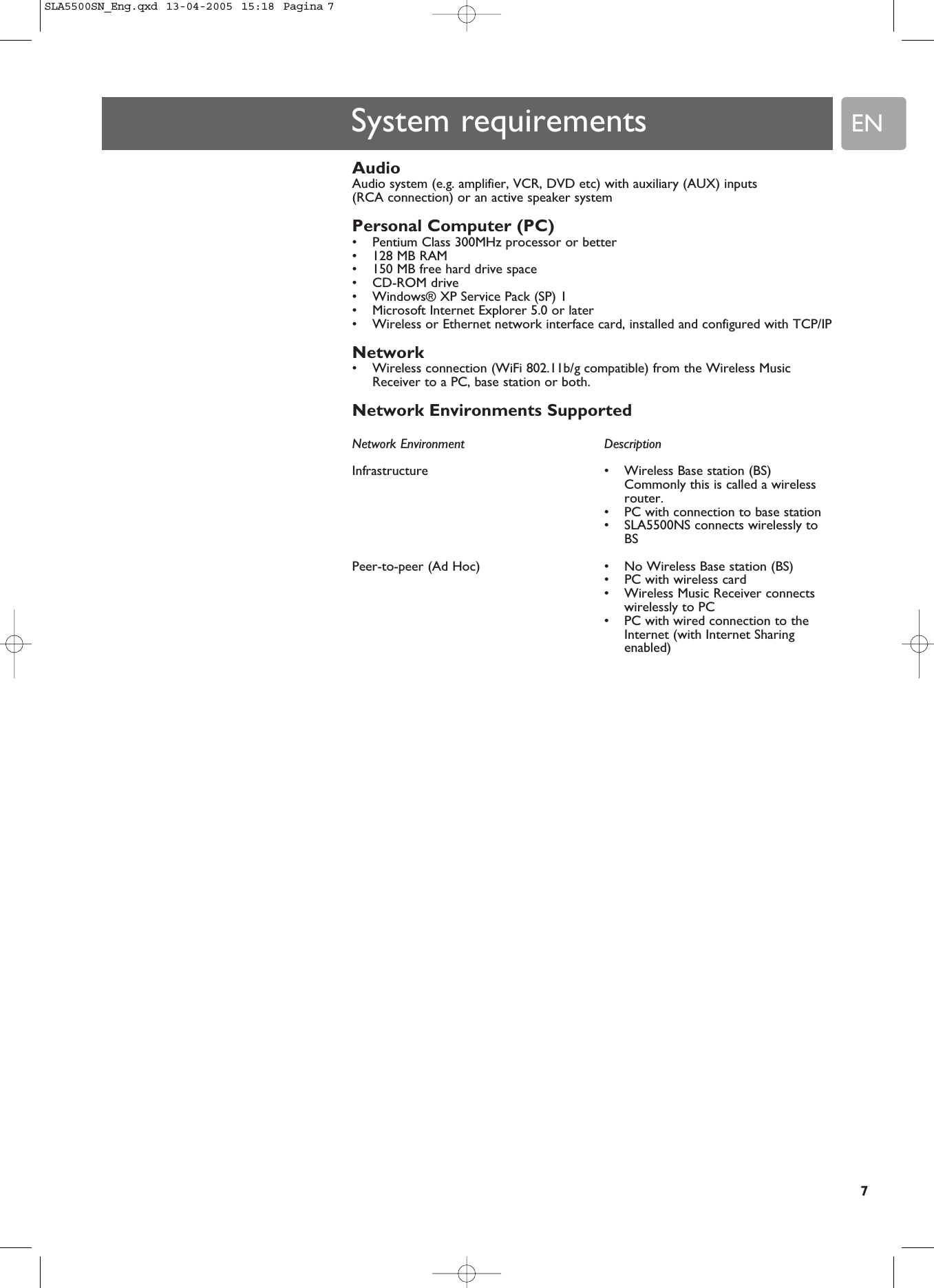 EN7System requirementsAudio Audio system (e.g. amplifier, VCR, DVD etc) with auxiliary (AUX) inputs (RCA connection) or an active speaker systemPersonal Computer (PC)•Pentium Class 300MHz processor or better•128 MB RAM•150 MB free hard drive space•CD-ROM drive•Windows® XP Service Pack (SP) 1•Microsoft Internet Explorer 5.0 or later•Wireless or Ethernet network interface card, installed and configured with TCP/IPNetwork •Wireless connection (WiFi 802.11b/g compatible) from the Wireless MusicReceiver to a PC, base station or both.Network Environments SupportedNetwork Environment  DescriptionInfrastructure  • Wireless Base station (BS)Commonly this is called a wirelessrouter.•PC with connection to base station•SLA5500NS connects wirelessly toBSPeer-to-peer (Ad Hoc)  • No Wireless Base station (BS)•PC with wireless card•Wireless Music Receiver connectswirelessly to PC•PC with wired connection to theInternet (with Internet Sharingenabled)SLA5500SN_Eng.qxd  13-04-2005  15:18  Pagina 7