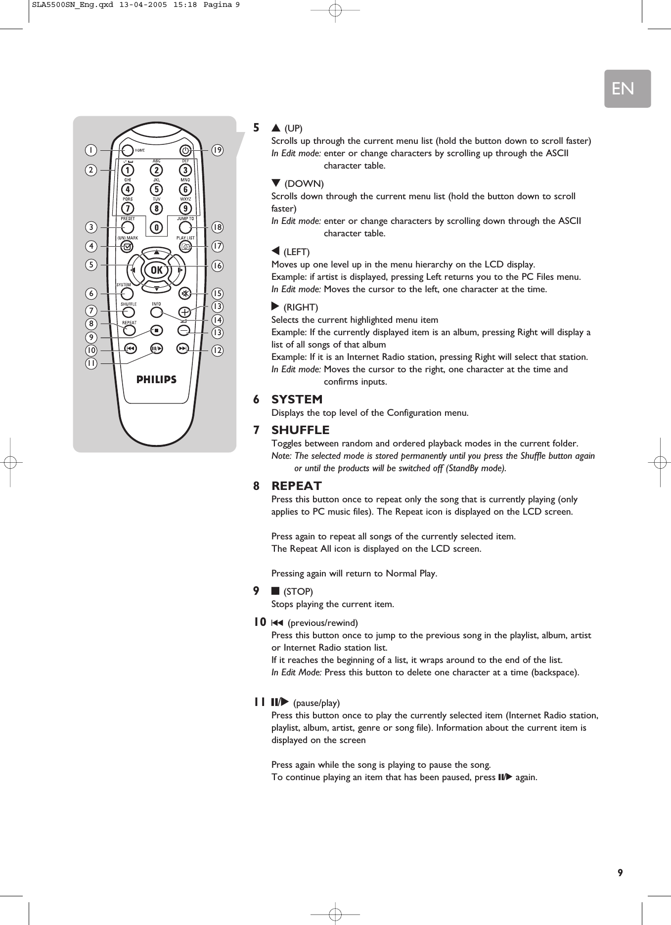 EN953(UP)Scrolls up through the current menu list (hold the button down to scroll faster)In Edit mode: enter or change characters by scrolling up through the ASCIIcharacter table.4(DOWN)Scrolls down through the current menu list (hold the button down to scrollfaster)In Edit mode: enter or change characters by scrolling down through the ASCIIcharacter table.1(LEFT)Moves up one level up in the menu hierarchy on the LCD display. Example: if artist is displayed, pressing Left returns you to the PC Files menu.In Edit mode: Moves the cursor to the left, one character at the time.2(RIGHT)Selects the current highlighted menu item Example: If the currently displayed item is an album, pressing Right will display alist of all songs of that album Example: If it is an Internet Radio station, pressing Right will select that station.In Edit mode: Moves the cursor to the right, one character at the time andconfirms inputs.6SYSTEMDisplays the top level of the Configuration menu.7SHUFFLEToggles between random and ordered playback modes in the current folder.Note: The selected mode is stored permanently until you press the Shuffle button againor until the products will be switched off (StandBy mode).8REPEATPress this button once to repeat only the song that is currently playing (onlyapplies to PC music files). The Repeat icon is displayed on the LCD screen.Press again to repeat all songs of the currently selected item. The Repeat All icon is displayed on the LCD screen.Pressing again will return to Normal Play.99(STOP)Stops playing the current item.10 ∞(previous/rewind)Press this button once to jump to the previous song in the playlist, album, artistor Internet Radio station list.If it reaches the beginning of a list, it wraps around to the end of the list.In Edit Mode: Press this button to delete one character at a time (backspace).11 ;/2(pause/play)Press this button once to play the currently selected item (Internet Radio station,playlist, album, artist, genre or song file). Information about the current item isdisplayed on the screenPress again while the song is playing to pause the song.To continue playing an item that has been paused, press ;/2again.1367101198245191815131214131716SLA5500SN_Eng.qxd  13-04-2005  15:18  Pagina 9