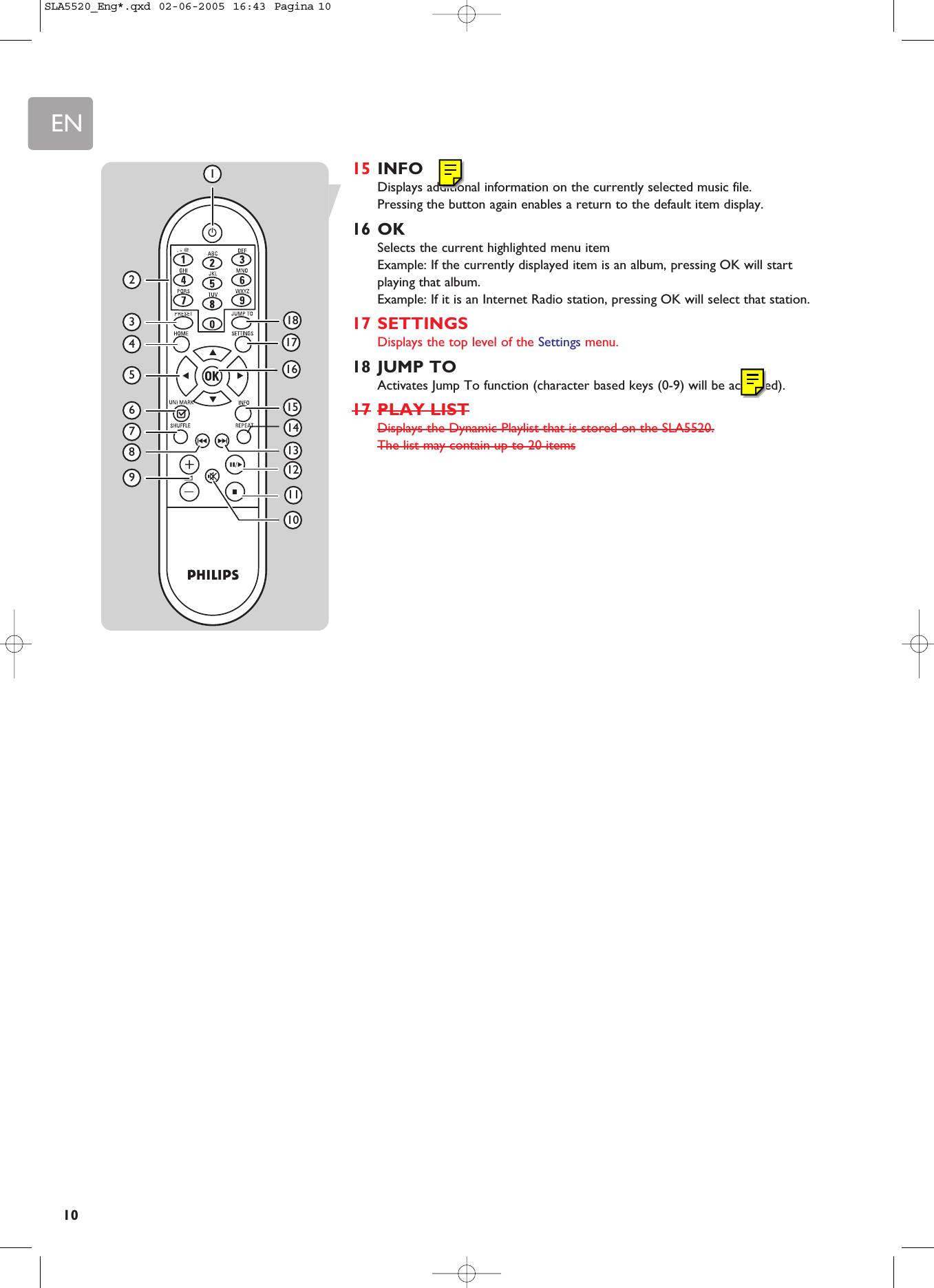 EN1015 INFODisplays additional information on the currently selected music file. Pressing the button again enables a return to the default item display.16 OKSelects the current highlighted menu itemExample: If the currently displayed item is an album, pressing OK will startplaying that album.Example: If it is an Internet Radio station, pressing OK will select that station.17 SETTINGSDisplays the top level of the Settings menu.18 JUMP TOActivates Jump To function (character based keys (0-9) will be activated).17 PLAY LISTDisplays the Dynamic Playlist that is stored on the SLA5520.The list may contain up to 20 items234567911131581416171812101SLA5520_Eng*.qxd  02-06-2005  16:43  Pagina 10