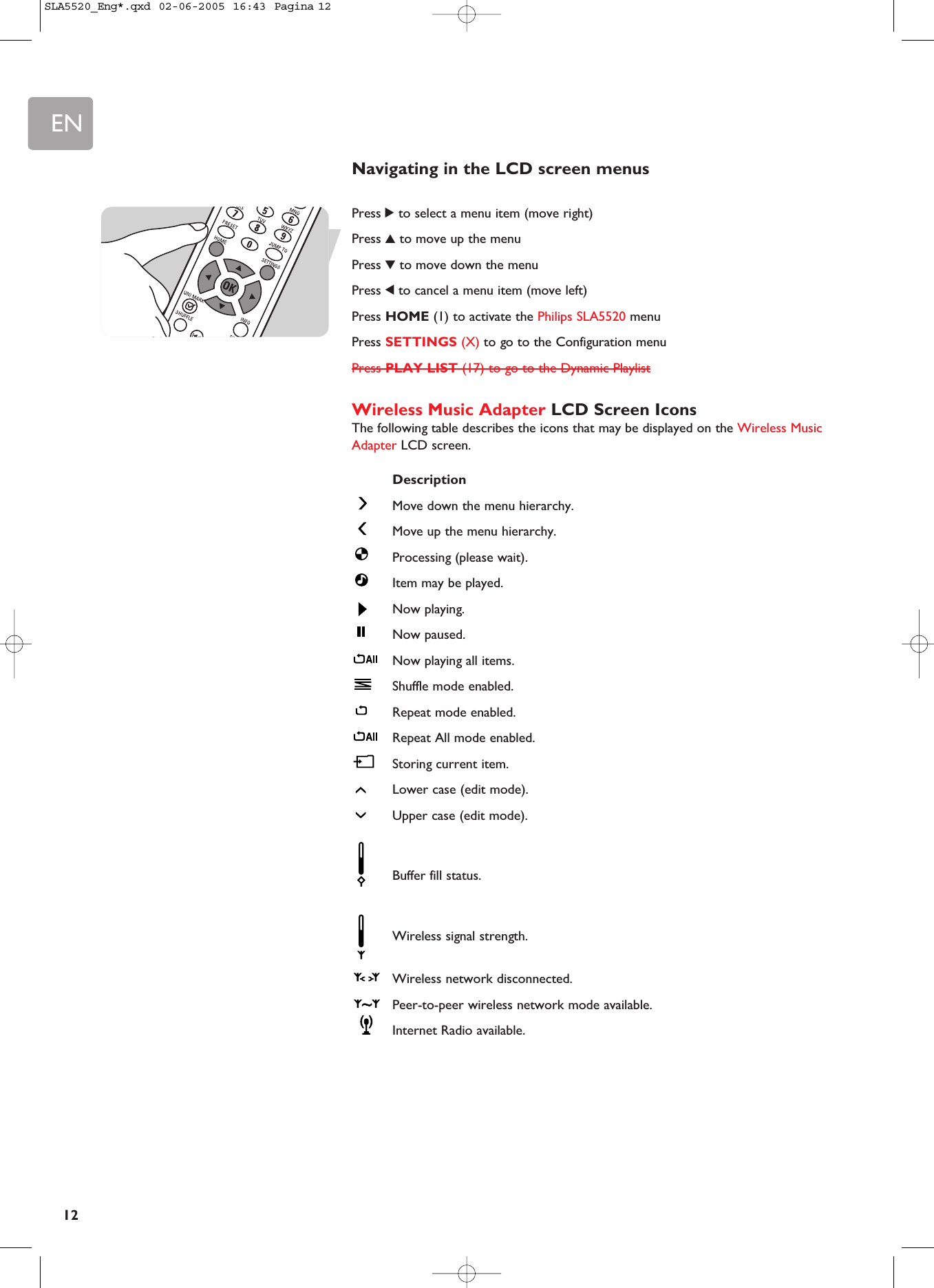 EN12Navigating in the LCD screen menusPress 2to select a menu item (move right)Press 3to move up the menuPress 4to move down the menuPress 1to cancel a menu item (move left)Press HOME (1) to activate the Philips SLA5520 menuPress SETTINGS (X) to go to the Configuration menuPress PLAY LIST (17) to go to the Dynamic PlaylistWireless Music Adapter LCD Screen IconsThe following table describes the icons that may be displayed on the Wireless MusicAdapter LCD screen.DescriptionMove down the menu hierarchy. Move up the menu hierarchy. Processing (please wait).Item may be played.Now playing.Now paused.Now playing all items.Shuffle mode enabled.Repeat mode enabled. Repeat All mode enabled. Storing current item. Lower case (edit mode).Upper case (edit mode).Buffer fill status.Wireless signal strength.Wireless network disconnected.Peer-to-peer wireless network mode available.Internet Radio available.SLA5520_Eng*.qxd  02-06-2005  16:43  Pagina 12