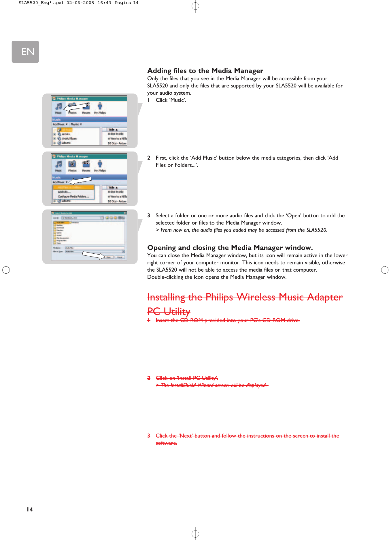 EN14Adding files to the Media ManagerOnly the files that you see in the Media Manager will be accessible from yourSLA5520 and only the files that are supported by your SLA5520 will be available foryour audio system.1Click ‘Music’.2First, click the ‘Add Music’ button below the media categories, then click ‘AddFiles or Folders...’.3Select a folder or one or more audio files and click the ‘Open’ button to add theselected folder or files to the Media Manager window.&gt; From now on, the audio files you added may be accessed from the SLA5520.Opening and closing the Media Manager window.You can close the Media Manager window, but its icon will remain active in the lowerright corner of your computer monitor. This icon needs to remain visible, otherwisethe SLA5520 will not be able to access the media files on that computer. Double-clicking the icon opens the Media Manager window.Installing the Philips Wireless Music AdapterPC Utility1Insert the CD-ROM provided into your PC’s CD-ROM drive.2Click on &apos;Install PC Utility&apos;.&gt; The InstallShield Wizard screen will be displayed. 3Click the ‘Next’ button and follow the instructions on the screen to install thesoftware.SLA5520_Eng*.qxd  02-06-2005  16:43  Pagina 14