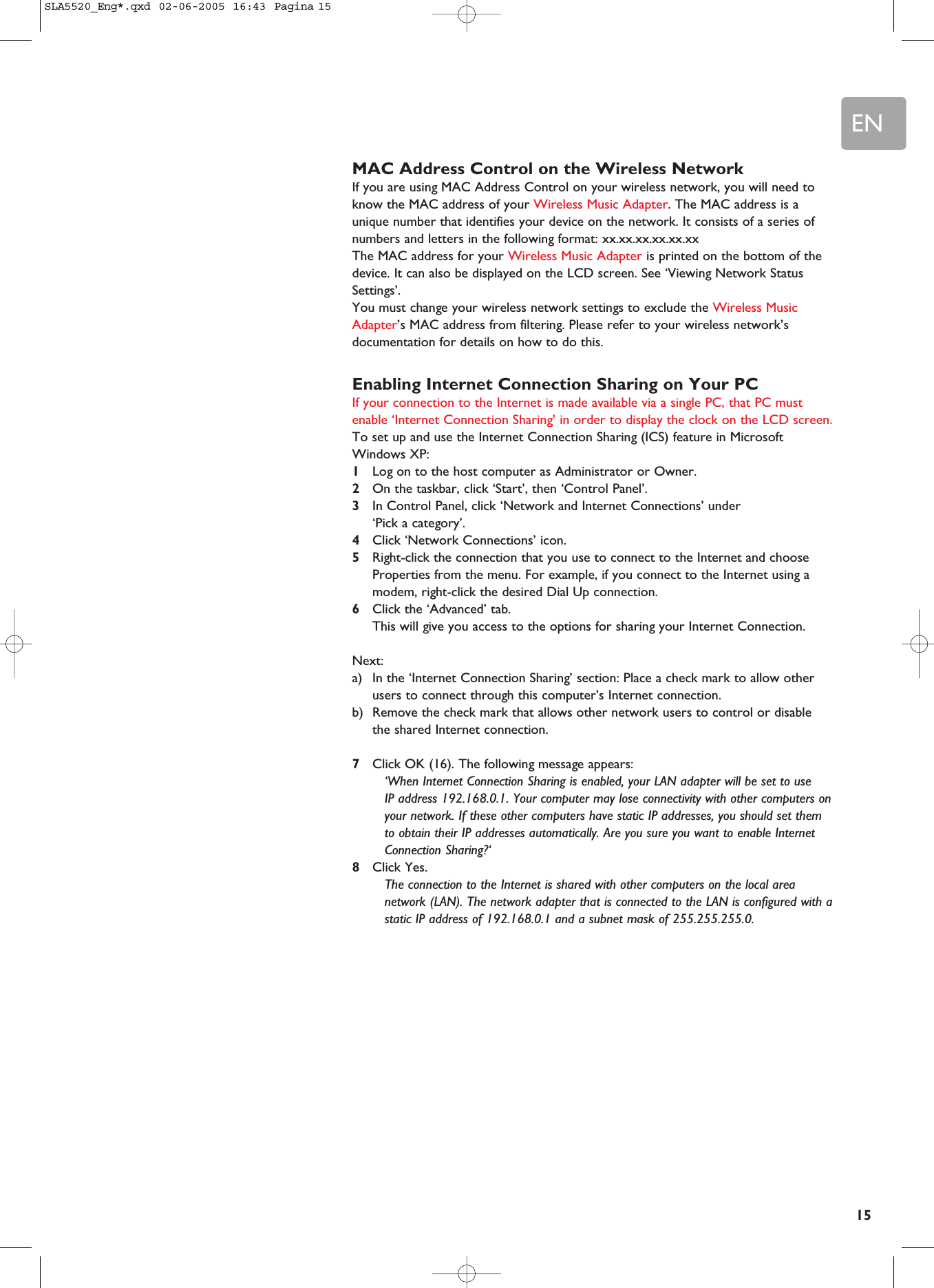 EN15MAC Address Control on the Wireless NetworkIf you are using MAC Address Control on your wireless network, you will need toknow the MAC address of your Wireless Music Adapter. The MAC address is aunique number that identifies your device on the network. It consists of a series ofnumbers and letters in the following format: xx.xx.xx.xx.xx.xxThe MAC address for your Wireless Music Adapter is printed on the bottom of thedevice. It can also be displayed on the LCD screen. See ‘Viewing Network StatusSettings’.You must change your wireless network settings to exclude the Wireless MusicAdapter’s MAC address from filtering. Please refer to your wireless network’sdocumentation for details on how to do this.Enabling Internet Connection Sharing on Your PCIf your connection to the Internet is made available via a single PC, that PC mustenable ‘Internet Connection Sharing’ in order to display the clock on the LCD screen.To set up and use the Internet Connection Sharing (ICS) feature in MicrosoftWindows XP:1Log on to the host computer as Administrator or Owner.2On the taskbar, click ‘Start’, then ‘Control Panel’.3In Control Panel, click ‘Network and Internet Connections’ under ‘Pick a category’.4Click ‘Network Connections’ icon.5Right-click the connection that you use to connect to the Internet and chooseProperties from the menu. For example, if you connect to the Internet using amodem, right-click the desired Dial Up connection.6Click the ‘Advanced’ tab.This will give you access to the options for sharing your Internet Connection.Next:a) In the ‘Internet Connection Sharing’ section: Place a check mark to allow otherusers to connect through this computer’s Internet connection.b) Remove the check mark that allows other network users to control or disablethe shared Internet connection.7Click OK (16). The following message appears:‘When Internet Connection Sharing is enabled, your LAN adapter will be set to use IP address 192.168.0.1. Your computer may lose connectivity with other computers onyour network. If these other computers have static IP addresses, you should set themto obtain their IP addresses automatically. Are you sure you want to enable InternetConnection Sharing?‘8Click Yes. The connection to the Internet is shared with other computers on the local areanetwork (LAN). The network adapter that is connected to the LAN is configured with astatic IP address of 192.168.0.1 and a subnet mask of 255.255.255.0.SLA5520_Eng*.qxd  02-06-2005  16:43  Pagina 15