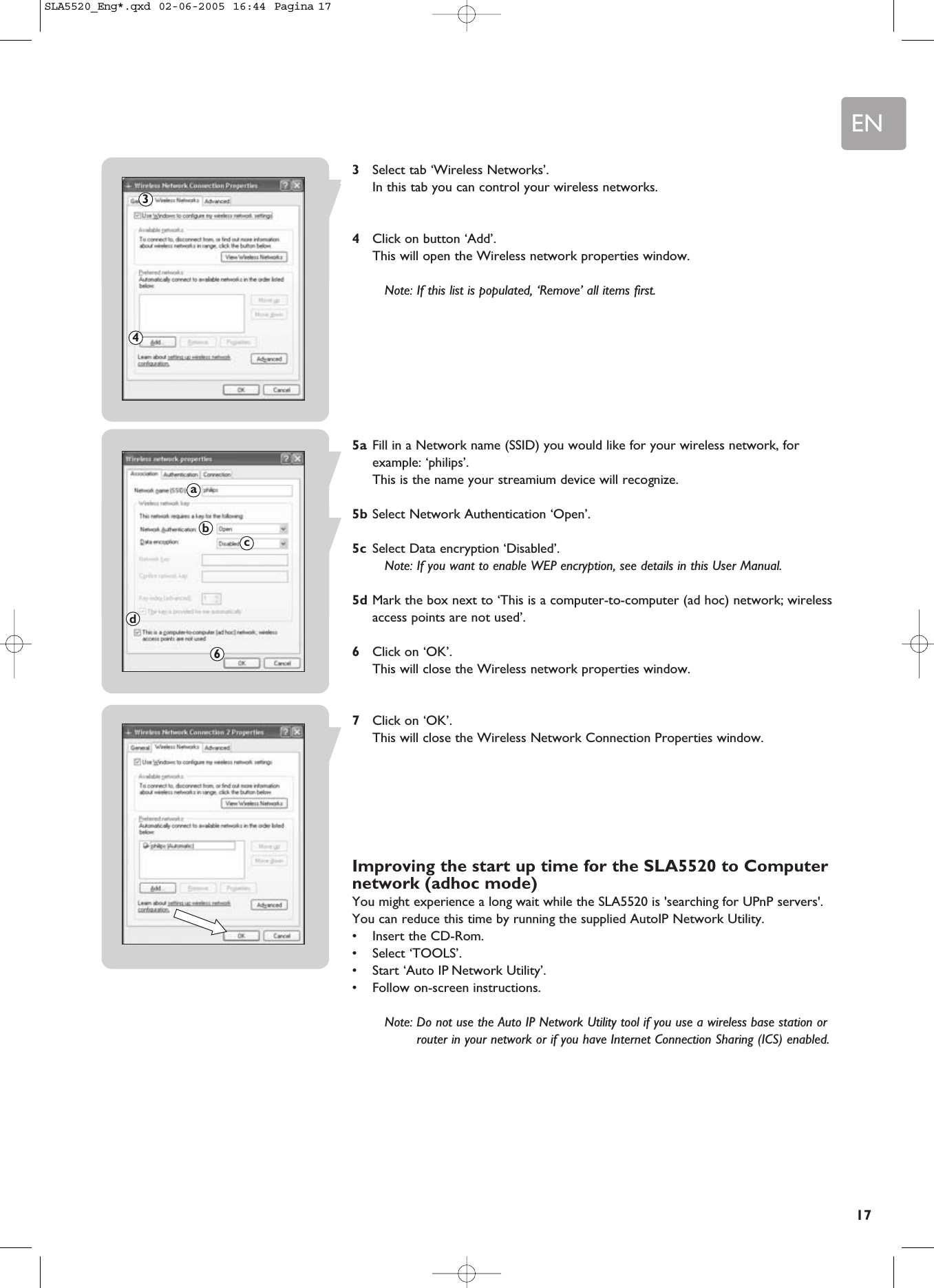 EN173Select tab ‘Wireless Networks’.In this tab you can control your wireless networks.4Click on button ‘Add’.This will open the Wireless network properties window.Note: If this list is populated, ‘Remove’ all items first.5a Fill in a Network name (SSID) you would like for your wireless network, forexample: ‘philips’.This is the name your streamium device will recognize.5b Select Network Authentication ‘Open’.5c Select Data encryption ‘Disabled’.Note: If you want to enable WEP encryption, see details in this User Manual.5d Mark the box next to ‘This is a computer-to-computer (ad hoc) network; wirelessaccess points are not used’.6Click on ‘OK’.This will close the Wireless network properties window.7Click on ‘OK’.This will close the Wireless Network Connection Properties window.Improving the start up time for the SLA5520 to Computernetwork (adhoc mode)You might experience a long wait while the SLA5520 is &apos;searching for UPnP servers&apos;.You can reduce this time by running the supplied AutoIP Network Utility.•Insert the CD-Rom.•Select ‘TOOLS’.•Start ‘Auto IP Network Utility’. •Follow on-screen instructions.Note: Do not use the Auto IP Network Utility tool if you use a wireless base station orrouter in your network or if you have Internet Connection Sharing (ICS) enabled.34abcd6SLA5520_Eng*.qxd  02-06-2005  16:44  Pagina 17