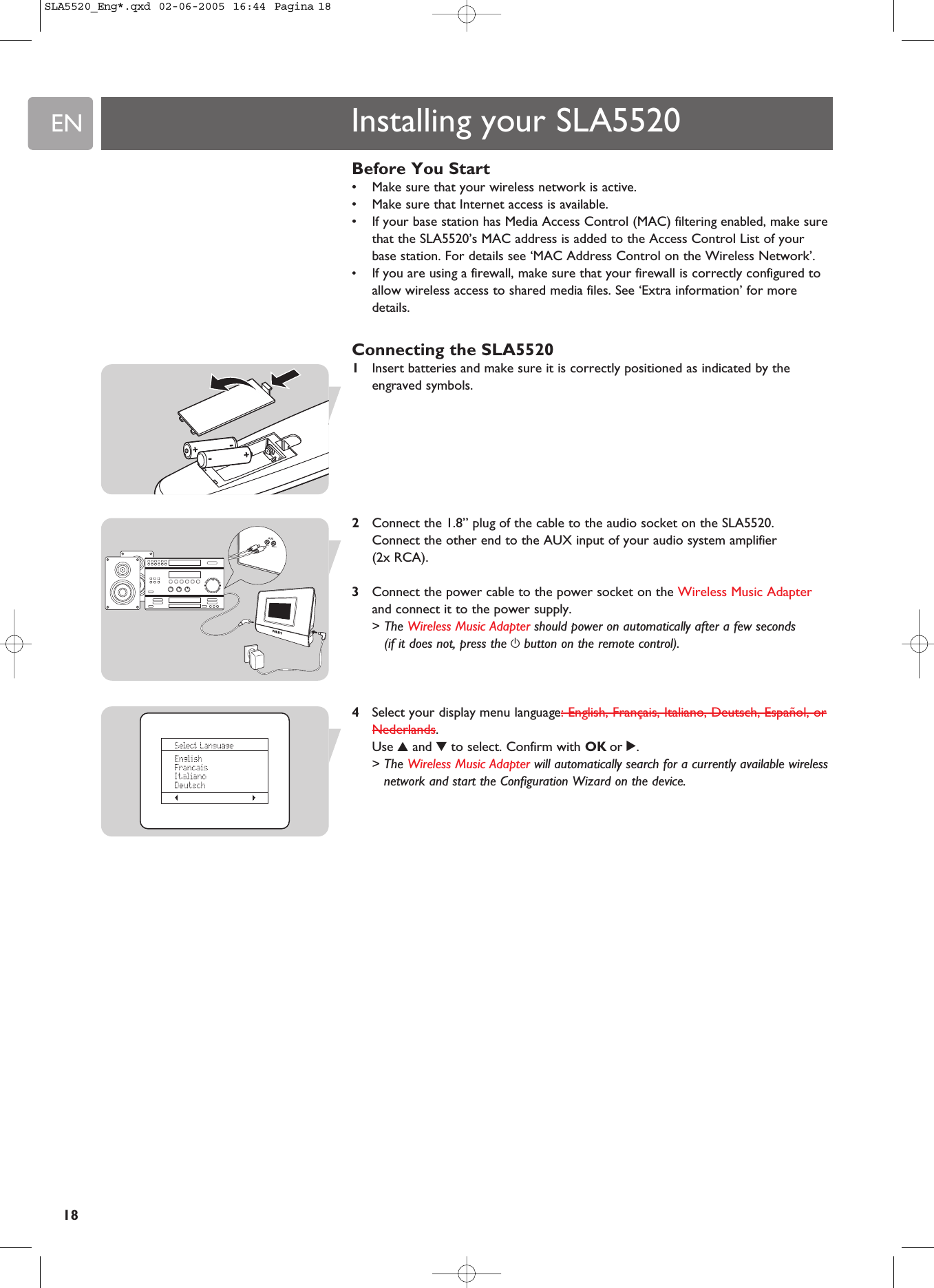 EN18Before You Start•Make sure that your wireless network is active.•Make sure that Internet access is available.•If your base station has Media Access Control (MAC) filtering enabled, make surethat the SLA5520’s MAC address is added to the Access Control List of yourbase station. For details see ‘MAC Address Control on the Wireless Network’.•If you are using a firewall, make sure that your firewall is correctly configured toallow wireless access to shared media files. See ‘Extra information’ for moredetails.Connecting the SLA55201Insert batteries and make sure it is correctly positioned as indicated by theengraved symbols. 2Connect the 1.8” plug of the cable to the audio socket on the SLA5520. Connect the other end to the AUX input of your audio system amplifier (2x RCA).3Connect the power cable to the power socket on the Wireless Music Adapterand connect it to the power supply.&gt; The Wireless Music Adapter should power on automatically after a few seconds(if it does not, press the ybutton on the remote control).4Select your display menu language: English, Français, Italiano, Deutsch, Español, orNederlands.Use 3and 4to select. Confirm with OK or 2.&gt; The Wireless Music Adapter will automatically search for a currently available wirelessnetwork and start the Configuration Wizard on the device. Installing your SLA5520SLA5520_Eng*.qxd  02-06-2005  16:44  Pagina 18