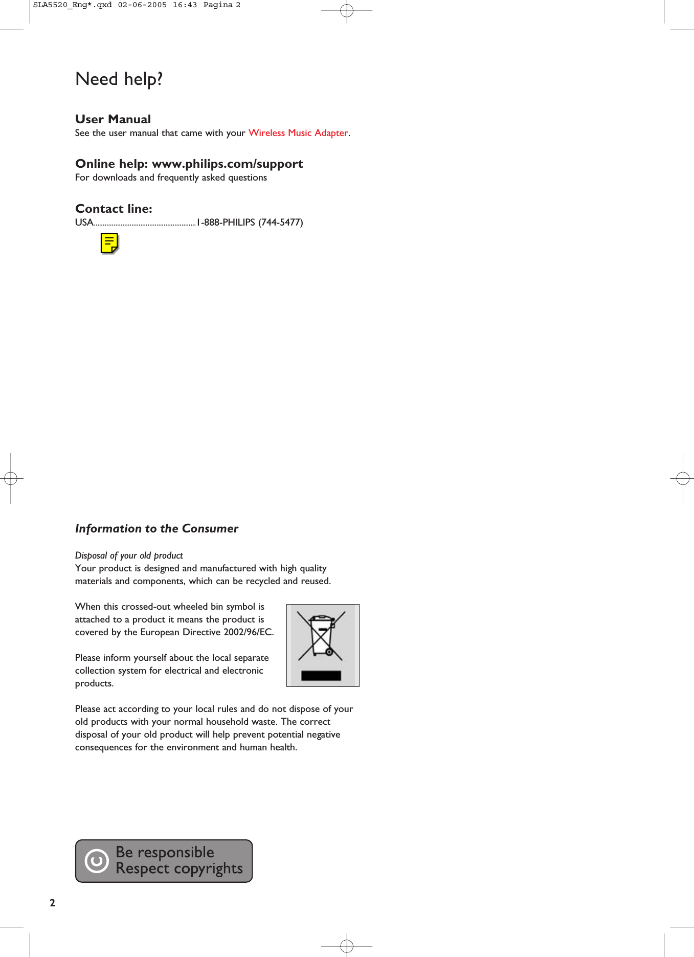 2Need help?User ManualSee the user manual that came with your Wireless Music Adapter.Online help: www.philips.com/supportFor downloads and frequently asked questionsContact line:USA.........................................................1-888-PHILIPS (744-5477)Information to the ConsumerDisposal of your old product Your product is designed and manufactured with high qualitymaterials and components, which can be recycled and reused. When this crossed-out wheeled bin symbol isattached to a product it means the product iscovered by the European Directive 2002/96/EC.Please inform yourself about the local separatecollection system for electrical and electronicproducts. Please act according to your local rules and do not dispose of yourold products with your normal household waste. The correctdisposal of your old product will help prevent potential negativeconsequences for the environment and human health.SLA5520_Eng*.qxd  02-06-2005  16:43  Pagina 2