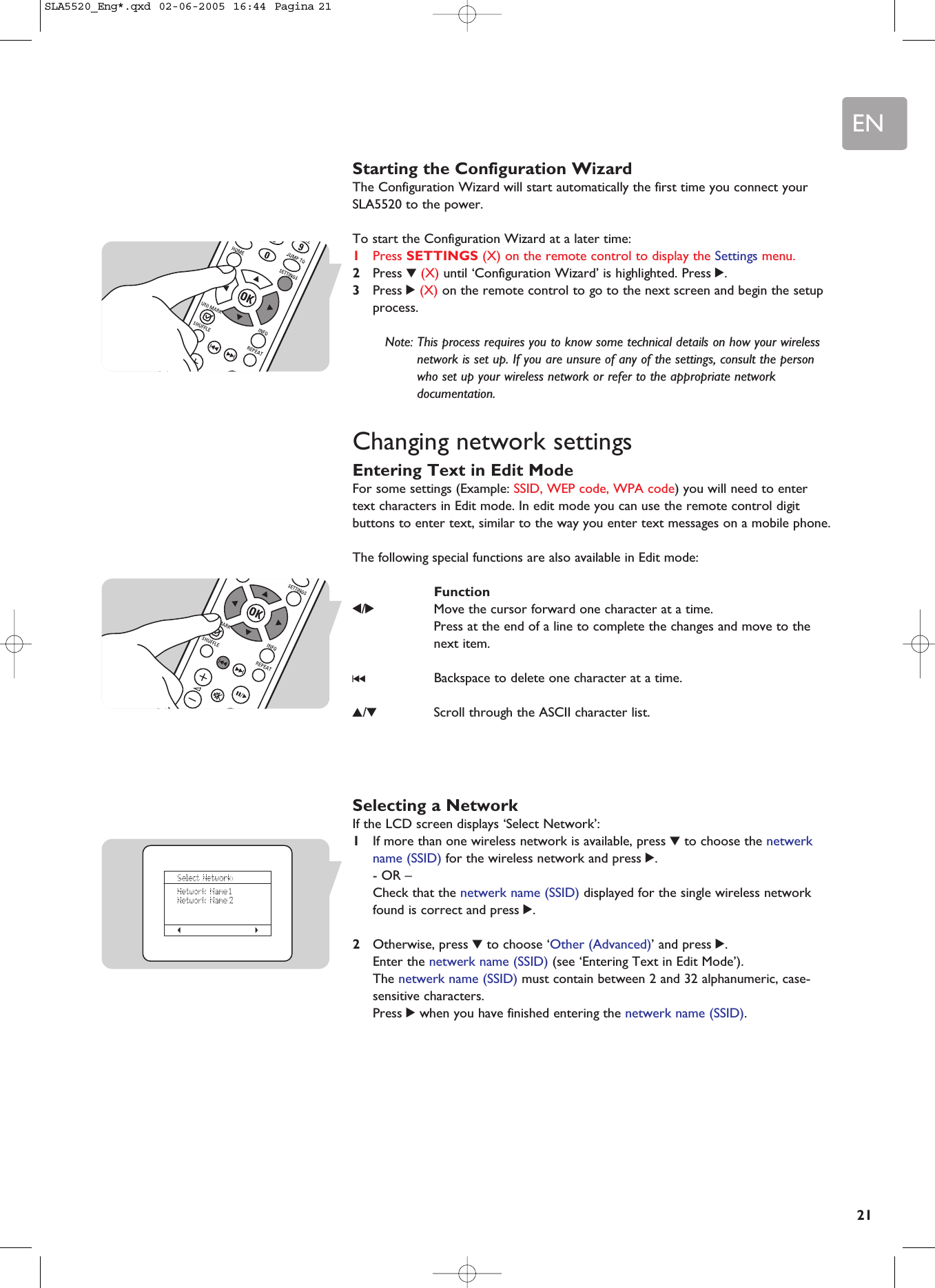 EN21Starting the Configuration WizardThe Configuration Wizard will start automatically the first time you connect yourSLA5520 to the power.To start the Configuration Wizard at a later time:1Press SETTINGS (X) on the remote control to display the Settings menu.2Press 4(X) until ‘Configuration Wizard’ is highlighted. Press 2.3Press 2(X) on the remote control to go to the next screen and begin the setupprocess.Note: This process requires you to know some technical details on how your wirelessnetwork is set up. If you are unsure of any of the settings, consult the personwho set up your wireless network or refer to the appropriate networkdocumentation.Changing network settingsEntering Text in Edit ModeFor some settings (Example: SSID, WEP code, WPA code) you will need to entertext characters in Edit mode. In edit mode you can use the remote control digitbuttons to enter text, similar to the way you enter text messages on a mobile phone. The following special functions are also available in Edit mode:Function1/2Move the cursor forward one character at a time.Press at the end of a line to complete the changes and move to thenext item.∞Backspace to delete one character at a time.3/4Scroll through the ASCII character list.Selecting a NetworkIf the LCD screen displays ‘Select Network’:1If more than one wireless network is available, press 4to choose the netwerkname (SSID) for the wireless network and press 2.- OR –Check that the netwerk name (SSID) displayed for the single wireless networkfound is correct and press 2.2Otherwise, press 4to choose ‘Other (Advanced)’ and press 2.Enter the netwerk name (SSID) (see ‘Entering Text in Edit Mode’). The netwerk name (SSID) must contain between 2 and 32 alphanumeric, case-sensitive characters.Press 2when you have finished entering the netwerk name (SSID).SLA5520_Eng*.qxd  02-06-2005  16:44  Pagina 21