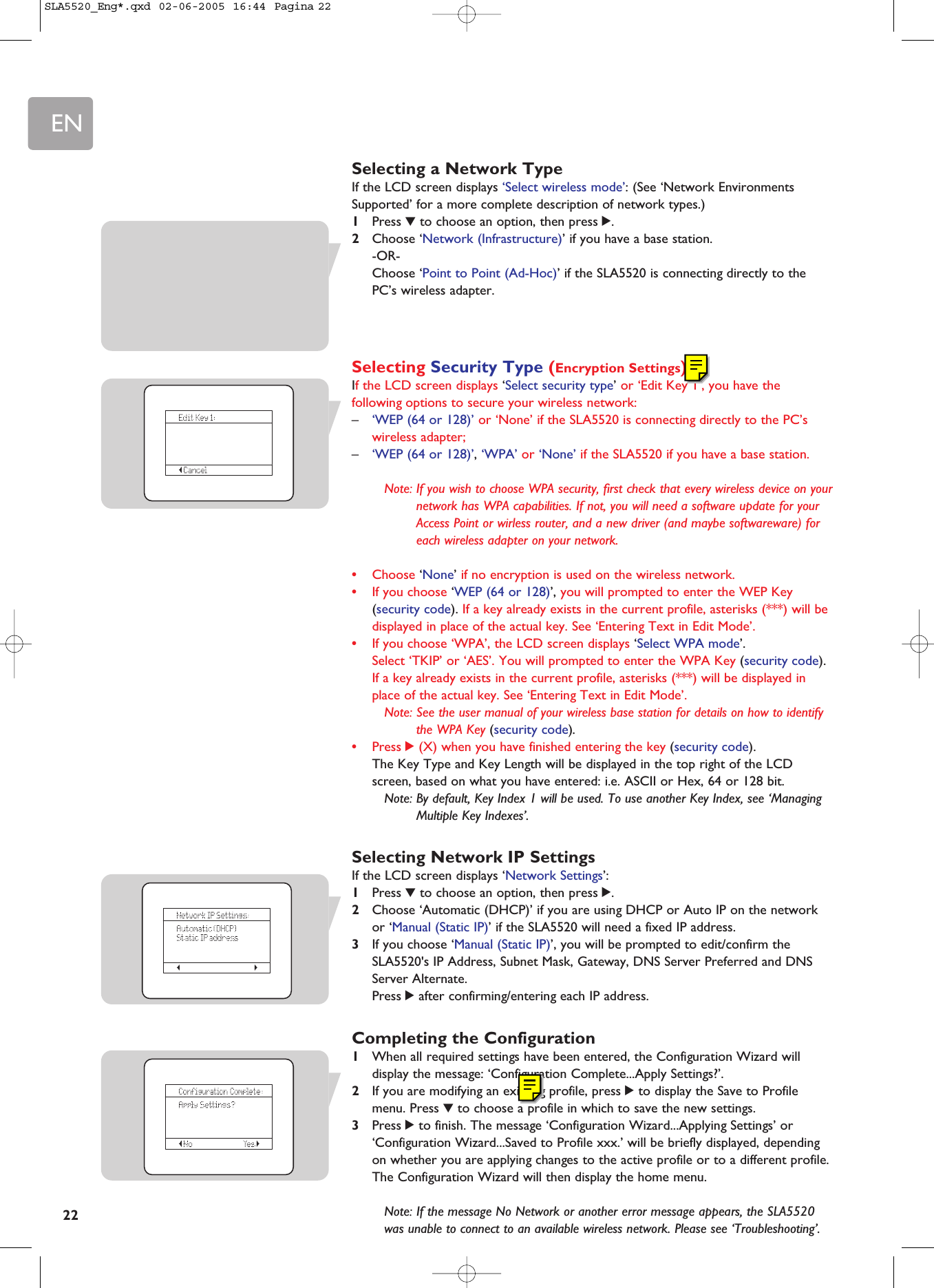 EN22Selecting a Network TypeIf the LCD screen displays ‘Select wireless mode’: (See ‘Network EnvironmentsSupported’ for a more complete description of network types.)1Press 4to choose an option, then press 2.2Choose ‘Network (Infrastructure)’ if you have a base station.-OR-Choose ‘Point to Point (Ad-Hoc)’ if the SLA5520 is connecting directly to thePC’s wireless adapter.Selecting Security Type (Encryption Settings)If the LCD screen displays ‘Select security type’ or ‘Edit Key 1’, you have thefollowing options to secure your wireless network:–‘WEP (64 or 128)’ or ‘None’ if the SLA5520 is connecting directly to the PC’swireless adapter;–‘WEP (64 or 128)’, ‘WPA’ or ‘None’ if the SLA5520 if you have a base station.Note: If you wish to choose WPA security, first check that every wireless device on yournetwork has WPA capabilities. If not, you will need a software update for yourAccess Point or wirless router, and a new driver (and maybe softwareware) foreach wireless adapter on your network.•Choose ‘None’ if no encryption is used on the wireless network.•If you choose ‘WEP (64 or 128)’, you will prompted to enter the WEP Key(security code). If a key already exists in the current profile, asterisks (***) will bedisplayed in place of the actual key. See ‘Entering Text in Edit Mode’.•If you choose ‘WPA’, the LCD screen displays ‘Select WPA mode’. Select ‘TKIP’ or ‘AES’. You will prompted to enter the WPA Key (security code).If a key already exists in the current profile, asterisks (***) will be displayed inplace of the actual key. See ‘Entering Text in Edit Mode’.Note: See the user manual of your wireless base station for details on how to identifythe WPA Key (security code).•Press 2(X) when you have finished entering the key (security code).The Key Type and Key Length will be displayed in the top right of the LCDscreen, based on what you have entered: i.e. ASCII or Hex, 64 or 128 bit.Note: By default, Key Index 1 will be used. To use another Key Index, see ‘ManagingMultiple Key Indexes’.Selecting Network IP SettingsIf the LCD screen displays ‘Network Settings’:1Press 4to choose an option, then press 2.2Choose ‘Automatic (DHCP)’ if you are using DHCP or Auto IP on the networkor ‘Manual (Static IP)’ if the SLA5520 will need a fixed IP address.3If you choose ‘Manual (Static IP)’, you will be prompted to edit/confirm theSLA5520&apos;s IP Address, Subnet Mask, Gateway, DNS Server Preferred and DNSServer Alternate.Press 2after confirming/entering each IP address.Completing the Configuration1When all required settings have been entered, the Configuration Wizard willdisplay the message: ‘Configuration Complete...Apply Settings?’.2If you are modifying an existing profile, press 2to display the Save to Profilemenu. Press 4to choose a profile in which to save the new settings.3Press 2to finish. The message ‘Configuration Wizard...Applying Settings’ or‘Configuration Wizard...Saved to Profile xxx.’ will be briefly displayed, dependingon whether you are applying changes to the active profile or to a different profile. The Configuration Wizard will then display the home menu.Note: If the message No Network or another error message appears, the SLA5520was unable to connect to an available wireless network. Please see ‘Troubleshooting’.SLA5520_Eng*.qxd  02-06-2005  16:44  Pagina 22