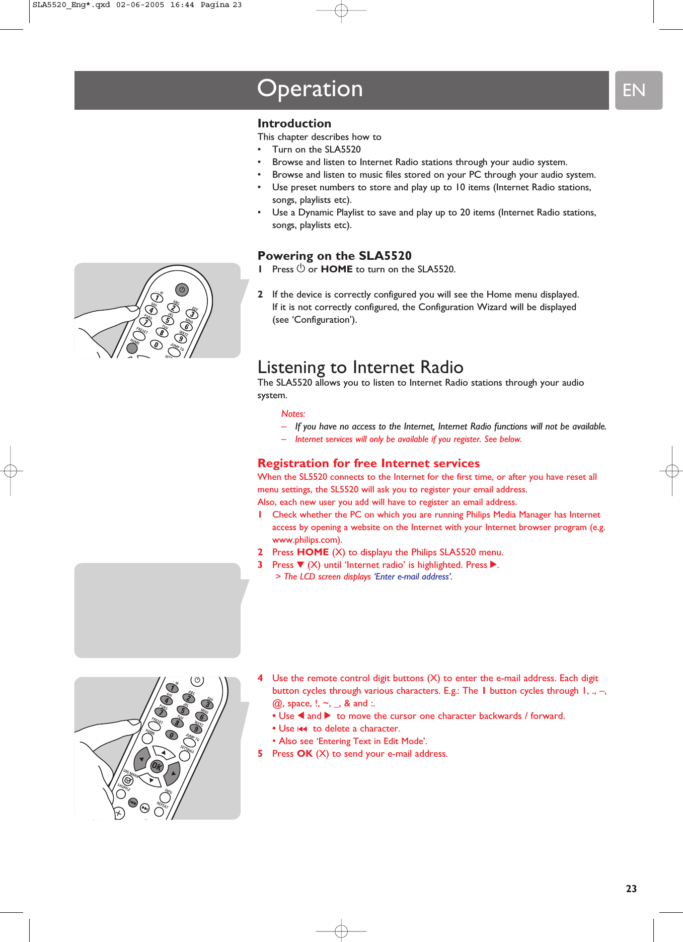 EN23IntroductionThis chapter describes how to•Turn on the SLA5520•Browse and listen to Internet Radio stations through your audio system.•Browse and listen to music files stored on your PC through your audio system.•Use preset numbers to store and play up to 10 items (Internet Radio stations,songs, playlists etc).•Use a Dynamic Playlist to save and play up to 20 items (Internet Radio stations,songs, playlists etc).Powering on the SLA55201Press yor HOME to turn on the SLA5520.2If the device is correctly configured you will see the Home menu displayed.If it is not correctly configured, the Configuration Wizard will be displayed (see ‘Configuration’).Listening to Internet RadioThe SLA5520 allows you to listen to Internet Radio stations through your audiosystem.Notes:–If you have no access to the Internet, Internet Radio functions will not be available.–Internet services will only be available if you register. See below.Registration for free Internet servicesWhen the SL5520 connects to the Internet for the first time, or after you have reset allmenu settings, the SL5520 will ask you to register your email address.Also, each new user you add will have to register an email address.1Check whether the PC on which you are running Philips Media Manager has Internetaccess by opening a website on the Internet with your Internet browser program (e.g.www.philips.com).2Press HOME (X) to displayu the Philips SLA5520 menu.3Press 4(X) until ‘Internet radio’ is highlighted. Press 2.&gt; The LCD screen displays ‘Enter e-mail address’.4Use the remote control digit buttons (X) to enter the e-mail address. Each digitbutton cycles through various characters. E.g.: The 1button cycles through 1, ., –,@, space, !, ~, _, &amp; and :. • Use 1and 2 to move the cursor one character backwards / forward.• Use ∞ to delete a character.• Also see ‘Entering Text in Edit Mode’.5Press OK (X) to send your e-mail address.OperationSLA5520_Eng*.qxd  02-06-2005  16:44  Pagina 23