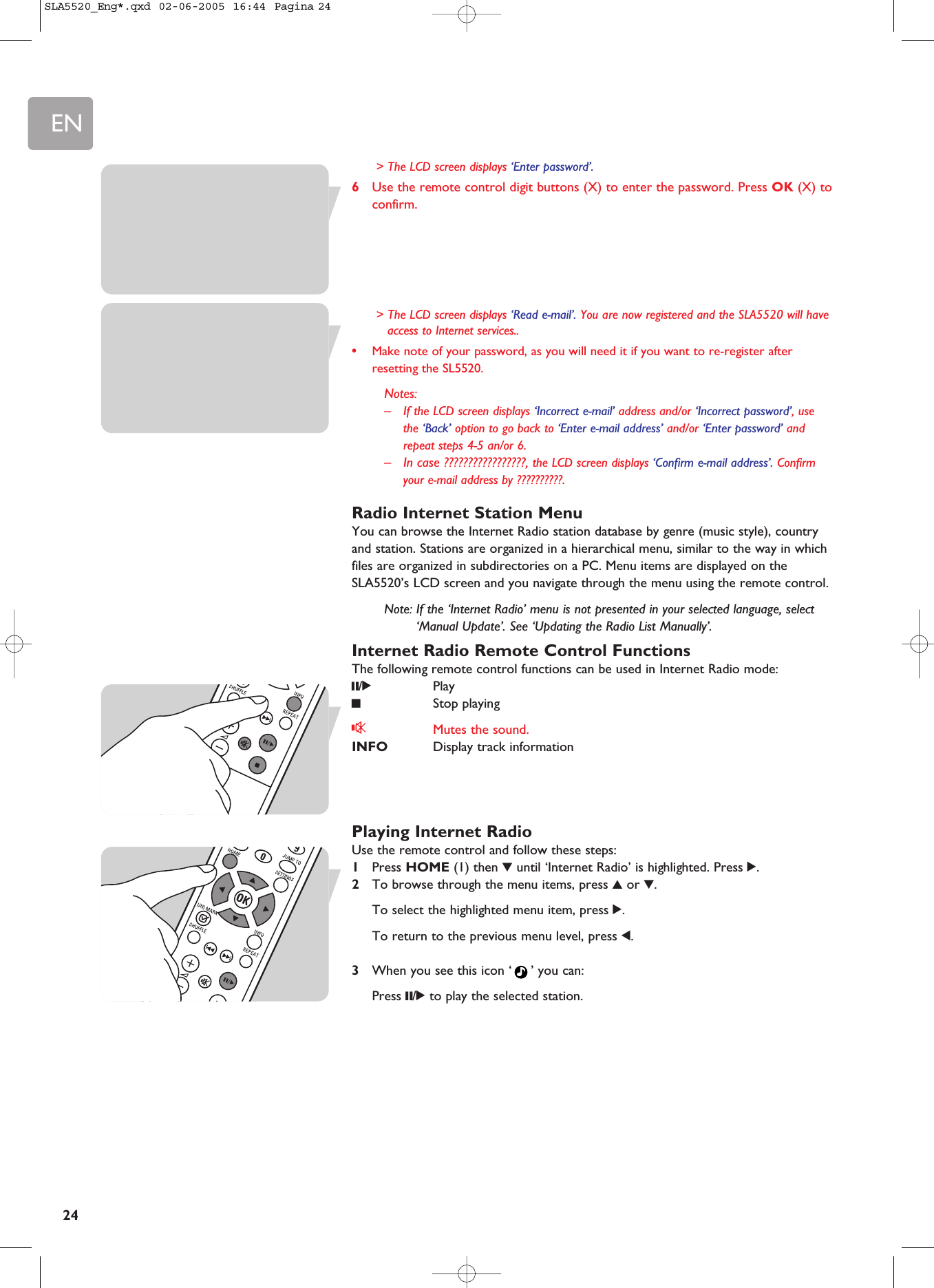 EN24&gt; The LCD screen displays ‘Enter password’.6Use the remote control digit buttons (X) to enter the password. Press OK (X) toconfirm.&gt; The LCD screen displays ‘Read e-mail’. You are now registered and the SLA5520 will haveaccess to Internet services..•Make note of your password, as you will need it if you want to re-register afterresetting the SL5520.Notes:–If the LCD screen displays ‘Incorrect e-mail’ address and/or ‘Incorrect password’, usethe ‘Back’ option to go back to ‘Enter e-mail address’ and/or ‘Enter password’ andrepeat steps 4-5 an/or 6. –In case ?????????????????, the LCD screen displays ‘Confirm e-mail address’. Confirmyour e-mail address by ??????????.Radio Internet Station MenuYou can browse the Internet Radio station database by genre (music style), countryand station. Stations are organized in a hierarchical menu, similar to the way in whichfiles are organized in subdirectories on a PC. Menu items are displayed on theSLA5520’s LCD screen and you navigate through the menu using the remote control.Note: If the ‘Internet Radio’ menu is not presented in your selected language, select‘Manual Update’. See ‘Updating the Radio List Manually’.Internet Radio Remote Control FunctionsThe following remote control functions can be used in Internet Radio mode:;/2Play9Stop playingsMutes the sound.INFO Display track informationPlaying Internet RadioUse the remote control and follow these steps:1Press HOME (1) then 4until ‘Internet Radio’ is highlighted. Press 2.2To browse through the menu items, press 3or 4.To select the highlighted menu item, press 2.To return to the previous menu level, press 1.3When you see this icon ‘ ’ you can: Press ;/2to play the selected station.SLA5520_Eng*.qxd  02-06-2005  16:44  Pagina 24