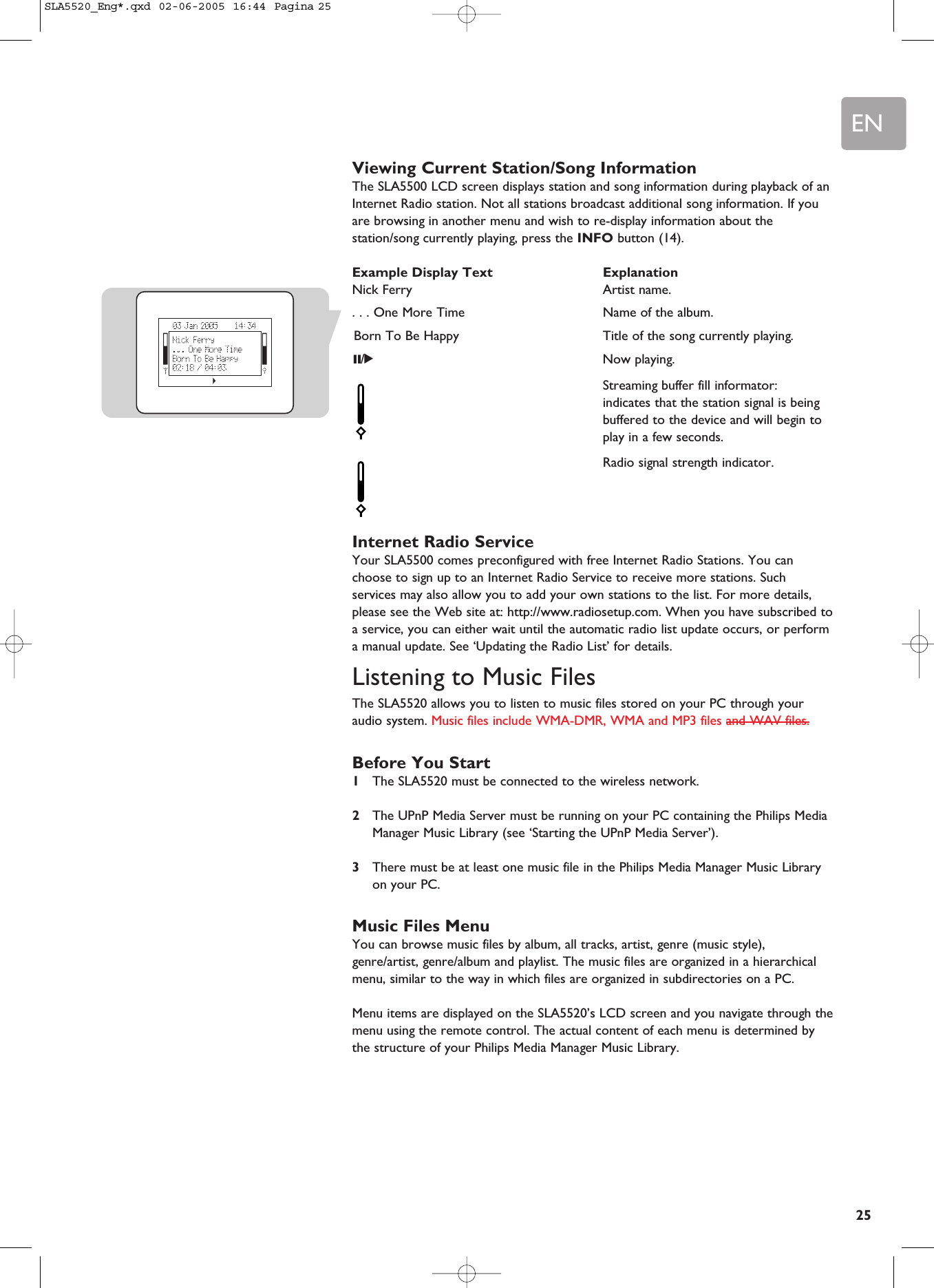 EN25Viewing Current Station/Song InformationThe SLA5500 LCD screen displays station and song information during playback of anInternet Radio station. Not all stations broadcast additional song information. If youare browsing in another menu and wish to re-display information about thestation/song currently playing, press the INFO button (14).Example Display Text ExplanationNick Ferry Artist name.. . . One More Time Name of the album.Born To Be Happy Title of the song currently playing.;/2Now playing.Streaming buffer fill informator:indicates that the station signal is being buffered to the device and will begin to play in a few seconds.Radio signal strength indicator.Internet Radio ServiceYour SLA5500 comes preconfigured with free Internet Radio Stations. You canchoose to sign up to an Internet Radio Service to receive more stations. Suchservices may also allow you to add your own stations to the list. For more details,please see the Web site at: http://www.radiosetup.com. When you have subscribed toa service, you can either wait until the automatic radio list update occurs, or performa manual update. See ‘Updating the Radio List’ for details.Listening to Music FilesThe SLA5520 allows you to listen to music files stored on your PC through youraudio system. Music files include WMA-DMR, WMA and MP3 files and WAV files.Before You Start1The SLA5520 must be connected to the wireless network.2The UPnP Media Server must be running on your PC containing the Philips MediaManager Music Library (see ‘Starting the UPnP Media Server’).3There must be at least one music file in the Philips Media Manager Music Libraryon your PC.Music Files MenuYou can browse music files by album, all tracks, artist, genre (music style),genre/artist, genre/album and playlist. The music files are organized in a hierarchicalmenu, similar to the way in which files are organized in subdirectories on a PC.Menu items are displayed on the SLA5520’s LCD screen and you navigate through themenu using the remote control. The actual content of each menu is determined bythe structure of your Philips Media Manager Music Library.SLA5520_Eng*.qxd  02-06-2005  16:44  Pagina 25