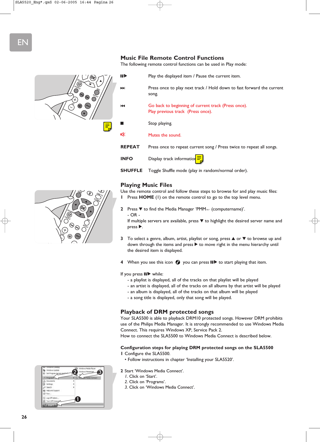EN26Music File Remote Control FunctionsThe following remote control functions can be used in Play mode:;/2Play the displayed item / Pause the current item. §Press once to play next track / Hold down to fast forward the currentsong.∞Go back to beginning of current track (Press once).Play previous track  (Press once).9Stop playing. sMutes the sound.REPEAT Press once to repeat current song / Press twice to repeat all songs.INFO Display track information. SHUFFLE Toggle Shuffle mode (play in random/normal order).Playing Music FilesUse the remote control and follow these steps to browse for and play music files:1Press HOME (1) on the remote control to go to the top level menu.2Press 4to find the Media Manager ‘PMM (computername)’.- OR -If multiple servers are available, press 4to highlight the desired server name andpress 2.3To select a genre, album, artist, playlist or song, press 3or 4to browse up anddown through the items and press 2to move right in the menu hierarchy untilthe desired item is displayed.4When you see this icon  you can press ;/2to start playing that item.If you press ;/2while:- a playlist is displayed, all of the tracks on that playlist will be played- an artist is displayed, all of the tracks on all albums by that artist will be played- an album is displayed, all of the tracks on that album will be played- a song title is displayed, only that song will be played.Playback of DRM protected songsYour SLA5500 is able to playback DRM10 protected songs. However DRM prohibitsuse of the Philips Media Manager. It is strongly recommended to use Windows MediaConnect. This requires Windows XP, Service Pack 2.How to connect the SLA5500 to Windows Media Connect is described below.Configuration steps for playing DRM protected songs on the SLA55001Configure the SLA5500.• Follow instructions in chapter ‘Installing your SLA5520’.2Start ‘Windows Media Connect’.1. Click on ‘Start’.2. Click on ‘Programs’.3. Click on ‘Windows Media Connect’.3➊➋SLA5520_Eng*.qxd  02-06-2005  16:44  Pagina 26