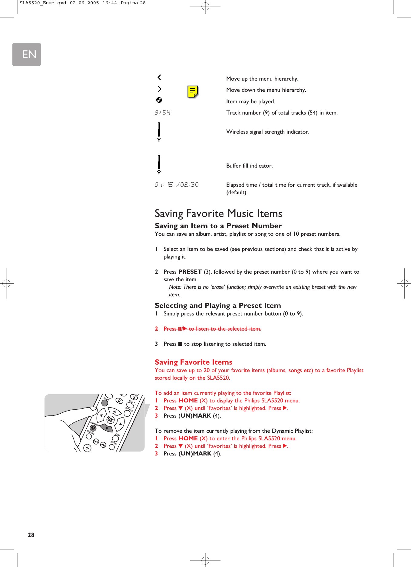 EN28Move up the menu hierarchy.Move down the menu hierarchy.Item may be played.9/54 Track number (9) of total tracks (54) in item.Wireless signal strength indicator.Buffer fill indicator.01:15 /02:30 Elapsed time / total time for current track, if available(default).Saving Favorite Music ItemsSaving an Item to a Preset NumberYou can save an album, artist, playlist or song to one of 10 preset numbers. 1Select an item to be saved (see previous sections) and check that it is active byplaying it.2Press PRESET (3), followed by the preset number (0 to 9) where you want tosave the item.Note: There is no ‘erase’ function; simply overwrite an existing preset with the newitem.Selecting and Playing a Preset Item1Simply press the relevant preset number button (0 to 9).2Press ;/2 to listen to the selected item.3Press 9to stop listening to selected item.Saving Favorite ItemsYou can save up to 20 of your favorite items (albums, songs etc) to a favorite Playliststored locally on the SLA5520.To add an item currently playing to the favorite Playlist:1Press HOME (X) to display the Philips SLA5520 menu.2Press 4(X) until ‘Favorites’ is highlighted. Press 2.3Press (UN)MARK (4).To remove the item currently playing from the Dynamic Playlist:1Press HOME (X) to enter the Philips SLA5520 menu.2Press 4(X) until ‘Favorites’ is highlighted. Press 2.3Press (UN)MARK (4).SLA5520_Eng*.qxd  02-06-2005  16:44  Pagina 28