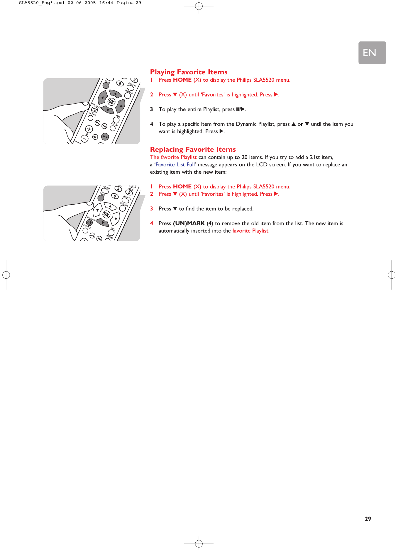 EN29Playing Favorite Items1Press HOME (X) to display the Philips SLA5520 menu.2Press 4(X) until ‘Favorites’ is highlighted. Press 2.3To play the entire Playlist, press ;/2.4To play a specific item from the Dynamic Playlist, press 3or 4until the item youwant is highlighted. Press 2.Replacing Favorite ItemsThe favorite Playlist can contain up to 20 items. If you try to add a 21st item, a ‘Favorite List Full’ message appears on the LCD screen. If you want to replace anexisting item with the new item: 1Press HOME (X) to display the Philips SLA5520 menu.2Press 4(X) until ‘Favorites’ is highlighted. Press 2.3Press 4to find the item to be replaced.4Press (UN)MARK (4) to remove the old item from the list. The new item isautomatically inserted into the favorite Playlist.SLA5520_Eng*.qxd  02-06-2005  16:44  Pagina 29