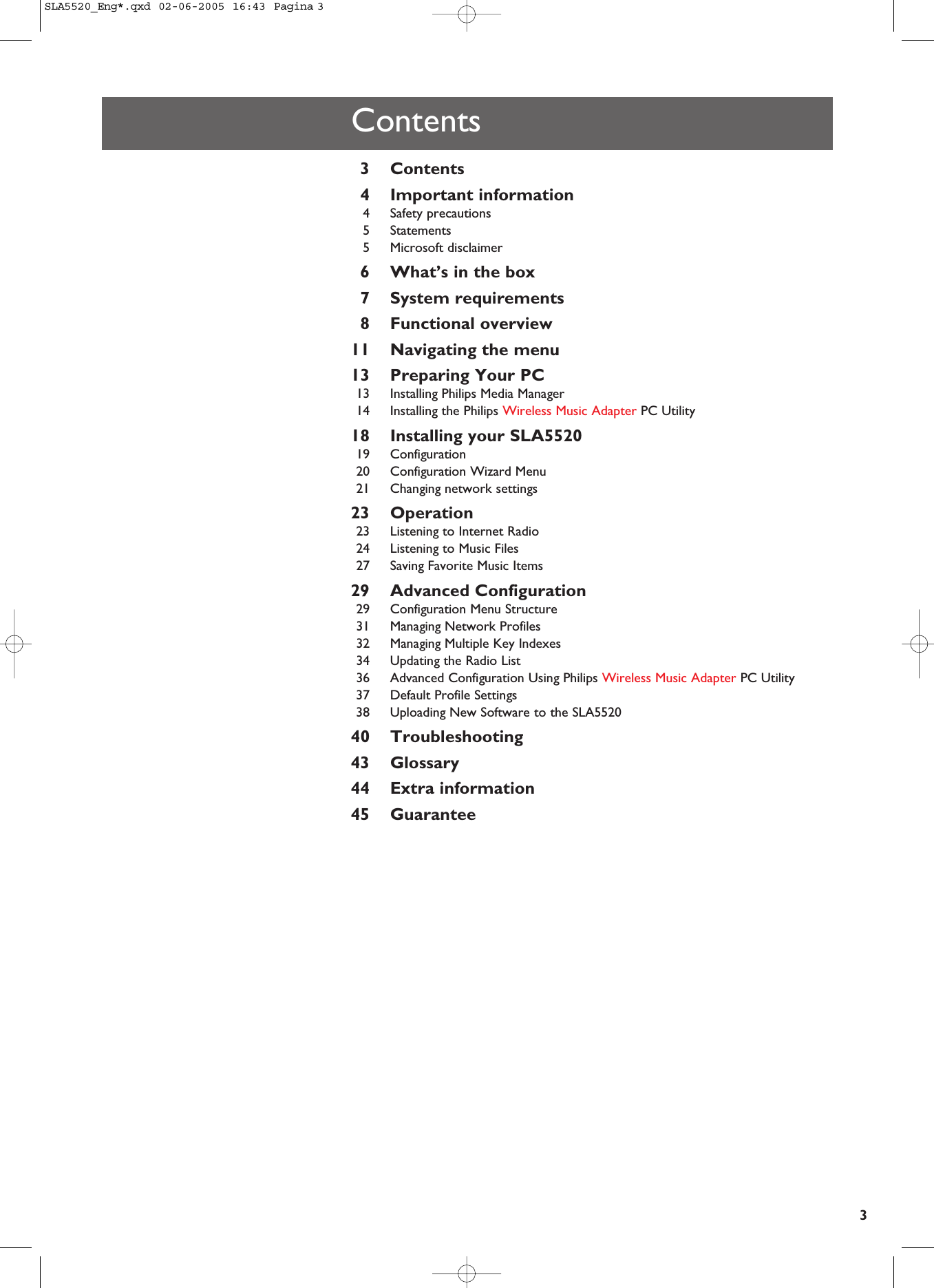 3Contents3Contents4Important information4Safety precautions5Statements5Microsoft disclaimer6What’s in the box7System requirements8Functional overview11 Navigating the menu13 Preparing Your PC13 Installing Philips Media Manager14 Installing the Philips Wireless Music Adapter PC Utility18 Installing your SLA552019 Configuration20 Configuration Wizard Menu21 Changing network settings23 Operation23 Listening to Internet Radio24 Listening to Music Files27 Saving Favorite Music Items29 Advanced Configuration29 Configuration Menu Structure31 Managing Network Profiles32 Managing Multiple Key Indexes34 Updating the Radio List36 Advanced Configuration Using Philips Wireless Music Adapter PC Utility37 Default Profile Settings38 Uploading New Software to the SLA552040 Troubleshooting43 Glossary44 Extra information45 GuaranteeSLA5520_Eng*.qxd  02-06-2005  16:43  Pagina 3