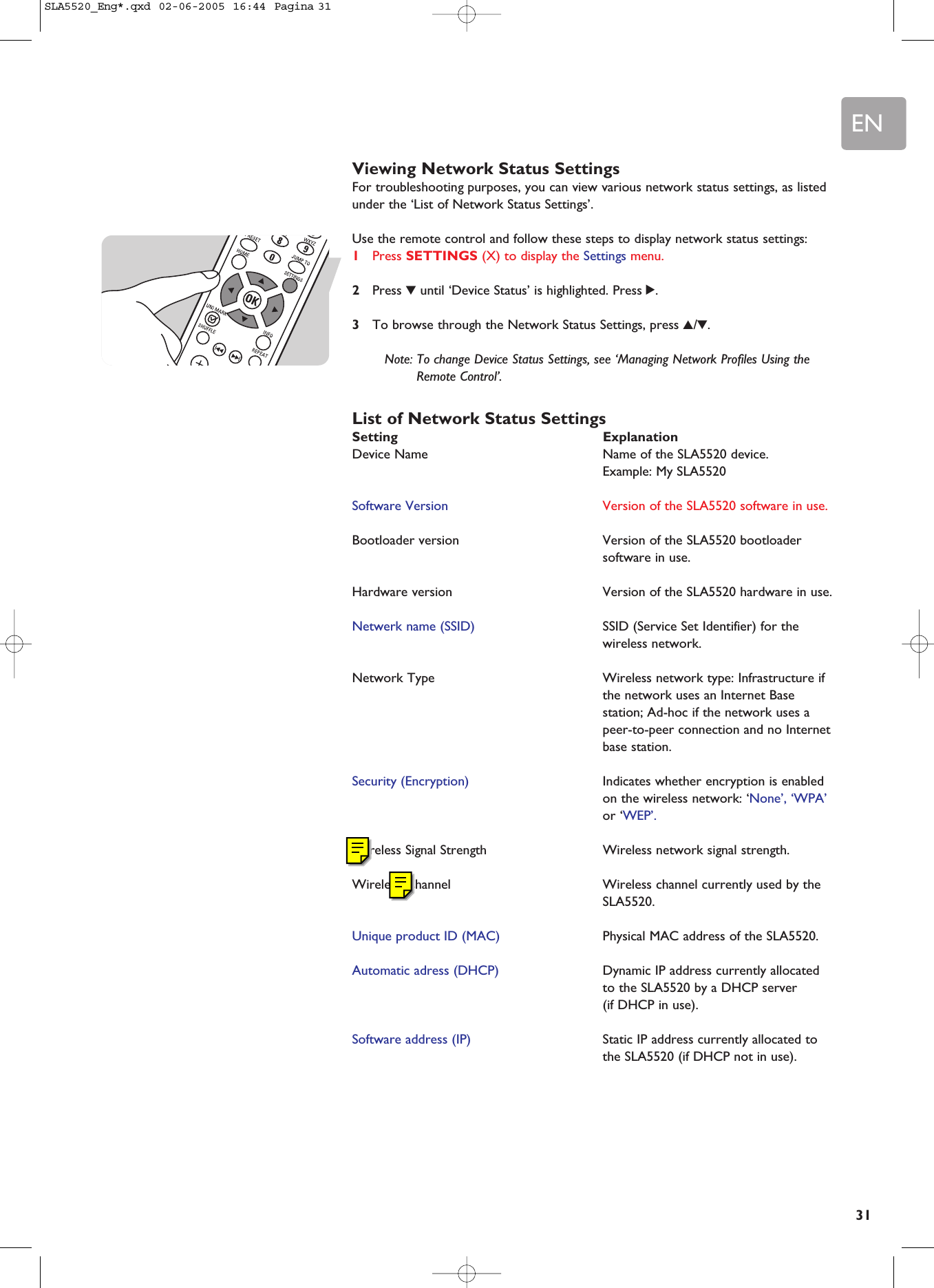 EN31Viewing Network Status SettingsFor troubleshooting purposes, you can view various network status settings, as listedunder the ‘List of Network Status Settings’.Use the remote control and follow these steps to display network status settings:1Press SETTINGS (X) to display the Settings menu.2Press 4until ‘Device Status’ is highlighted. Press 2.3To browse through the Network Status Settings, press 3/4.Note: To change Device Status Settings, see ‘Managing Network Profiles Using theRemote Control’.List of Network Status SettingsSetting ExplanationDevice Name  Name of the SLA5520 device. Example: My SLA5520Software Version  Version of the SLA5520 software in use.Bootloader version  Version of the SLA5520 bootloadersoftware in use.Hardware version  Version of the SLA5520 hardware in use.Netwerk name (SSID) SSID (Service Set Identifier) for thewireless network.Network Type  Wireless network type: Infrastructure ifthe network uses an Internet Basestation; Ad-hoc if the network uses apeer-to-peer connection and no Internetbase station.Security (Encryption) Indicates whether encryption is enabledon the wireless network: ‘None’, ‘WPA’or ‘WEP’.Wireless Signal Strength Wireless network signal strength.Wireless Channel  Wireless channel currently used by theSLA5520.Unique product ID (MAC) Physical MAC address of the SLA5520.Automatic adress (DHCP) Dynamic IP address currently allocatedto the SLA5520 by a DHCP server (if DHCP in use).Software address (IP) Static IP address currently allocated tothe SLA5520 (if DHCP not in use).SLA5520_Eng*.qxd  02-06-2005  16:44  Pagina 31