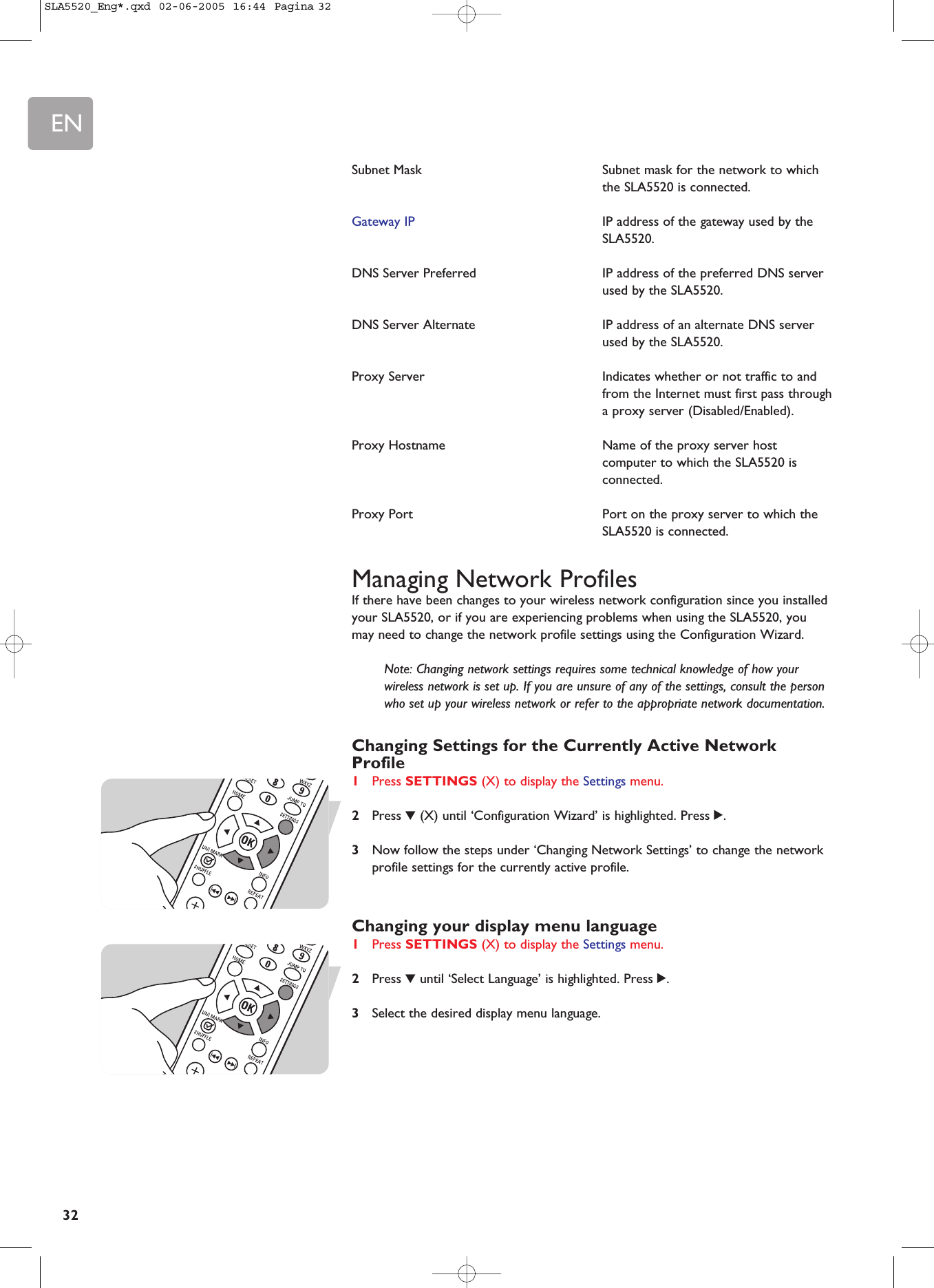EN32Subnet Mask Subnet mask for the network to whichthe SLA5520 is connected.Gateway IP IP address of the gateway used by theSLA5520.DNS Server Preferred  IP address of the preferred DNS serverused by the SLA5520.DNS Server Alternate IP address of an alternate DNS serverused by the SLA5520.Proxy Server  Indicates whether or not traffic to andfrom the Internet must first pass througha proxy server (Disabled/Enabled).Proxy Hostname  Name of the proxy server hostcomputer to which the SLA5520 isconnected.Proxy Port  Port on the proxy server to which theSLA5520 is connected.Managing Network ProfilesIf there have been changes to your wireless network configuration since you installedyour SLA5520, or if you are experiencing problems when using the SLA5520, youmay need to change the network profile settings using the Configuration Wizard.Note: Changing network settings requires some technical knowledge of how yourwireless network is set up. If you are unsure of any of the settings, consult the personwho set up your wireless network or refer to the appropriate network documentation.Changing Settings for the Currently Active NetworkProfile1Press SETTINGS (X) to display the Settings menu.2Press 4(X) until ‘Configuration Wizard’ is highlighted. Press 2.3Now follow the steps under ‘Changing Network Settings’ to change the networkprofile settings for the currently active profile.Changing your display menu language1Press SETTINGS (X) to display the Settings menu.2Press 4until ‘Select Language’ is highlighted. Press 2.3Select the desired display menu language.SLA5520_Eng*.qxd  02-06-2005  16:44  Pagina 32