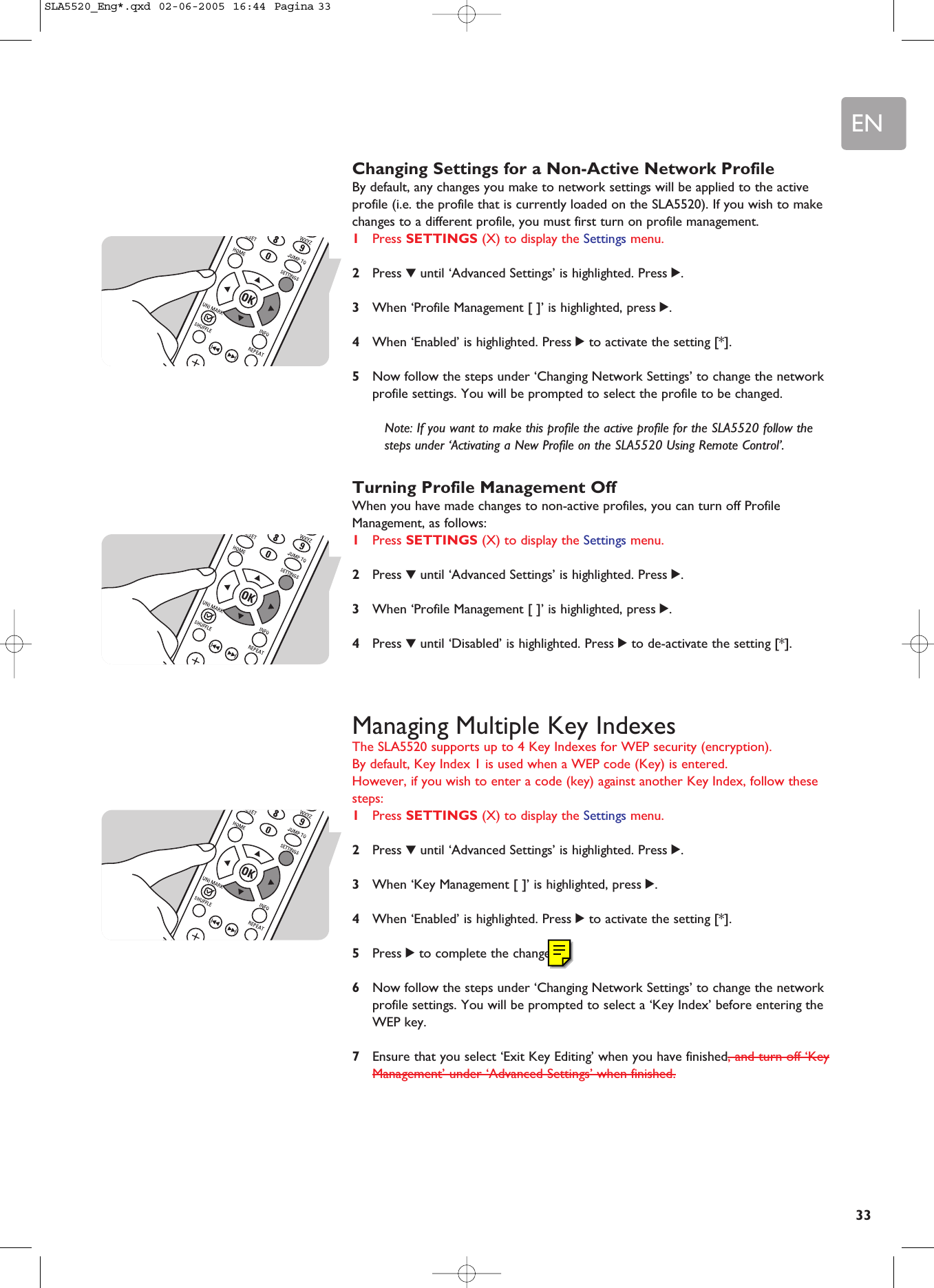 EN33Changing Settings for a Non-Active Network ProfileBy default, any changes you make to network settings will be applied to the activeprofile (i.e. the profile that is currently loaded on the SLA5520). If you wish to makechanges to a different profile, you must first turn on profile management.1Press SETTINGS (X) to display the Settings menu.2Press 4until ‘Advanced Settings’ is highlighted. Press 2.3When ‘Profile Management [ ]’ is highlighted, press 2.4When ‘Enabled’ is highlighted. Press 2to activate the setting [*].5Now follow the steps under ‘Changing Network Settings’ to change the networkprofile settings. You will be prompted to select the profile to be changed.Note: If you want to make this profile the active profile for the SLA5520 follow thesteps under ‘Activating a New Profile on the SLA5520 Using Remote Control’.Turning Profile Management OffWhen you have made changes to non-active profiles, you can turn off ProfileManagement, as follows:1Press SETTINGS (X) to display the Settings menu.2Press 4until ‘Advanced Settings’ is highlighted. Press 2.3When ‘Profile Management [ ]’ is highlighted, press 2.4Press 4until ‘Disabled’ is highlighted. Press 2to de-activate the setting [*].Managing Multiple Key IndexesThe SLA5520 supports up to 4 Key Indexes for WEP security (encryption). By default, Key Index 1 is used when a WEP code (Key) is entered. However, if you wish to enter a code (key) against another Key Index, follow thesesteps:1Press SETTINGS (X) to display the Settings menu.2Press 4until ‘Advanced Settings’ is highlighted. Press 2.3When ‘Key Management [ ]’ is highlighted, press 2.4When ‘Enabled’ is highlighted. Press 2to activate the setting [*].5Press 2to complete the change.6Now follow the steps under ‘Changing Network Settings’ to change the networkprofile settings. You will be prompted to select a ‘Key Index’ before entering theWEP key.7Ensure that you select ‘Exit Key Editing’ when you have finished, and turn off ‘KeyManagement’ under ‘Advanced Settings’ when finished.SLA5520_Eng*.qxd  02-06-2005  16:44  Pagina 33