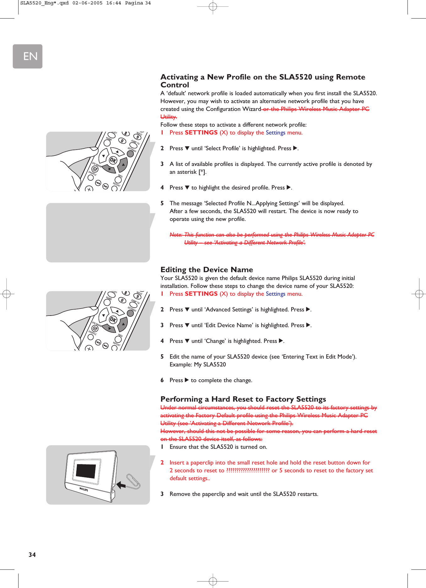 EN34Activating a New Profile on the SLA5520 using RemoteControlA ‘default’ network profile is loaded automatically when you first install the SLA5520.However, you may wish to activate an alternative network profile that you havecreated using the Configuration Wizard or the Philips Wireless Music Adapter PCUtility.Follow these steps to activate a different network profile:1Press SETTINGS (X) to display the Settings menu.2Press 4until ‘Select Profile’ is highlighted. Press 2.3A list of available profiles is displayed. The currently active profile is denoted byan asterisk [*].4Press 4to highlight the desired profile. Press 2.5The message ‘Selected Profile N...Applying Settings’ will be displayed. After a few seconds, the SLA5520 will restart. The device is now ready tooperate using the new profile.Note: This function can also be performed using the Philips Wireless Music Adapter PCUtility – see ‘Activating a Different Network Profile’.Editing the Device NameYour SLA5520 is given the default device name Philips SLA5520 during initialinstallation. Follow these steps to change the device name of your SLA5520:1Press SETTINGS (X) to display the Settings menu.2Press 4until ‘Advanced Settings’ is highlighted. Press 2.3Press 4until ‘Edit Device Name’ is highlighted. Press 2.4Press 4until ‘Change’ is highlighted. Press 2.5Edit the name of your SLA5520 device (see ‘Entering Text in Edit Mode’).Example: My SLA55206Press 2to complete the change.Performing a Hard Reset to Factory SettingsUnder normal circumstances, you should reset the SLA5520 to its factory settings byactivating the Factory Default profile using the Philips Wireless Music Adapter PCUtility (see ‘Activating a Different Network Profile’).However, should this not be possible for some reason, you can perform a hard reseton the SLA5520 device itself, as follows:1Ensure that the SLA5520 is turned on.2Insert a paperclip into the small reset hole and hold the reset button down for 2 seconds to reset to ????????????????????? or 5 seconds to reset to the factory setdefault settings..3Remove the paperclip and wait until the SLA5520 restarts.SLA5520_Eng*.qxd  02-06-2005  16:44  Pagina 34
