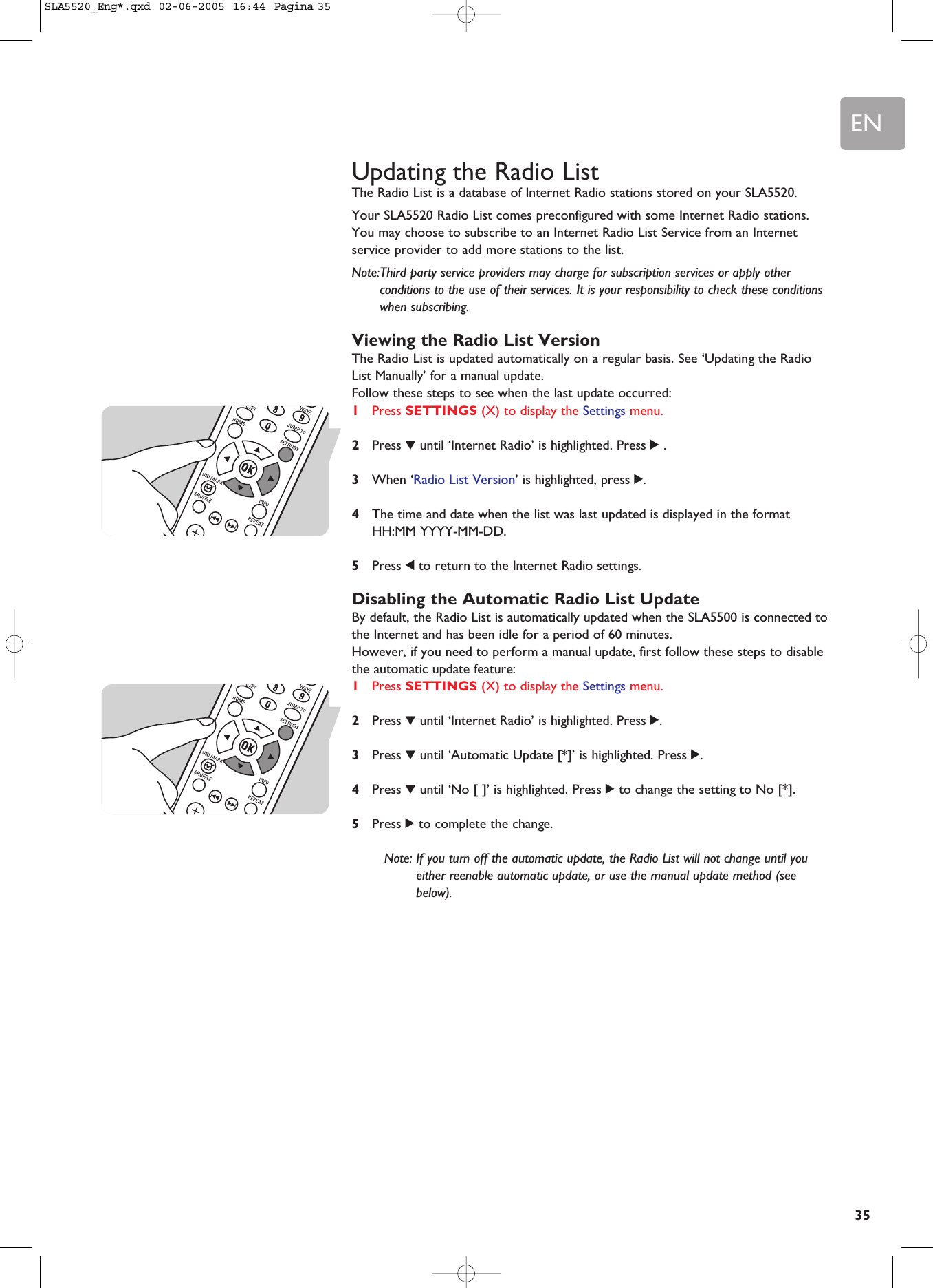 EN35Updating the Radio ListThe Radio List is a database of Internet Radio stations stored on your SLA5520.Your SLA5520 Radio List comes preconfigured with some Internet Radio stations.You may choose to subscribe to an Internet Radio List Service from an Internetservice provider to add more stations to the list.Note:Third party service providers may charge for subscription services or apply otherconditions to the use of their services. It is your responsibility to check these conditionswhen subscribing.Viewing the Radio List VersionThe Radio List is updated automatically on a regular basis. See ‘Updating the RadioList Manually’ for a manual update.Follow these steps to see when the last update occurred:1Press SETTINGS (X) to display the Settings menu.2Press 4until ‘Internet Radio’ is highlighted. Press 2.3When ‘Radio List Version’ is highlighted, press 2.4The time and date when the list was last updated is displayed in the formatHH:MM YYYY-MM-DD.5Press 1to return to the Internet Radio settings.Disabling the Automatic Radio List UpdateBy default, the Radio List is automatically updated when the SLA5500 is connected tothe Internet and has been idle for a period of 60 minutes.However, if you need to perform a manual update, first follow these steps to disablethe automatic update feature:1Press SETTINGS (X) to display the Settings menu.2Press 4until ‘Internet Radio’ is highlighted. Press 2.3Press 4until ‘Automatic Update [*]’ is highlighted. Press 2.4Press 4until ‘No [ ]’ is highlighted. Press 2to change the setting to No [*].5Press 2to complete the change.Note: If you turn off the automatic update, the Radio List will not change until youeither reenable automatic update, or use the manual update method (seebelow).SLA5520_Eng*.qxd  02-06-2005  16:44  Pagina 35
