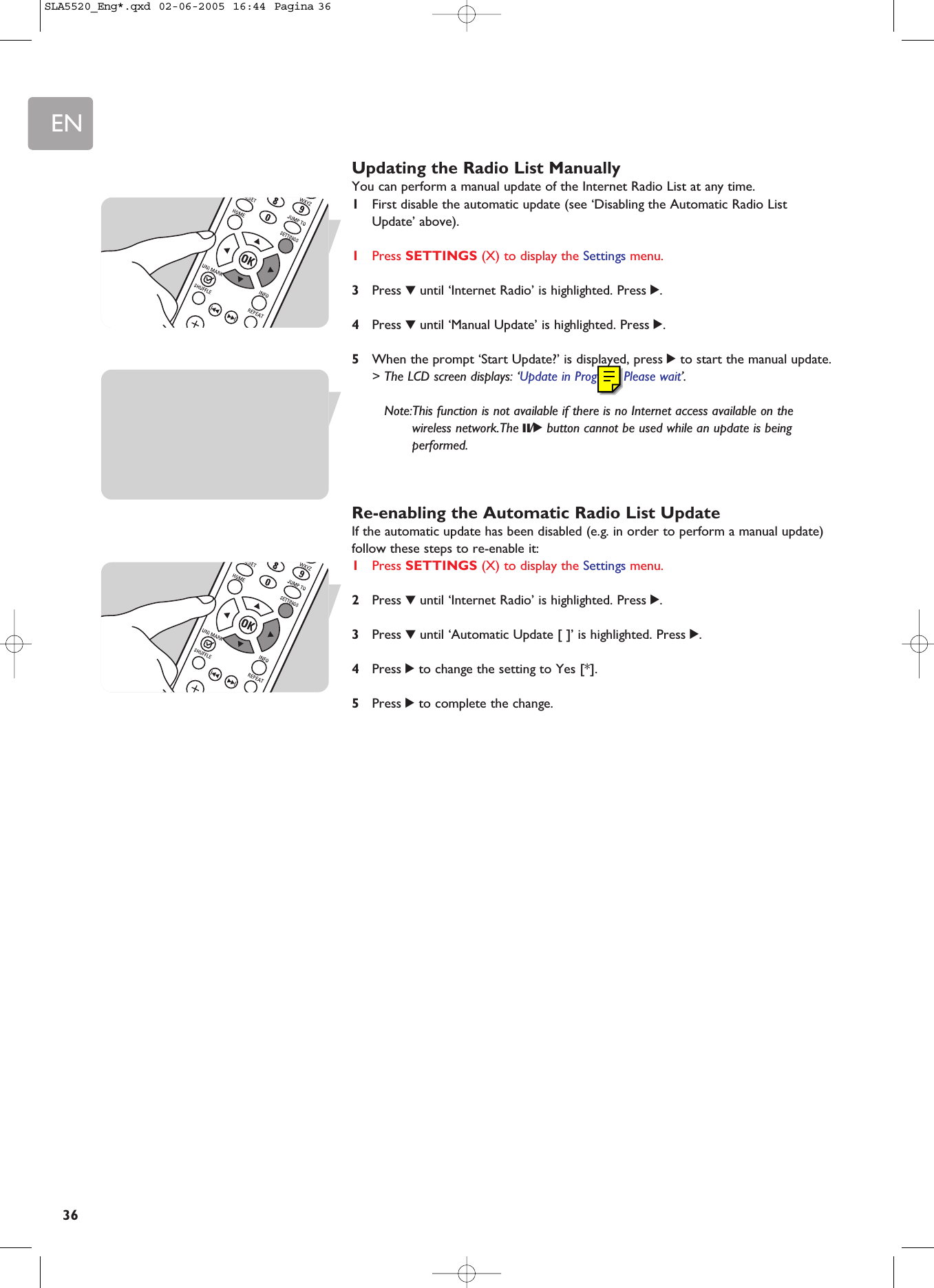 EN36Updating the Radio List ManuallyYou can perform a manual update of the Internet Radio List at any time.1First disable the automatic update (see ‘Disabling the Automatic Radio ListUpdate’ above).1Press SETTINGS (X) to display the Settings menu.3Press 4until ‘Internet Radio’ is highlighted. Press 2.4Press 4until ‘Manual Update’ is highlighted. Press 2.5When the prompt ‘Start Update?’ is displayed, press 2to start the manual update.&gt; The LCD screen displays: ‘Update in Progress. Please wait’.Note:This function is not available if there is no Internet access available on thewireless network.The ;/2button cannot be used while an update is beingperformed.Re-enabling the Automatic Radio List UpdateIf the automatic update has been disabled (e.g. in order to perform a manual update)follow these steps to re-enable it:1Press SETTINGS (X) to display the Settings menu.2Press 4until ‘Internet Radio’ is highlighted. Press 2.3Press 4until ‘Automatic Update [ ]’ is highlighted. Press 2.4Press 2to change the setting to Yes [*].5Press 2to complete the change.SLA5520_Eng*.qxd  02-06-2005  16:44  Pagina 36