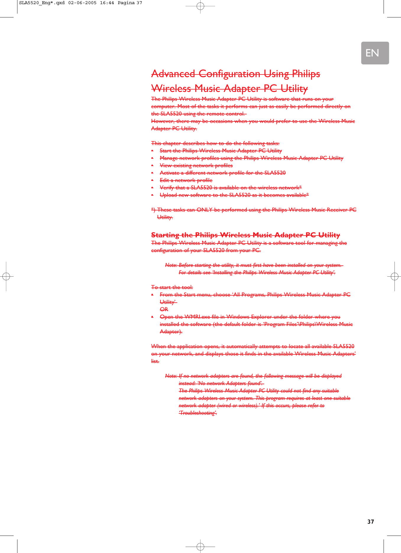 EN37Advanced Configuration Using PhilipsWireless Music Adapter PC UtilityThe Philips Wireless Music Adapter PC Utility is software that runs on yourcomputer. Most of the tasks it performs can just as easily be performed directly onthe SLA5520 using the remote control. However, there may be occasions when you would prefer to use the Wireless MusicAdapter PC Utility.This chapter describes how to do the following tasks:•Start the Philips Wireless Music Adapter PC Utility•Manage network profiles using the Philips Wireless Music Adapter PC Utility•View existing network profiles•Activate a different network profile for the SLA5520•Edit a network profile•Verify that a SLA5520 is available on the wireless network*•Upload new software to the SLA5520 as it becomes available**) These tasks can ONLY be performed using the Philips Wireless Music Receiver PCUtility.Starting the Philips Wireless Music Adapter PC UtilityThe Philips Wireless Music Adapter PC Utility is a software tool for managing theconfiguration of your SLA5520 from your PC.Note: Before starting the utility, it must first have been installed on your system. For details see ‘Installing the Philips Wireless Music Adapter PC Utility’.To start the tool:•From the Start menu, choose ‘All Programs, Philips Wireless Music Adapter PCUtility’ OR•Open the WMRI.exe file in Windows Explorer under the folder where youinstalled the software (the default folder is ‘Program Files’\Philips\Wireless MusicAdapter).When the application opens, it automatically attempts to locate all available SLA5520on your network, and displays those it finds in the available Wireless Music Adapters’list.Note: If no network adapters are found, the following message will be displayedinstead: ‘No network Adapters found’. The Philips Wireless Music Adapter PC Utility could not find any suitablenetwork adapters on your system. This program requires at least one suitablenetwork adapter (wired or wireless).’ If this occurs, please refer to‘Troubleshooting’.SLA5520_Eng*.qxd  02-06-2005  16:44  Pagina 37