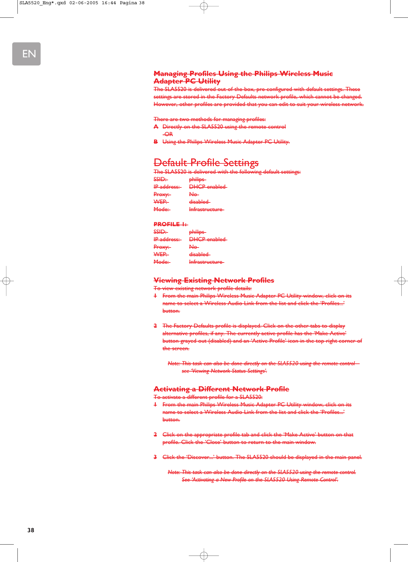 EN38Managing Profiles Using the Philips Wireless MusicAdapter PC UtilityThe SLA5520 is delivered out-of-the-box, pre-configured with default settings. Thesesettings are stored in the Factory Defaults network profile, which cannot be changed.However, other profiles are provided that you can edit to suit your wireless network.There are two methods for managing profiles:ADirectly on the SLA5520 using the remote control-ORBUsing the Philips Wireless Music Adapter PC Utility.Default Profile SettingsThe SLA5520 is delivered with the following default settings:SSID:  philips IP address:  DHCP enabled Proxy:  No WEP:  disabled Mode:  Infrastructure PROFILE 1:SSID:  philips IP address:  DHCP enabled Proxy:  No WEP:  disabled Mode:  Infrastructure Viewing Existing Network ProfilesTo view existing network profile details:1From the main Philips Wireless Music Adapter PC Utility window, click on itsname to select a Wireless Audio Link from the list and click the ‘Profiles...’button.2The Factory Defaults profile is displayed. Click on the other tabs to displayalternative profiles, if any. The currently active profile has the ‘Make Active’button grayed out (disabled) and an ‘Active Profile’ icon in the top right corner ofthe screen.Note: This task can also be done directly on the SLA5520 using the remote control –see ‘Viewing Network Status Settings’.Activating a Different Network ProfileTo activate a different profile for a SLA5520:1From the main Philips Wireless Music Adapter PC Utility window, click on itsname to select a Wireless Audio Link from the list and click the ‘Profiles...’button.2Click on the appropriate profile tab and click the ‘Make Active’ button on thatprofile. Click the ‘Close’ button to return to the main window.3Click the ‘Discover...’ button. The SLA5520 should be displayed in the main panel.Note: This task can also be done directly on the SLA5520 using the remote control.See ‘Activating a New Profile on the SLA5520 Using Remote Control’.SLA5520_Eng*.qxd  02-06-2005  16:44  Pagina 38