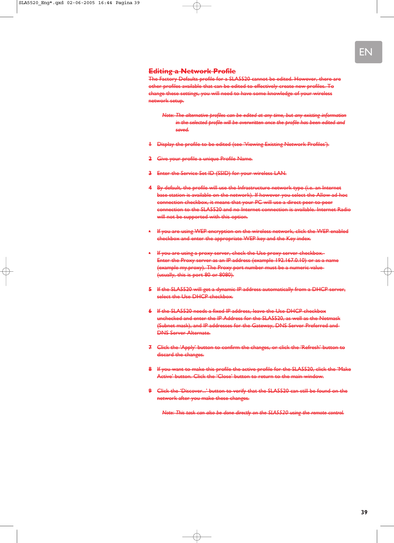 EN39Editing a Network ProfileThe Factory Defaults profile for a SLA5520 cannot be edited. However, there areother profiles available that can be edited to effectively create new profiles. Tochange these settings, you will need to have some knowledge of your wirelessnetwork setup.Note: The alternative profiles can be edited at any time, but any existing informationin the selected profile will be overwritten once the profile has been edited andsaved.1Display the profile to be edited (see ‘Viewing Existing Network Profiles’).2Give your profile a unique Profile Name.3Enter the Service Set ID (SSID) for your wireless LAN.4By default, the profile will use the Infrastructure network type (i.e. an Internetbase station is available on the network). If however you select the Allow ad-hocconnection checkbox, it means that your PC will use a direct peer-to-peerconnection to the SLA5520 and no Internet connection is available. Internet Radiowill not be supported with this option.•If you are using WEP encryption on the wireless network, click the WEP enabledcheckbox and enter the appropriate WEP key and the Key index.•If you are using a proxy server, check the Use proxy server checkbox. Enter the Proxy server as an IP address (example 192.167.0.10) or as a name(example my.proxy). The Proxy port number must be a numeric value (usually, this is port 80 or 8080).5If the SLA5520 will get a dynamic IP address automatically from a DHCP server,select the Use DHCP checkbox.6If the SLA5520 needs a fixed IP address, leave the Use DHCP checkboxunchecked and enter the IP Address for the SLA5520, as well as the Netmask(Subnet mask), and IP addresses for the Gateway, DNS Server Preferred and DNS Server Alternate.7Click the ‘Apply’ button to confirm the changes, or click the ‘Refresh’ button todiscard the changes.8If you want to make this profile the active profile for the SLA5520, click the ‘MakeActive’ button. Click the ‘Close’ button to return to the main window.9Click the ‘Discover...’ button to verify that the SLA5520 can still be found on thenetwork after you make these changes.Note: This task can also be done directly on the SLA5520 using the remote control.SLA5520_Eng*.qxd  02-06-2005  16:44  Pagina 39