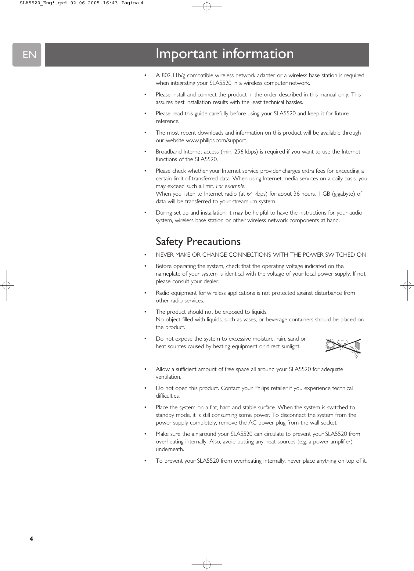 EN4•A 802.11b/g compatible wireless network adapter or a wireless base station is requiredwhen integrating your SLA5520 in a wireless computer network.•Please install and connect the product in the order described in this manual only. Thisassures best installation results with the least technical hassles.•Please read this guide carefully before using your SLA5520 and keep it for futurereference.•The most recent downloads and information on this product will be available throughour website www.philips.com/support.•Broadband Internet access (min. 256 kbps) is required if you want to use the Internetfunctions of the SLA5520.•Please check whether your Internet service provider charges extra fees for exceeding acertain limit of transferred data. When using Internet media services on a daily basis, youmay exceed such a limit. For example:When you listen to Internet radio (at 64 kbps) for about 36 hours, 1 GB (gigabyte) ofdata will be transferred to your streamium system. •During set-up and installation, it may be helpful to have the instructions for your audiosystem, wireless base station or other wireless network components at hand.Safety Precautions•NEVER MAKE OR CHANGE CONNECTIONS WITH THE POWER SWITCHED ON.•Before operating the system, check that the operating voltage indicated on thenameplate of your system is identical with the voltage of your local power supply. If not,please consult your dealer.•Radio equipment for wireless applications is not protected against disturbance fromother radio services.•The product should not be exposed to liquids.No object filled with liquids, such as vases, or beverage containers should be placed onthe product.•Do not expose the system to excessive moisture, rain, sand orheat sources caused by heating equipment or direct sunlight.•Allow a sufficient amount of free space all around your SLA5520 for adequateventilation.•Do not open this product. Contact your Philips retailer if you experience technicaldifficulties.•Place the system on a flat, hard and stable surface. When the system is switched tostandby mode, it is still consuming some power. To disconnect the system from thepower supply completely, remove the AC power plug from the wall socket.•Make sure the air around your SLA5520 can circulate to prevent your SLA5520 fromoverheating internally. Also, avoid putting any heat sources (e.g. a power amplifier)underneath.•To prevent your SLA5520 from overheating internally, never place anything on top of it.Important informationSLA5520_Eng*.qxd  02-06-2005  16:43  Pagina 4