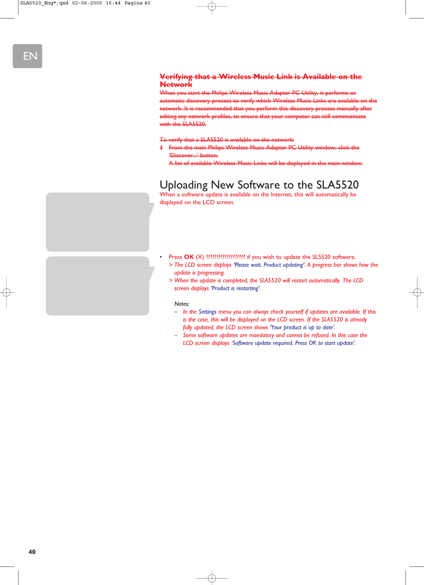 EN40Verifying that a Wireless Music Link is Available on theNetworkWhen you start the Philips Wireless Music Adapter PC Utility, it performs anautomatic discovery process to verify which Wireless Music Links are available on thenetwork. It is recommended that you perform this discovery process manually afterediting any network profiles, to ensure that your computer can still communicatewith the SLA5520.To verify that a SLA5520 is available on the network:1From the main Philips Wireless Music Adapter PC Utility window, click the‘Discover...’ button.A list of available Wireless Music Links will be displayed in the main window.Uploading New Software to the SLA5520When a software update is available on the Internet, this will automatically bedisplayed on the LCD screen.•Press OK (X) ??????????????????? if you wish to update the SL5520 software.&gt; The LCD screen displays ‘Please wait. Product updating’. A progress bar shows how theupdate is progressing.&gt; When the update is completed, the SLA5520 will restart automatically. The LCDscreen displays ‘Product is restarting’.Notes:–In the Settings menu you can always check yourself if updates are available. If thisis the case, this will be displayed on the LCD screen. If the SLA5520 is alreadyfully updated, the LCD screen shows ‘Your product is up to date’.–Some software updates are mandatory and cannot be refused. In this case theLCD screen displays ‘Software update required. Press OK to start update’.SLA5520_Eng*.qxd  02-06-2005  16:44  Pagina 40