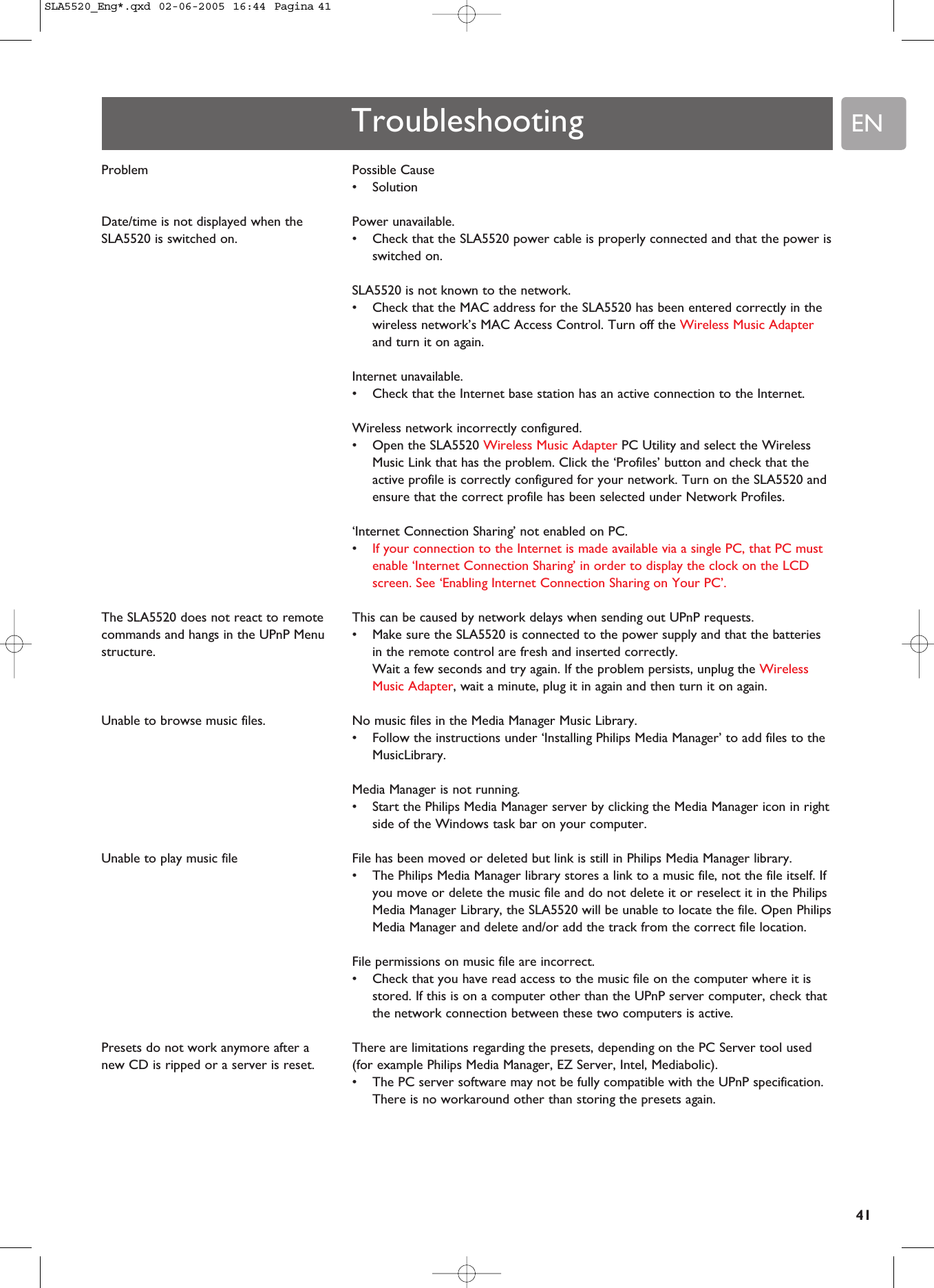 EN41Possible Cause •SolutionPower unavailable. •Check that the SLA5520 power cable is properly connected and that the power isswitched on.SLA5520 is not known to the network.•Check that the MAC address for the SLA5520 has been entered correctly in thewireless network’s MAC Access Control. Turn off the Wireless Music Adapterand turn it on again.Internet unavailable.•Check that the Internet base station has an active connection to the Internet.Wireless network incorrectly configured.•Open the SLA5520 Wireless Music Adapter PC Utility and select the WirelessMusic Link that has the problem. Click the ‘Profiles’ button and check that theactive profile is correctly configured for your network. Turn on the SLA5520 andensure that the correct profile has been selected under Network Profiles.‘Internet Connection Sharing’ not enabled on PC.•If your connection to the Internet is made available via a single PC, that PC mustenable ‘Internet Connection Sharing’ in order to display the clock on the LCDscreen. See ‘Enabling Internet Connection Sharing on Your PC’.This can be caused by network delays when sending out UPnP requests.•Make sure the SLA5520 is connected to the power supply and that the batteriesin the remote control are fresh and inserted correctly.Wait a few seconds and try again. If the problem persists, unplug the WirelessMusic Adapter, wait a minute, plug it in again and then turn it on again.No music files in the Media Manager Music Library.•Follow the instructions under ‘Installing Philips Media Manager’ to add files to theMusicLibrary.Media Manager is not running. •Start the Philips Media Manager server by clicking the Media Manager icon in rightside of the Windows task bar on your computer.File has been moved or deleted but link is still in Philips Media Manager library.•The Philips Media Manager library stores a link to a music file, not the file itself. Ifyou move or delete the music file and do not delete it or reselect it in the PhilipsMedia Manager Library, the SLA5520 will be unable to locate the file. Open PhilipsMedia Manager and delete and/or add the track from the correct file location.File permissions on music file are incorrect.•Check that you have read access to the music file on the computer where it isstored. If this is on a computer other than the UPnP server computer, check thatthe network connection between these two computers is active.There are limitations regarding the presets, depending on the PC Server tool used(for example Philips Media Manager, EZ Server, Intel, Mediabolic).•The PC server software may not be fully compatible with the UPnP specification.There is no workaround other than storing the presets again.ProblemDate/time is not displayed when theSLA5520 is switched on.The SLA5520 does not react to remotecommands and hangs in the UPnP Menustructure.Unable to browse music files.Unable to play music file Presets do not work anymore after anew CD is ripped or a server is reset.TroubleshootingSLA5520_Eng*.qxd  02-06-2005  16:44  Pagina 41