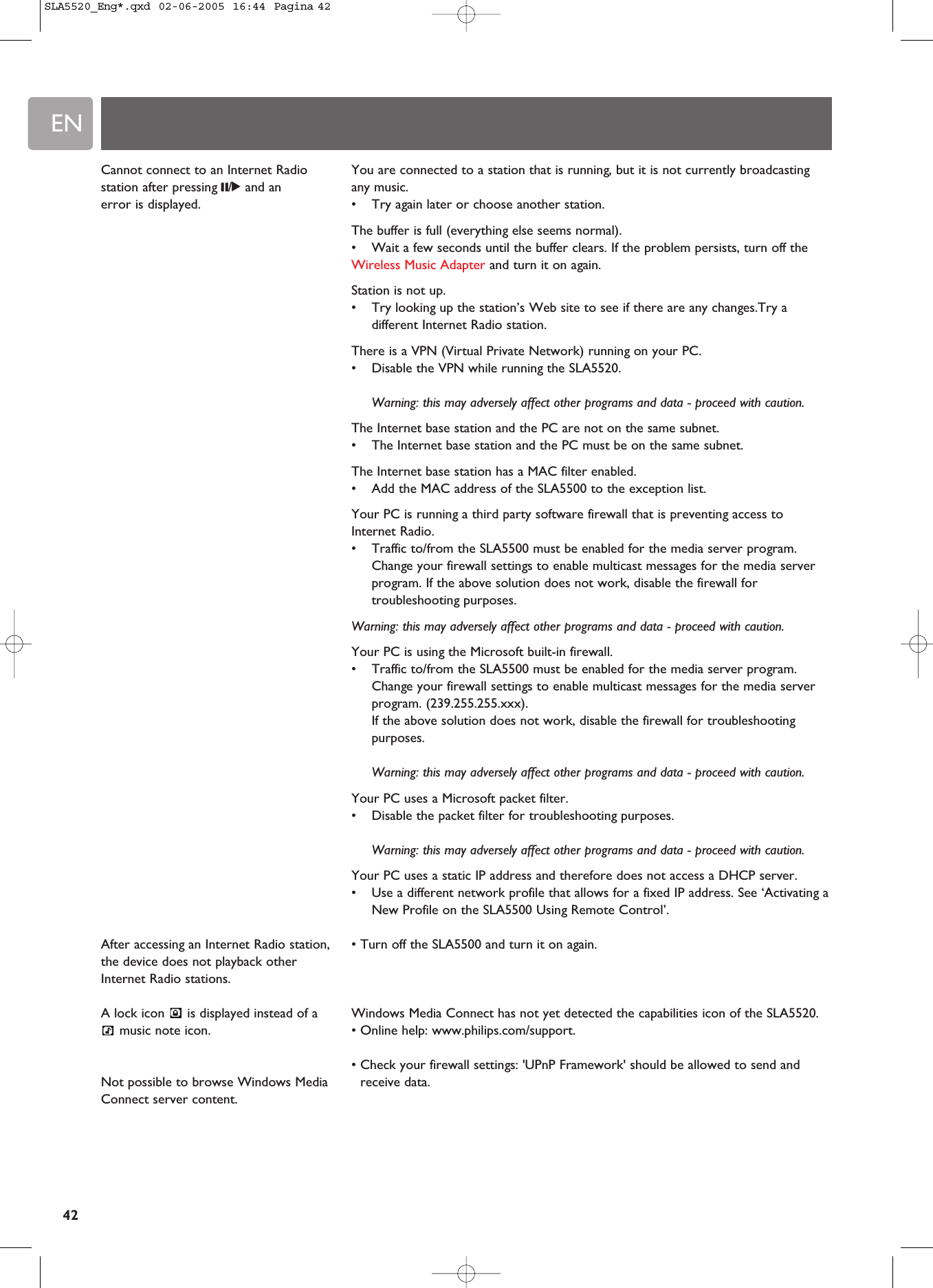 EN42You are connected to a station that is running, but it is not currently broadcastingany music.•Try again later or choose another station.The buffer is full (everything else seems normal).•Wait a few seconds until the buffer clears. If the problem persists, turn off theWireless Music Adapter and turn it on again.Station is not up.•Try looking up the station’s Web site to see if there are any changes.Try adifferent Internet Radio station.There is a VPN (Virtual Private Network) running on your PC.•Disable the VPN while running the SLA5520.Warning: this may adversely affect other programs and data - proceed with caution.The Internet base station and the PC are not on the same subnet.•The Internet base station and the PC must be on the same subnet.The Internet base station has a MAC filter enabled.•Add the MAC address of the SLA5500 to the exception list.Your PC is running a third party software firewall that is preventing access toInternet Radio.•Traffic to/from the SLA5500 must be enabled for the media server program.Change your firewall settings to enable multicast messages for the media serverprogram. If the above solution does not work, disable the firewall fortroubleshooting purposes.Warning: this may adversely affect other programs and data - proceed with caution.Your PC is using the Microsoft built-in firewall.•Traffic to/from the SLA5500 must be enabled for the media server program.Change your firewall settings to enable multicast messages for the media serverprogram. (239.255.255.xxx).If the above solution does not work, disable the firewall for troubleshootingpurposes.Warning: this may adversely affect other programs and data - proceed with caution.Your PC uses a Microsoft packet filter.•Disable the packet filter for troubleshooting purposes.Warning: this may adversely affect other programs and data - proceed with caution.Your PC uses a static IP address and therefore does not access a DHCP server.•Use a different network profile that allows for a fixed IP address. See ‘Activating aNew Profile on the SLA5500 Using Remote Control’.• Turn off the SLA5500 and turn it on again.Windows Media Connect has not yet detected the capabilities icon of the SLA5520.• Online help: www.philips.com/support.• Check your firewall settings: &apos;UPnP Framework&apos; should be allowed to send andreceive data.Cannot connect to an Internet Radiostation after pressing ;/2and anerror is displayed.After accessing an Internet Radio station,the device does not playback otherInternet Radio stations.A lock icon  is displayed instead of amusic note icon.Not possible to browse Windows MediaConnect server content.SLA5520_Eng*.qxd  02-06-2005  16:44  Pagina 42