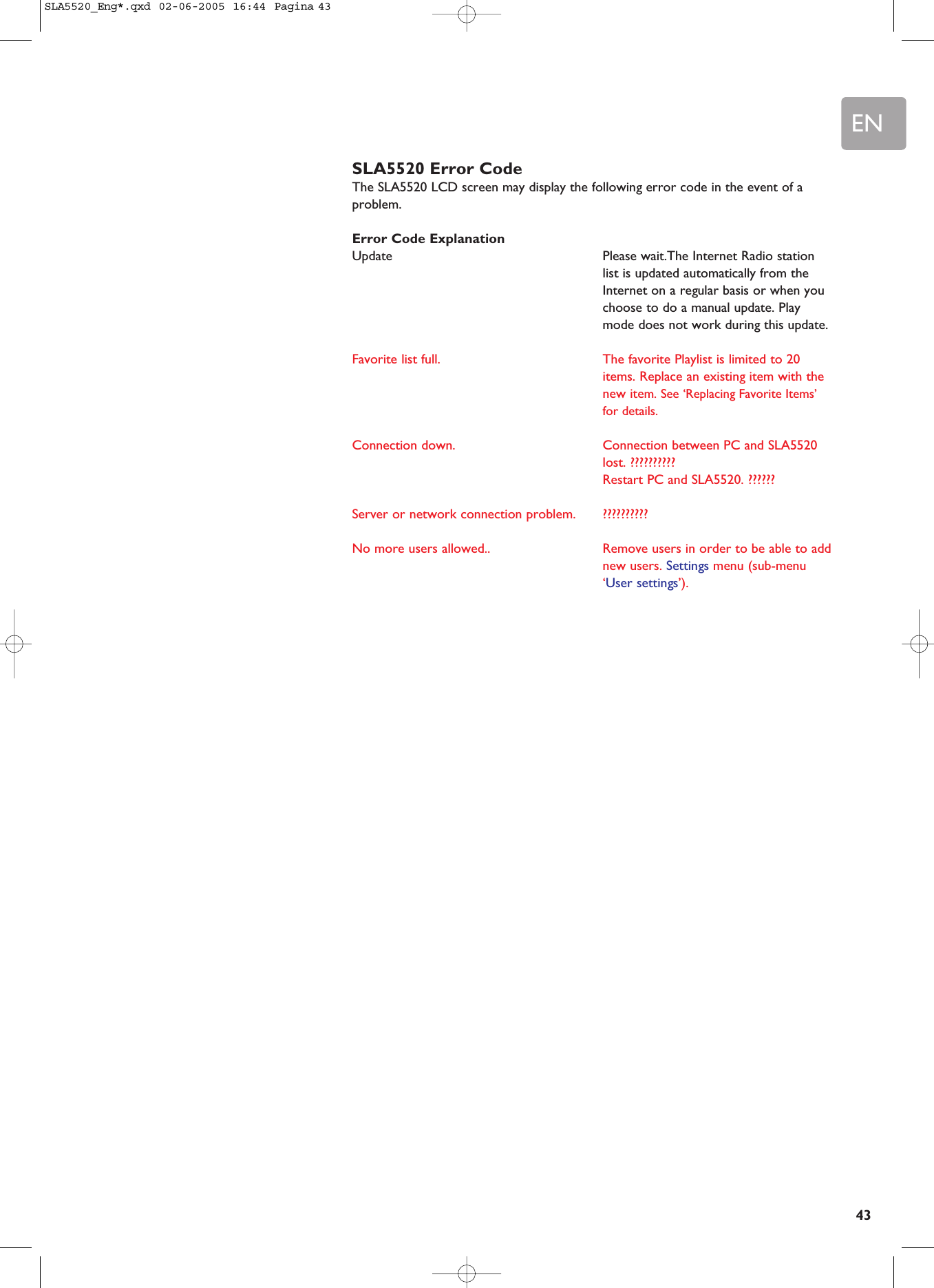 EN43SLA5520 Error CodeThe SLA5520 LCD screen may display the following error code in the event of aproblem.Error Code ExplanationUpdate Please wait.The Internet Radio stationlist is updated automatically from theInternet on a regular basis or when youchoose to do a manual update. Playmode does not work during this update.Favorite list full.  The favorite Playlist is limited to 20items. Replace an existing item with thenew item. See ‘Replacing Favorite Items’for details.Connection down. Connection between PC and SLA5520lost. ??????????Restart PC and SLA5520. ??????Server or network connection problem. ??????????No more users allowed.. Remove users in order to be able to addnew users. Settings menu (sub-menu‘User settings’).SLA5520_Eng*.qxd  02-06-2005  16:44  Pagina 43