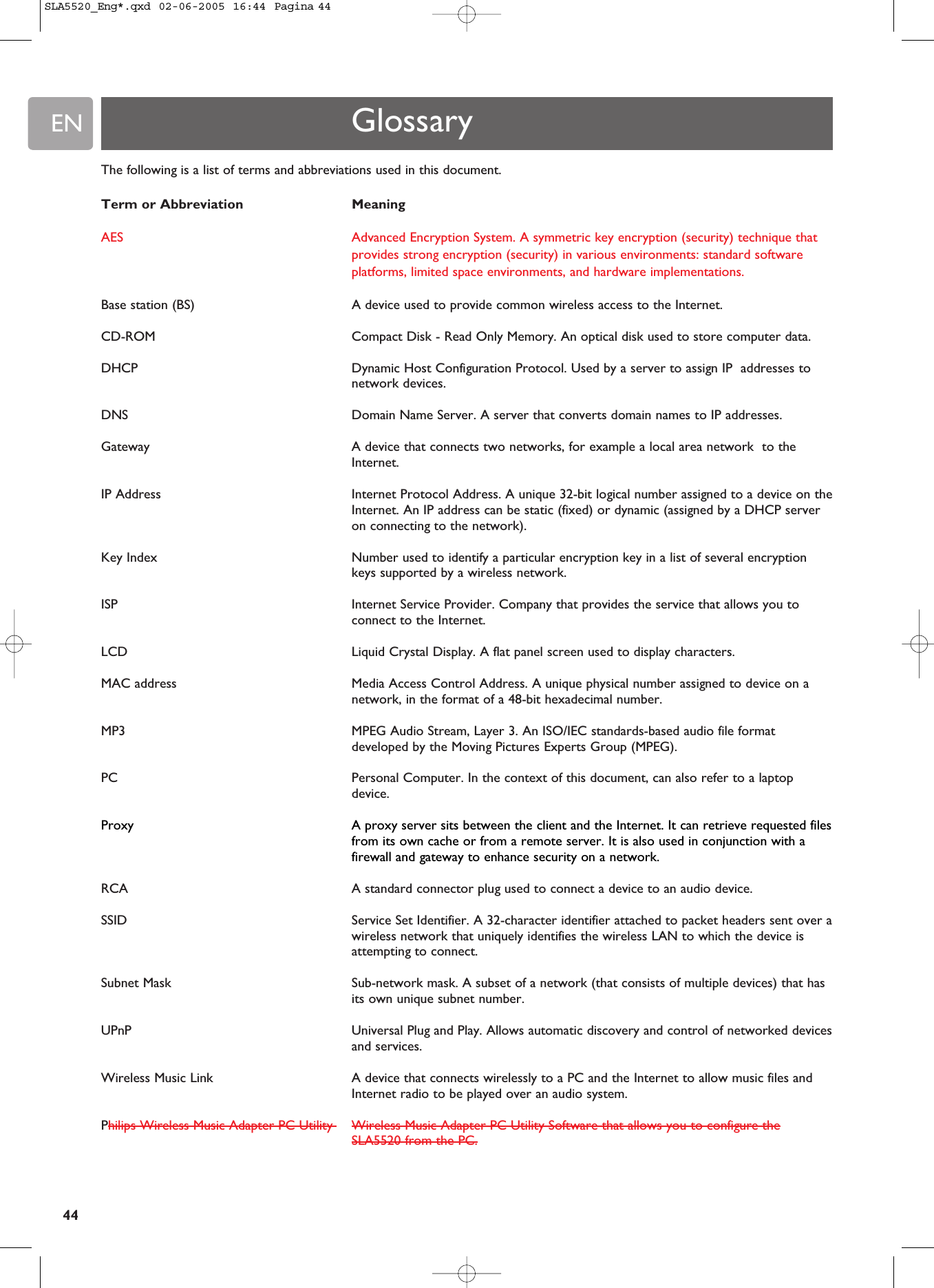 EN44The following is a list of terms and abbreviations used in this document.Term or Abbreviation MeaningAES Advanced Encryption System. A symmetric key encryption (security) technique thatprovides strong encryption (security) in various environments: standard softwareplatforms, limited space environments, and hardware implementations. Base station (BS) A device used to provide common wireless access to the Internet.CD-ROM  Compact Disk - Read Only Memory. An optical disk used to store computer data.DHCP   Dynamic Host Configuration Protocol. Used by a server to assign IP  addresses tonetwork devices.DNS   Domain Name Server. A server that converts domain names to IP addresses.Gateway   A device that connects two networks, for example a local area network  to theInternet.IP Address   Internet Protocol Address. A unique 32-bit logical number assigned to a device on theInternet. An IP address can be static (fixed) or dynamic (assigned by a DHCP serveron connecting to the network).Key Index Number used to identify a particular encryption key in a list of several encryptionkeys supported by a wireless network.ISP Internet Service Provider. Company that provides the service that allows you toconnect to the Internet.LCD   Liquid Crystal Display. A flat panel screen used to display characters.MAC address  Media Access Control Address. A unique physical number assigned to device on anetwork, in the format of a 48-bit hexadecimal number.MP3   MPEG Audio Stream, Layer 3. An ISO/IEC standards-based audio file formatdeveloped by the Moving Pictures Experts Group (MPEG).PC   Personal Computer. In the context of this document, can also refer to a laptopdevice.Proxy  A proxy server sits between the client and the Internet. It can retrieve requested filesfrom its own cache or from a remote server. It is also used in conjunction with afirewall and gateway to enhance security on a network.RCA  A standard connector plug used to connect a device to an audio device.SSID  Service Set Identifier. A 32-character identifier attached to packet headers sent over awireless network that uniquely identifies the wireless LAN to which the device isattempting to connect.Subnet Mask  Sub-network mask. A subset of a network (that consists of multiple devices) that hasits own unique subnet number.UPnP  Universal Plug and Play. Allows automatic discovery and control of networked devicesand services.Wireless Music Link A device that connects wirelessly to a PC and the Internet to allow music files andInternet radio to be played over an audio system.Philips Wireless Music Adapter PC Utility  Wireless Music Adapter PC Utility Software that allows you to configure theSLA5520 from the PC.GlossarySLA5520_Eng*.qxd  02-06-2005  16:44  Pagina 44