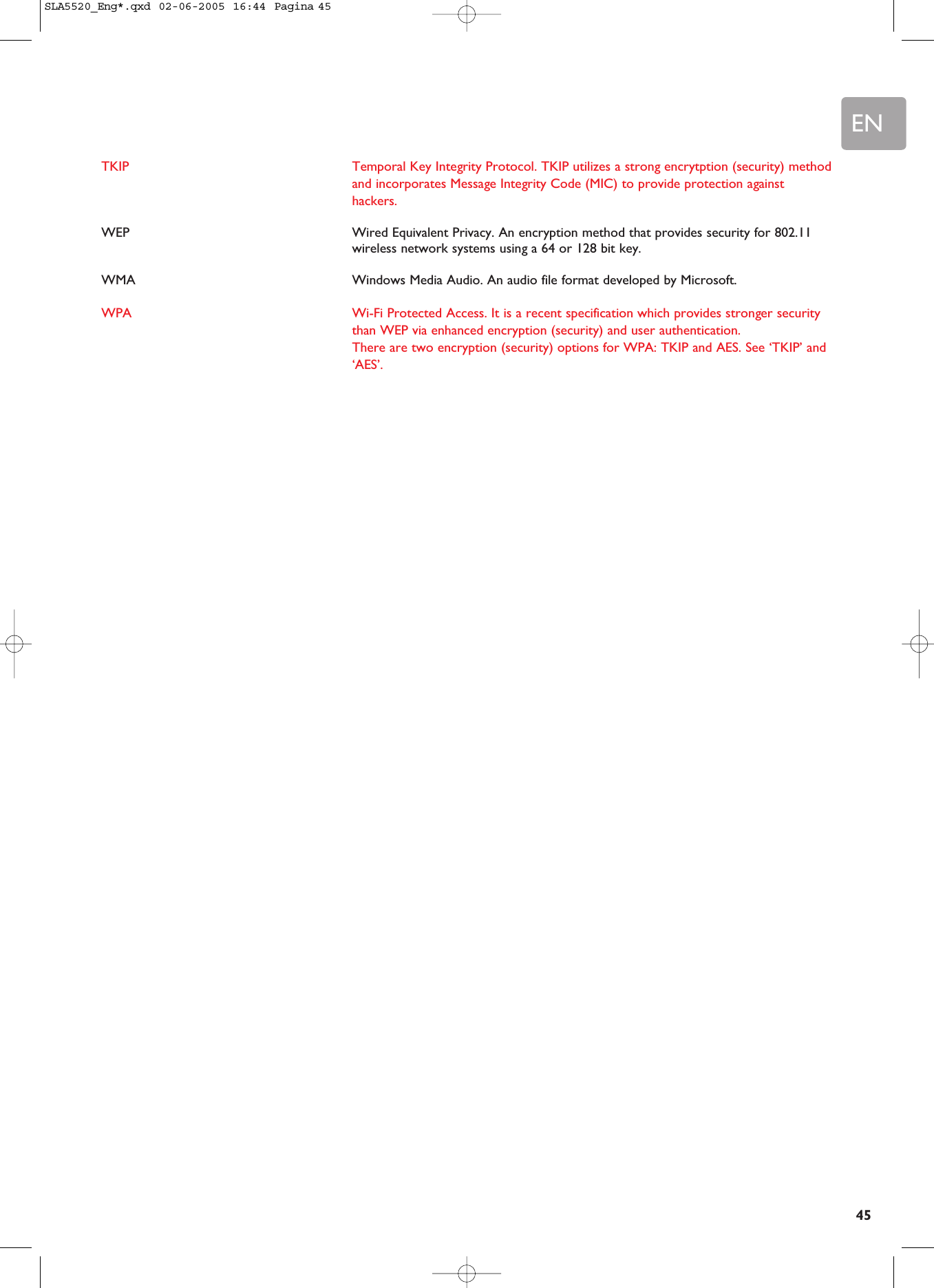 EN45TKIP Temporal Key Integrity Protocol. TKIP utilizes a strong encrytption (security) methodand incorporates Message Integrity Code (MIC) to provide protection againsthackers.WEP Wired Equivalent Privacy. An encryption method that provides security for 802.11wireless network systems using a 64 or 128 bit key.WMA Windows Media Audio. An audio file format developed by Microsoft.WPA Wi-Fi Protected Access. It is a recent specification which provides stronger securitythan WEP via enhanced encryption (security) and user authentication.There are two encryption (security) options for WPA: TKIP and AES. See ‘TKIP’ and‘AES’.SLA5520_Eng*.qxd  02-06-2005  16:44  Pagina 45