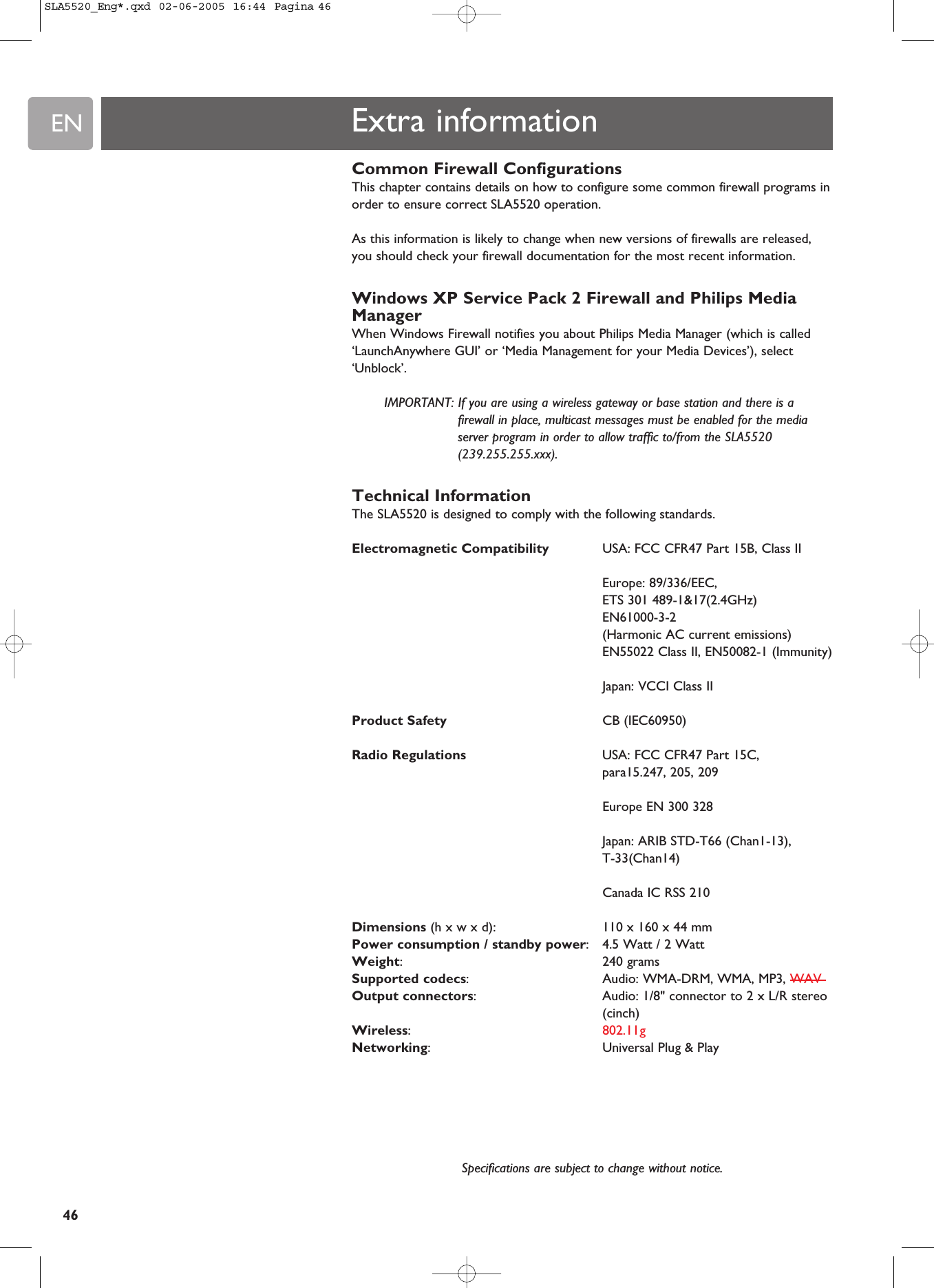 EN46Extra informationCommon Firewall ConfigurationsThis chapter contains details on how to configure some common firewall programs inorder to ensure correct SLA5520 operation.As this information is likely to change when new versions of firewalls are released,you should check your firewall documentation for the most recent information.Windows XP Service Pack 2 Firewall and Philips MediaManagerWhen Windows Firewall notifies you about Philips Media Manager (which is called‘LaunchAnywhere GUI’ or ‘Media Management for your Media Devices’), select‘Unblock’. IMPORTANT: If you are using a wireless gateway or base station and there is afirewall in place, multicast messages must be enabled for the mediaserver program in order to allow traffic to/from the SLA5520(239.255.255.xxx). Technical InformationThe SLA5520 is designed to comply with the following standards.Electromagnetic Compatibility USA: FCC CFR47 Part 15B, Class IIEurope: 89/336/EEC, ETS 301 489-1&amp;17(2.4GHz)EN61000-3-2(Harmonic AC current emissions)EN55022 Class II, EN50082-1 (Immunity)Japan: VCCI Class IIProduct Safety CB (IEC60950)Radio Regulations USA: FCC CFR47 Part 15C, para15.247, 205, 209Europe EN 300 328Japan: ARIB STD-T66 (Chan1-13), T-33(Chan14)Canada IC RSS 210Dimensions (h x w x d):  110 x 160 x 44 mm Power consumption / standby power:4.5 Watt / 2 WattWeight:240 gramsSupported codecs:  Audio: WMA-DRM, WMA, MP3, WAVOutput connectors:  Audio: 1/8&quot; connector to 2 x L/R stereo(cinch)Wireless:  802.11gNetworking:  Universal Plug &amp; PlaySpecifications are subject to change without notice.SLA5520_Eng*.qxd  02-06-2005  16:44  Pagina 46