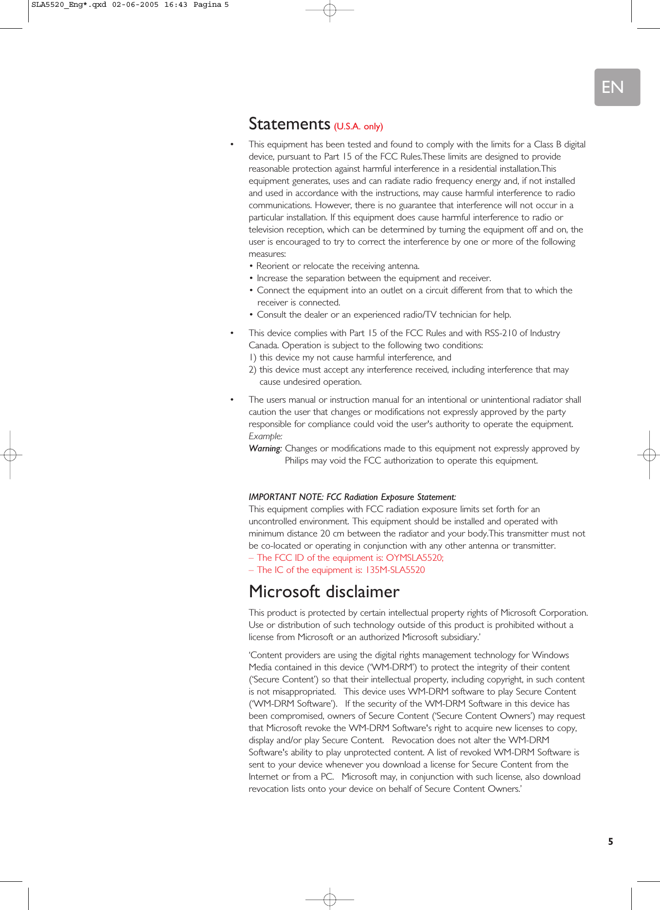 EN5Statements (U.S.A. only)•This equipment has been tested and found to comply with the limits for a Class B digitaldevice, pursuant to Part 15 of the FCC Rules.These limits are designed to providereasonable protection against harmful interference in a residential installation.Thisequipment generates, uses and can radiate radio frequency energy and, if not installedand used in accordance with the instructions, may cause harmful interference to radiocommunications. However, there is no guarantee that interference will not occur in aparticular installation. If this equipment does cause harmful interference to radio ortelevision reception, which can be determined by turning the equipment off and on, theuser is encouraged to try to correct the interference by one or more of the followingmeasures:• Reorient or relocate the receiving antenna.•Increase the separation between the equipment and receiver.•Connect the equipment into an outlet on a circuit different from that to which thereceiver is connected.•Consult the dealer or an experienced radio/TV technician for help.•This device complies with Part 15 of the FCC Rules and with RSS-210 of IndustryCanada. Operation is subject to the following two conditions:1) this device my not cause harmful interference, and2) this device must accept any interference received, including interference that maycause undesired operation.•The users manual or instruction manual for an intentional or unintentional radiator shallcaution the user that changes or modifications not expressly approved by the partyresponsible for compliance could void the user&apos;s authority to operate the equipment.Example:Warning: Changes or modifications made to this equipment not expressly approved byPhilips may void the FCC authorization to operate this equipment.IMPORTANT NOTE: FCC Radiation Exposure Statement:This equipment complies with FCC radiation exposure limits set forth for anuncontrolled environment. This equipment should be installed and operated withminimum distance 20 cm between the radiator and your body.This transmitter must notbe co-located or operating in conjunction with any other antenna or transmitter.–The FCC ID of the equipment is: OYMSLA5520;–The IC of the equipment is: 135M-SLA5520Microsoft disclaimerThis product is protected by certain intellectual property rights of Microsoft Corporation.Use or distribution of such technology outside of this product is prohibited without alicense from Microsoft or an authorized Microsoft subsidiary.’‘Content providers are using the digital rights management technology for WindowsMedia contained in this device (‘WM-DRM’) to protect the integrity of their content(‘Secure Content’) so that their intellectual property, including copyright, in such contentis not misappropriated.  This device uses WM-DRM software to play Secure Content(‘WM-DRM Software’).  If the security of the WM-DRM Software in this device hasbeen compromised, owners of Secure Content (‘Secure Content Owners’) may requestthat Microsoft revoke the WM-DRM Software&apos;s right to acquire new licenses to copy,display and/or play Secure Content.  Revocation does not alter the WM-DRMSoftware&apos;s ability to play unprotected content. A list of revoked WM-DRM Software issent to your device whenever you download a license for Secure Content from theInternet or from a PC.  Microsoft may, in conjunction with such license, also downloadrevocation lists onto your device on behalf of Secure Content Owners.’SLA5520_Eng*.qxd  02-06-2005  16:43  Pagina 5
