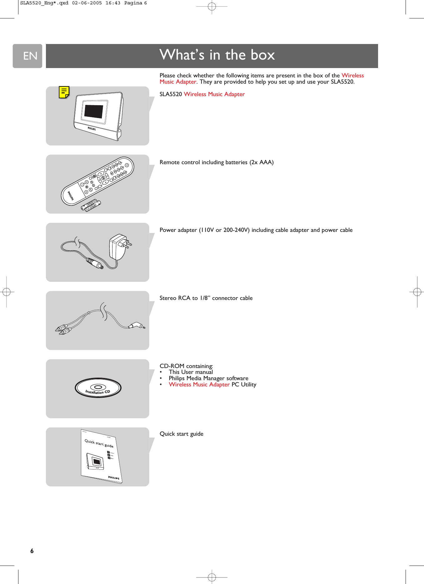 ENPlease check whether the following items are present in the box of the WirelessMusic Adapter. They are provided to help you set up and use your SLA5520.SLA5520 Wireless Music AdapterRemote control including batteries (2x AAA)Power adapter (110V or 200-240V) including cable adapter and power cableStereo RCA to 1/8” connector cableCD-ROM containing:•This User manual•Philips Media Manager software•Wireless Music Adapter PC UtilityQuick start guideWhat’s in the boxInstallationCD6SLA5520_Eng*.qxd  02-06-2005  16:43  Pagina 6