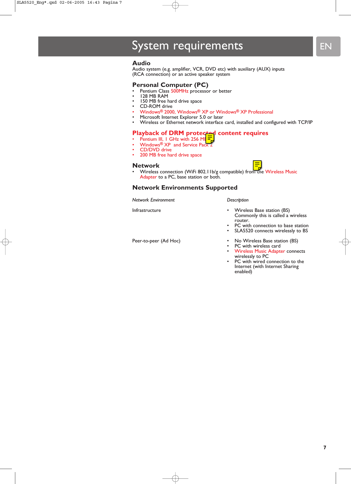 EN7System requirementsAudio Audio system (e.g. amplifier, VCR, DVD etc) with auxiliary (AUX) inputs (RCA connection) or an active speaker systemPersonal Computer (PC)•Pentium Class 500MHz processor or better•128 MB RAM•150 MB free hard drive space•CD-ROM drive•Windows® 2000, Windows®XP or Windows® XP Professional•Microsoft Internet Explorer 5.0 or later•Wireless or Ethernet network interface card, installed and configured with TCP/IPPlayback of DRM protected content requires•Pentium III, 1 GHz with 256 MB•Windows® XP  and Service Pack 2•CD/DVD drive•200 MB free hard drive spaceNetwork •Wireless connection (WiFi 802.11b/g compatible) from the Wireless MusicAdapter to a PC, base station or both.Network Environments SupportedNetwork Environment  DescriptionInfrastructure  • Wireless Base station (BS)Commonly this is called a wirelessrouter.•PC with connection to base station•SLA5520 connects wirelessly to BSPeer-to-peer (Ad Hoc)  • No Wireless Base station (BS)•PC with wireless card•Wireless Music Adapter connectswirelessly to PC•PC with wired connection to theInternet (with Internet Sharingenabled)SLA5520_Eng*.qxd  02-06-2005  16:43  Pagina 7