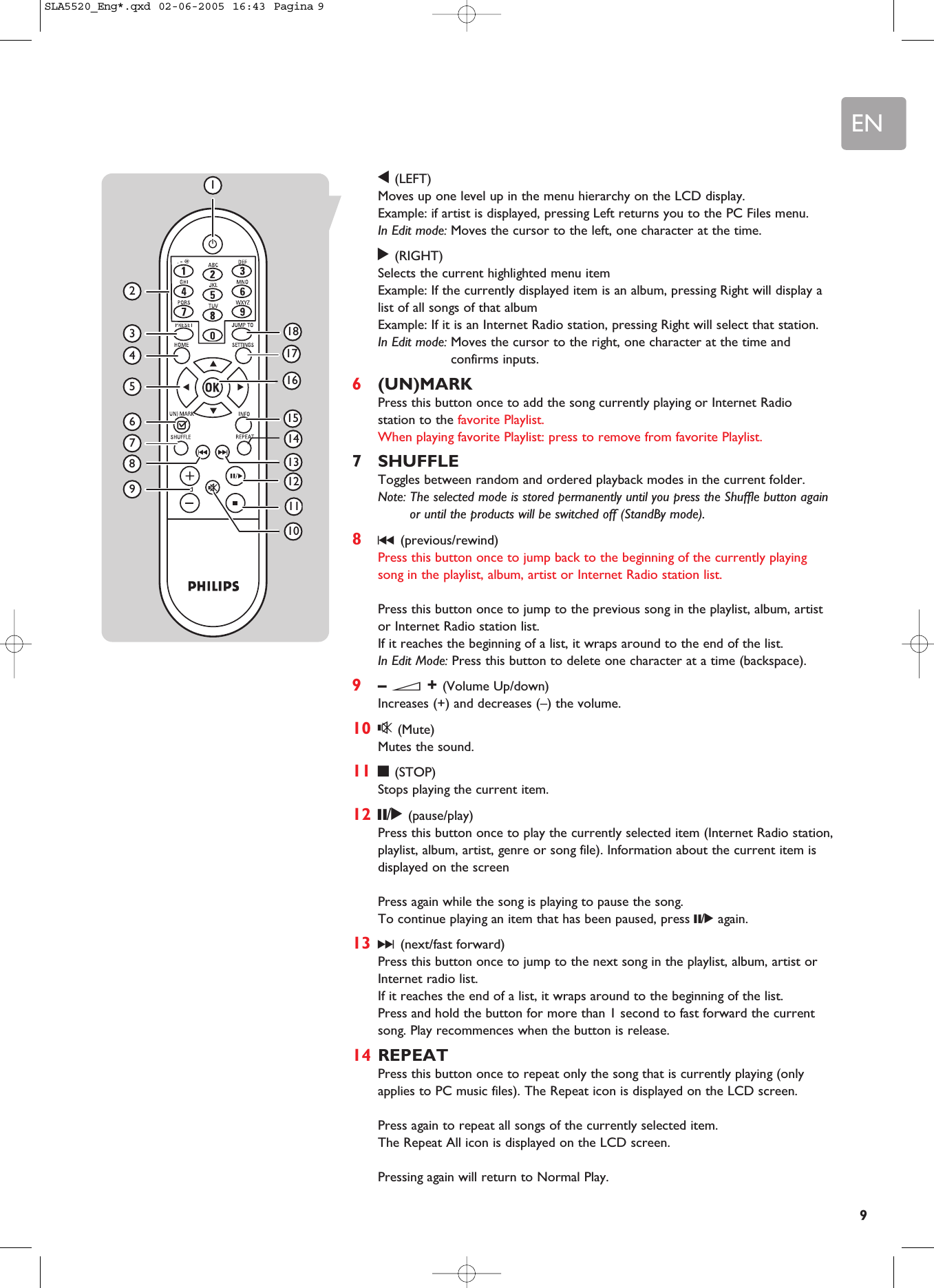 EN91(LEFT)Moves up one level up in the menu hierarchy on the LCD display. Example: if artist is displayed, pressing Left returns you to the PC Files menu.In Edit mode: Moves the cursor to the left, one character at the time.2(RIGHT)Selects the current highlighted menu item Example: If the currently displayed item is an album, pressing Right will display alist of all songs of that album Example: If it is an Internet Radio station, pressing Right will select that station.In Edit mode: Moves the cursor to the right, one character at the time andconfirms inputs.6(UN)MARKPress this button once to add the song currently playing or Internet Radiostation to the favorite Playlist.When playing favorite Playlist: press to remove from favorite Playlist.7SHUFFLEToggles between random and ordered playback modes in the current folder.Note: The selected mode is stored permanently until you press the Shuffle button againor until the products will be switched off (StandBy mode).8∞(previous/rewind)Press this button once to jump back to the beginning of the currently playingsong in the playlist, album, artist or Internet Radio station list.Press this button once to jump to the previous song in the playlist, album, artistor Internet Radio station list.If it reaches the beginning of a list, it wraps around to the end of the list.In Edit Mode: Press this button to delete one character at a time (backspace).9– E+ (Volume Up/down)Increases (+) and decreases (–) the volume.10 s(Mute)Mutes the sound.11 9(STOP)Stops playing the current item.12 ;/2(pause/play)Press this button once to play the currently selected item (Internet Radio station,playlist, album, artist, genre or song file). Information about the current item isdisplayed on the screenPress again while the song is playing to pause the song.To continue playing an item that has been paused, press ;/2again.13 §(next/fast forward)Press this button once to jump to the next song in the playlist, album, artist orInternet radio list.If it reaches the end of a list, it wraps around to the beginning of the list.Press and hold the button for more than 1 second to fast forward the currentsong. Play recommences when the button is release.14 REPEATPress this button once to repeat only the song that is currently playing (onlyapplies to PC music files). The Repeat icon is displayed on the LCD screen.Press again to repeat all songs of the currently selected item. The Repeat All icon is displayed on the LCD screen.Pressing again will return to Normal Play.234567911131581416171812101SLA5520_Eng*.qxd  02-06-2005  16:43  Pagina 9