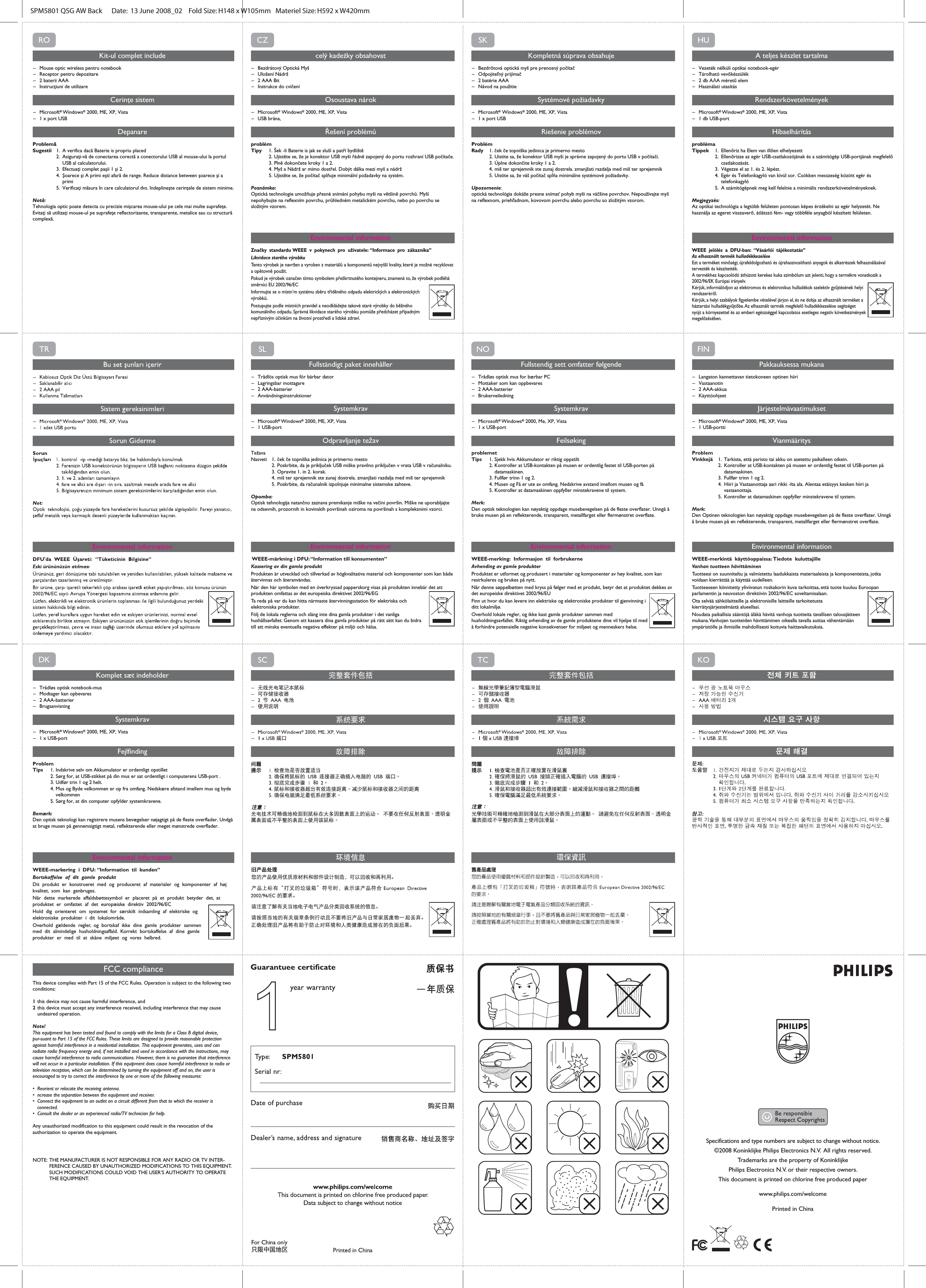 ON I I OFFI CONNECTSpecifications and type numbers are subject to change without notice.©2008 Koninklijke Philips Electronics N.V.  All rights reserved.Trademarks are the property of Koninklijke Philips Electronics N.V. or their respective owners.This document is printed on chlorine free produced paperwww.philips.com/welcomePrinted in China FCC complianceThis device complies with Part 15 of the FCC Rules. Operation is subject to the following two conditions:1 this device may not cause harmful interference, and2 this device must accept any interference received, including interference that may cause   undesired operation.Note!This equipment has been tested and found to comply with the limits for a Class B digital device, pur-suant to Part 15 of the FCC Rules. These limits are designed to provide reasonable protection against harmful interference in a residential installation. This equipment generates, uses and can radiate radio frequency energy and, if not installed and used in accordance with the instructions, may cause harmful interference to radio communications. However, there is no guarantee that interference will not occur in a particular installation. If this equipment does cause harmful interference to radio or television reception, which can be determined by turning the equipment off and on, the user is encouraged to try to correct the interference by one or more of the following measures: •  Reorient or relocate the receiving antenna. •  ncrease the separation between the equipment and receiver. •  Connect the equipment to an outlet on a circuit different from that to which the receiver is  connected.•  Consult the dealer or an experienced radio/TV technician for help.Any unauthorized modification to this equipment could result in the revocation of the authorization to operate the equipment.    NOTE:  THE MANUFACTURER IS NOT RESPONSIBLE FOR ANY RADIO OR TV INTER-   FERENCE CAUSED BY UNAUTHORIZED MODIFICATIONS TO THIS EQUIPMENT.    SUCH MODIFICATIONS COULD VOID THE USER’S AUTHORITY TO OPERATE   THE EQUIPMENT.SPM5801 QSG AW Back      Date:  13 June 2008_02    Fold Size: H148 x W105mm   Materiel Size: H592 x W420mm    DKKomplet sæt indeholder– Trådløs optisk notebook-mus– Modtager kan opbevares– 2 AAA-batterier– BrugsanvisningSystemkrav– Microsoft® Windows® 2000, ME, XP, Vista      – 1 x USB-portFejlfindingProblemTips  1. Indskrive selv om Akkumulator er ordentligt opstillet  2. Sørg for, at USB-stikket på din mus er sat ordentligt i computerens USB-port .  3.  Udfør trin 1 og 2 helt.  4.  Mus og Byde velkommen er op fra omfang. Nedskære afstand imellem mus og byde    velkommen  5. Sørg for, at din computer opfylder systemkravene.Bemærk: Den optisk teknologi kan registrere musens bevægelser nøjagtigt på de fleste overflader. Undgå at bruge musen på gennemsigtigt metal, reflekterende eller meget mønstrede overflader.Environmental informationWEEE-markering i DFU: “Information til kunden”Bortskaffelse af dit gamle produktDit produkt er konstrueret med og produceret af materialer og komponenter af høj kvalitet, som kan genbruges. Når dette markerede affaldsbøttesymbol er placeret på et produkt betyder det, at produktet er omfattet af det europæiske direktiv 2002/96/ECHold dig orienteret om systemet for særskilt indsamling af elektriske og elektroniske produkter i dit lokalområde.Overhold gældende regler, og bortskaf ikke dine gamle produkter sammen med dit almindelige husholdningsaffald. Korrekt bortskaffelse af dine gamle produkter er med til at skåne miljøet og vores helbred.ROKit-ul complet include– Mouse optic wireless pentru notebook– Receptor pentru depozitare– 2 baterii AAA– Instrucţiuni de utilizareCerinţe sistem– Microsoft® Windows® 2000, ME, XP, Vista  – 1 x port USBDepanareProblemăSugestii 1.  A verifica dacă Baterie is propriu placed  2.  Asiguraţi-vă de conectarea corectă a conectorului USB al mouse-ului la portul      USB al calculatorului.  3.  Efectuaţi complet paşii 1 şi 2.  4.  Şoarece şi A primi eşti afară de range. Reduce distance between şoarece şi a    primi  5.  Verificaţi măsura în care calculatorul dvs. îndeplineşte cerinţele de sistem minime.Notă: Tehnologia optic poate detecta cu precizie mişcarea mouse-ului pe cele mai multe suprafeţe. Evitaţi să utilizaţi mouse-ul pe suprafeţe reflectorizante, transparente, metalice sau cu structură complexă.Environmental informationHUA teljes készlet tartalma– Vezeték nélküli optikai notebook-egér– Tárolható vevőkészülék– 2 db AAA méretű elem– Használati utasításRendszerkövetelmények–Microsoft® Windows® 2000, ME, XP, Vista – 1 db USB-portHibaelhárításproblémaTippek  1.  Ellenőriz ha Elem van illően elhelyezett  2.  Ellenőrizze az egér USB-csatlakozójának és a számítógép USB-portjának megfelelő    csatlakozását.  3.  Végezze el az 1. és 2. lépést.  4.  Egér és Telefonkagyló van kívül sor. Csökken messzeség között egér és   telefonkagyló  5.  A számítógépnek meg kell felelnie a minimális rendszerkövetelményeknek.Megjegyzés: Az optikai technológia a legtöbb felületen pontosan képes érzékelni az egér helyzetét. Ne használja az egeret visszaverő, átlátszó fém- vagy többféle anyagból készített felületen.Environmental informationWEEE jelölés a DFU-ban: “Vásárlói tájékoztatás”Az elhasznált termék hulladékkezeléseEzt a terméket minőségi, újrafeldolgozható és újrahasznosítható anyagok és alkatrészek felhasználásával tervezték és készítették. A termékhez kapcsolódó áthúzott kerekes kuka szimbólum azt jelenti, hogy a termékre vonatkozik a 2002/96/EK Európai irányelv.Kérjük, informálódjon az elektromos és elektronikus hulladékok szelektív gyűjtésének helyi rendszeréről.Kérjük, a helyi szabályok figyelembe vételével járjon el, és ne dobja az elhasznált terméket a háztartási hulladékgyűjtőbe. Az elhasznált termék megfelelő hulladékkezelése segítséget nyújt a környezettel és az emberi egészséggel kapcsolatos esetleges negatív következmények megelőzésében.CZcelý kadeźky obsahovat– Bezdrátový Optická Myš– Uložení Nádrž– 2 AAA Bit– Instrukce do cvičeníOsoustava nárok– Microsoft® Windows® 2000, ME, XP, Vista – USB brána,Řešení problémůproblémTipy 1. Šek -li Baterie is jak se sluší a patří bydliště  2. Ujistěte se, že je konektor USB myši řádně zapojený do portu rozhraní USB počítače.  3. Plně dokončete kroky 1 a 2.  4. Myš a Nádrž ar mimo dostřel. Dobýt dálka mezi myš a nádrž  5. Ujistěte se, že počítač splňuje minimální požadavky na systém.Poznámka: Optická technologie umožňuje přesné snímání pohybu myši na většině povrchů. Myší nepohybujte na reflexním povrchu, průhledném metalickém povrchu, nebo po povrchu se složitým vzorem.Environmental informationZnačky standardu WEEE v pokynech pro uživatele: “Informace pro zákazníka”Likvidace starého výrobkuTento výrobek je navržen a vyroben z materiálů a komponentů nejvyšší kvality, které je možné recyklovat a opětovně použít. Pokud je výrobek označen tímto symbolem přeškrtnutého kontejneru, znamená to, že výrobek podléhá směrnici EU 2002/96/ECInformujte se o místn’m systému sběru tříděného odpadu elektrických a elektronických výrobků.Postupujte podle místních pravidel a neodkládejte takové staré výrobky do běžného komunálního odpadu. Správná likvidace starého výrobku pomůže předcházet případným nepříznivým účinkům na životní prostředí a lidské zdraví.SKKompletná súprava obsahuje– Bezdrôtová optická myš pre prenosný počítač– Odpojiteľný prijímač– 2 batérie AAA– Návod na použitieSystémové požiadavky– Microsoft® Windows® 2000, ME, XP, Vista   – 1 x port USBRiešenie problémovProblémRady 1. ček če topniška jedinica je primerno mesto  2. Uistite sa, že konektor USB myši je správne zapojený do portu USB v počítači.  3. Úplne dokončite kroky 1 a 2.  4. miš ter sprejemnik ste zunaj dostrela. zmanjšati razdalja med miš ter sprejemnik  5. Uistite sa, že váš počítač spĺňa minimálne systémové požiadavky. Upozornenie: optická technológia dokáže presne snímať pohyb myši na väčšine povrchov. Nepoužívajte myš na reflexnom, priehľadnom, kovovom povrchu alebo povrchu so zložitým vzorom.Environmental informationFINPakkauksessa mukana– Langaton kannettavan tietokoneen optinen hiiri– Vastaanotin– 2 AAA-akkua– KäyttöohjeetJärjestelmävaatimukset– Microsoft® Windows® 2000, ME, XP, Vista    – 1 USB-porttiVianmääritysProblemVinkkejä  1.  Tarkista, että paristo tai akku on asetettu paikalleen oikein.  2. Kontroller at USB-kontakten på musen er ordentlig festet til USB-porten på    datamaskinen.  3. Fullfør trinn 1 og 2.  4. Hiiri ja Vastaanottaja aari rikki -lta ala. Alentaa etäisyys kesken hiiri ja      vastaanottaja.  5. Kontroller at datamaskinen oppfyller minstekravene til system.Merk: Den Optinen teknologien kan nøyaktig oppdage musebevegelsen på de fleste overflater. Unngå å bruke musen på en reflekterende, transparent, metallfarget eller flermønstret overflate.Environmental informationWEEE-merkintä käyttöoppaissa: Tiedote kuluttajilleVanhan tuotteen hävittäminenTuotteesi on suunniteltu ja valmistettu laadukkaista materiaaleista ja komponenteista, jotka voidaan kierrättää ja käyttää uudelleen. Tuotteeseen kiinnitetty yliviivatun roskakorin kuva tarkoittaa, että tuote kuuluu Euroopan parlamentin ja neuvoston direktiivin 2002/96/EC soveltamisalaan.Ota selvää sähkölaitteille ja elektronisille laitteille tarkoitetusta kierrätysjärjestelmästä alueellasi.Noudata paikallisia sääntöjä äläkä hävitä vanhoja tuotteita tavallisen talousjätteen mukana. Vanhojen tuotteiden hävittäminen oikealla tavalla auttaa vähentämään ympäristölle ja ihmisille mahdollisesti koituvia haittavaikutuksia.SLFullständigt paket innehåller– Trådlös optisk mus för bärbar dator– Lagringsbar mottagare– 2 AAA-batterier– AnvändningsinstruktionerSystemkrav– Microsoft® Windows® 2000, ME, XP, Vista     – 1 USB-portOdpravljanje težavTežavaNasveti  1. ček če topniška jedinica je primerno mesto  2. Poskrbite, da je priključek USB miške pravilno priključen v vrata USB v računalniku.  3.  Opravite 1. in 2. korak.  4.  miš ter sprejemnik ste zunaj dostrela. zmanjšati razdalja med miš ter sprejemnik  5. Poskrbite, da računalnik izpolnjuje minimalne sistemske zahteve.Opomba: Optisk tehnologija natančno zaznava premikanje miške na večini površin. Miške ne uporabljajte na odsevnih, prozornih in kovinskih površinah oziroma na površinah s kompleksnimi vzorci.Environmental information WEEE-märkning i DFU: “Information till konsumenten”Kassering av din gamla produktProdukten är utvecklad och tillverkad av högkvalitativa material och komponenter som kan både återvinnas och återanvändas. När den här symbolen med en överkryssad papperskorg visas på produkten innebär det att produkten omfattas av det europeiska direktivet 2002/96/EGTa reda på var du kan hitta närmaste återvinningsstation för elektriska och elektroniska produkter.Följ de lokala reglerna och släng inte dina gamla produkter i det vanliga hushållsavfallet. Genom att kassera dina gamla produkter på rätt sätt kan du bidra till att minska eventuella negativa effekter på miljö och hälsa.NOFullstendig sett omfatter følgende– Trådløs optisk mus for bærbar PC– Mottaker som kan oppbevares– 2 AAA-batterier– BrukerveiledningSystemkrav– Microsoft® Windows® 2000, Me, XP, Vista  – 1 x USB-portFeilsøkingproblemetTips  1. Sjekk hvis Akkumulator er riktig oppstilt  2. Kontroller at USB-kontakten på musen er ordentlig festet til USB-porten på      datamaskinen.  3. Fullfør trinn 1 og 2.  4. Musen og Få er ute av omfang. Nedskrive avstand imellom musen og få  5. Kontroller at datamaskinen oppfyller minstekravene til system.Merk: Den optisk teknologien kan nøyaktig oppdage musebevegelsen på de fleste overflater. Unngå å bruke musen på en reflekterende, transparent, metallfarget eller flermønstret overflate.Environmental informationWEEE-merking: Informasjon til forbrukerneAvhending av gamle produkterProduktet er utformet og produsert i materialer og komponenter av høy kvalitet, som kan resirkuleres og brukes på nytt. Når denne søppelbøtten med kryss på følger med et produkt, betyr det at produktet dekkes av det europeiske direktivet 2002/96/EUFinn ut hvor du kan levere inn elektriske og elektroniske produkter til gjenvinning i ditt lokalmiljø.Overhold lokale regler, og ikke kast gamle produkter sammen med husholdningsavfallet. Riktig avhending av de gamle produktene dine vil hjelpe til med å forhindre potensielle negative konsekvenser for miljøet og menneskers helse.